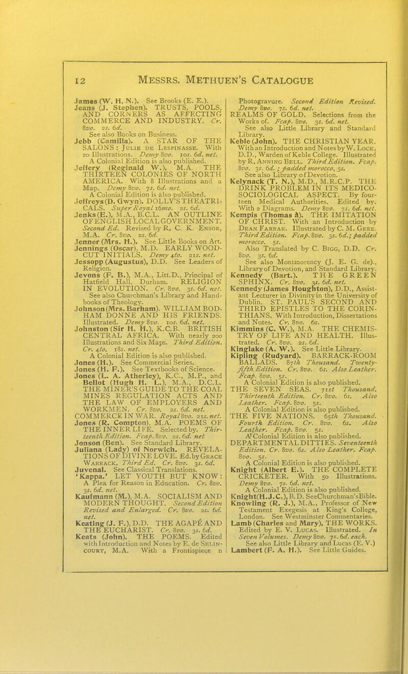 Jamas (W. H. N.). See Brooks (E. E.). Jeans (J. Stephen). TRUSTS, POOLS, AND CORNERS AS AFFECTING COMMERCE AND INDUSTRY. Cr. %V0. 2S. td. See .also Books on Business. Jebb (Camilla). A STAR OF THE SALONS : Julie dk Lespinasse. With 20 Illustrations. Demy 8cf. los. 6d. net. A Coloni:il Edition is also published. Jeffery (Reginald W.), M.A. THE THIRTEEN COLONIES OF NORTH AMERICA. With 8 Illustrations and a Map. Demy ^vo. ys. 6d. net. A Colonial Edition is also published. Jeffrey8(D. Gwyn). DOLLY'STHEATRI- CALS. Super Royal x6>no. is. 6d. Jenks(B.), M.A., B.C.L. AN OUTLINE OFENGLISH LOCAL GOVERNMENT. Second Ed. Revised by R. C. K. Ensor, M.A. Cr. Svo. zs. 6d. Jenner (Mrs. H.). See Little Books on Art. Jennings (Oscar), M.D. EARLY WOOD- CUT INITIALS. Demy 4(0. zis. net. Jessopp (Augustus), D.D. See Leaders of Religion. Jevons (F. B.), M.A., Litt.D., Principal of Hatfield H.1II. Durham. RELIGION IN EVOLUTION. Cr. 8w. 3^. 6d. net. See also Churchman's Library and Hand- books of Theology. Johnson (Mrs. Barham). WILLIAM BOD- HAM DONNE AND HIS FRIENDS. Illustrated. Demy Svo. 10s. 6d. net. Johnston (Sir H. H.), K.C.B. BRITISH CENTR.AL AFRICA. With nearly 200 Illustrations and Six Maps. Third Edition. Cr. ^to. iSs. net. A Colonial Edition is also published. Jones (H.). See Commercial Series. .lones (H. F.). See Textbooks of Science. Jones (L. A. Atherley), K.C., M.P., and Bellot (Hugh H. L.), M.A., D.C.L. THE MINER'S GUIDE TO THE COAL MINES REGULATION ACTS AND THE LAW OF EMPLOYERS AND WORKMEN. Cr. &7J0. 2s. 6d. net. COMMERCE IN WAR. Royalivo. zis.nei. Jones (R. Compton). M.A. POEMS OF THE INNER LIFE. Selected by. Thir- teenth Edition. Fcap. %vo. zs. 6d. net Jonson (Ben). See Standard Library. Juliana (Lady) of Norwich, REVELA- TIONS OF DIVINE LOVE. Ed.by Grace Warrack. Third Ed. Cr. Svo. 3^. 6d. Juvenal. See Classical Translations. 'Kappa.' LET YOUTH BUT KNOW: A Plea for Reason in Education. Cr. Svo. 2S. 6d. net. Kaufmann (M.), M.A. SOCIALISM AND MODERN THOUGHT. Second Edition Revised and Enlarged. Cr. Svo. is. 6d. net. Keating (J. F.), D.D. THE AGAP^; AND THE EUCHARIST. Cr. Svo. 31. 6d. Keats (John). THE POEMS. Edited with Introduction and Notes by E. de Shmn- COURT, M.A. With a Frontispiece n Photogravure. Second Edition Revised. Demy Svo. ys. 6d. net. REALMS OF GOLD. Selections from the Works of. Fcap. Svo. 3^. dd. net. See also Little Library and Standard Library. Keble (John). THE CHRISTIAN YEAR. With an Introduction and Notes by W. Lock, D.D., Warden of Keble College. Illustrated by R. Anning Bell. Third Edition. Fcap. Svo. 31. dd. ; padded morocco, ^s. See also Library of Devotion. Kelynack (T. N.), M.D., M.R.C.P. THE DRINK PROBLEM IN ITS MEDICO- SOCIOLOGICAL ASPECT. By four- teen Medical Authorities. Edited by. With 2 Diagrams. Demy Svo. is. 6d. net. Kempis (Thomas a). THE IMITATION OF CHRIST. With an Introduction by Dean Farrar. Illustrated by C. M. Gere. Third Edition. Fcap. Svo. 31. 6d.; padded morocco. 5^. Also Translated by C. Bigg, D.D. Cr. Svo. ^s. 6d. See also Montmorency (J. E. G. de).. Library of Devotion, and Standard Library. Kennedy (Bart.). THE GREEN SPHINX. Cr. Svo. y. 6d. net. Kennedy (James Houghton), D.D., Assist- ant Lecturer in Divinity in the University of Dublin. ST. PAUL'S SECOND AND THIRD EPISTLES TO THE CORIN- THIANS. With Introduction, Dissertations and Notes. Cr. S7>o. 6s. Kimmins (C. W.), M.A. THE CHEMIS- TRY OF LIFE AND HEALTH. Illus- trated. Cr. 8va. zs. 6d. Kinglake (A. W.). See Little Library. Kipling (Rudyard). BARRACK-ROOM BALLADS. Syth Thousand. Twenty- fifth Edition. Cr.Svo. 6s. Also Leather. Fcap. Svo. 5J. A Colonial Edition is also published. THE SEVEN SEAS. yrst Thousand. Thirteenth Edition. Cr. Svo. 6s. Also Leather. Fcap. Svo. sf. A Colonial Edition is also published. THE FIVE NATIONS. 6sth Thousand. Fourth Edition. Cr. Svo. 6s. Also Leather. Fcap. Svo. ^s. A'Colonial Edition is also published. DEPARTMENTAL DITTIES. Seventeenth Edition. Cr. Svo. 6s. A Iso Leather. Fcap. Svo. 5J. A Colonial Edition is also published. Knight (Albert E.). THE COMPLETE CRICKETER. With 50 Illustrations. Demy Svo. js. 6d. net. A Colonial Edition is also published. Knight(H.J.C.),B.D. SeeChurchman'sBible. Knowling (R. J.), M.A., Professor of New Testament Exegesis at King's College, London. See Westminster Commentaries. Lamb (Charles and Mary), THE WORKS. Edited by E. V. Lucas. Illustrated. /« Seven Volumes. Demy Svo. ys. 6d. each. Sec ako Little Library and Lucas (E. V.) Lambert (F. A. H.). See Little Guides.