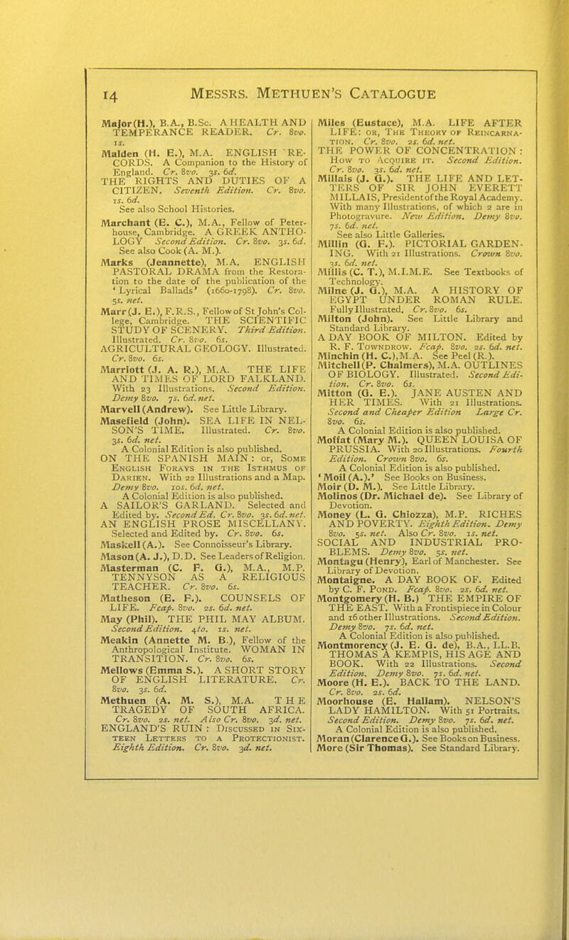 — 14 Messrs. Methuen's Catalogue MalorCH.). B A., B.Sc. A HEALTH AND TEMPERANCE READER. Cr. &vo. If. Maiden (H. E.), M.A. ENGLISH RE- CORDS. A Companion to the History of England. Cr. &vo. -^s. td. THE RIGHTS AND DUTIES OI'' A CITIZEN. Seventh Edition. Cr. ivo. IS. 6d. See also School Histories. Marchant (E. C), M.A., Fellow of Peter- house, Cambridge. A GREER ANTHO- LOGY Second Edition. Cr.Zvo. y.6d. See also Cook (A. M.). Marks (Jeannette), M.A. ENGLISH PASTORAL DRAMA from the Restora- tion to the date of the publication of the 'Lyrical Ballads' (1660-1798). Cr. Zvn. $s. net. Marr (J. E.), F.R.S., Fellow of St John's Col- lege, Cambridge. THE SCIENTIFIC STUDY OF SCENERY. Third Edition. Illustrated. Cr. &t0. 6s. AGRICULTURAL GEOLOGY. Illustrated. Cr. Svo. 6s. Marriott (J. A. R.), M.A. THE LIFE AND TliMES OF LORD FALKLAND. With 23 Illustrations. Second Edition. Demy Zvo. js. 6d. net. Marvell (Andrew). See Little Library. Masefield (John). SEA LIFE IN NEL- SON'S TIME. Illustrated. Cr. ivo. 3i. 6d. net. A Colonial Edition is also published. ON THE SPANISH MAIN : or, Some English Forays in the Isthmus of Darien. With 22 Illustrations and a Map. De7>iv 8zio. Tos. 6d. net. A Colonial Edition is also published. A SAILOR'S GARLAND. Selected and Edited by. Second Ed. Cr.Svo. $s.6d.ne/. AN ENGLISH PROSE MISCELLANY. Selected and Edited by. Cr. 8vo. 6s. MaskeIl(A.). See Connoisseur's Library. Mason(A. J.), D.D. See Leaders of Religion. Masterman (C. F. G.), M.A., M.P. TENNYSON AS A RELIGIOUS TEACHER. Cr. Bvo. 6s. Matheson (E. F.). COUNSELS OF LIFE. Ecap. Svo. zs. 6d. net. May (Phil). THE PHIL MAY ALBUM. Second Edition, uto. is. net. Meakin (Annette M. B.), Fellow of the Anthropological Institute. WOMAN IN TRANSITION. Cr. Sz/o. 6s. Mellows (Emma S.). A SHORT STORY OF ENGLISH LITERATURE. Cr. 8vo. 2S. 6d. Methuen (A. M. S.), M.A. THE TRAGEDY OF SOUTH AFRICA. Cr. 8vo. 2S. net. A Iso Cr. ivo. 30. net. ENGLAND'S RUIN : Discussed in Six- TEEN Letters to a Protectionist. Eighth Edition. Cr. Zvo. yi. net. Miles (Eustace), M.A. LIFE AFTER LIFE: ok, The Theory of Reincarna- tion. Cr. Zvo. 2S. 6d. net. THE POWER OF CONCENTRATION : How to Vcquire it. Second Edition. Cr. 8vo. y. 6d. net. Millais (J. Q.). THE LIFE AND LET- TERS OF SIR JOHN EVERETT MILLAIS, Presidentofthe Royal Academy. With many Illustrations, of which 2 are in Photogravure. Neiv Edition, Demy Sva. js. 6d. net. See also Little Galleries. Millin (G. F.). PICTORIAL GARDEN- ING. With 21 Illustrations. Crown tva. ■}s. 6d. net. Millis (C. T.), M.I.M.E. See Textbooks of Technolog>-. Milne (J. Q.), M.A. A HISTORY OF EGYPT UNDER ROMAN RULE. Fully Illustrated. Cr. Sj'o. 6s. Milton (John). See Little Library and Standard Library. A DAY BOOK OF MILTON. Edited by R. F. TowNDROW. Fcap. 8vo. is. 6d. net. Minchin (H. C.),M.A. See Peel (R.). MitcheII(P. Chalmers), M.A. OUTLINES OF BIOLOGY. Illustrated. Second Edi- tion. Cr. Svo. 6s. Mitton (G. E.). JANE AUSTEN AND HER TIMES. With 21 Illustrations. Second and Cheaper Edition La7-ge Cr. Svo. 6s. A Colonial Edition is also published. Moffat (Mary M.). QUEEN LOUISA OF PRUSSIA. With 20 Illustrations. Eourth Edition. Crown Svo. 6s. A Colonial Edition is also published. 'Moil(A.).' See Books on Business. Moir (D. M.). See Little Library. Molinos (Dr. Michael de). Sec Library of Devotion. Money (L. G. Chiozza), M.P. RICHES AND POVERTY. Eighth Edition. Demy Svo. 5^. net. Also Cr. Svo. is. net. SOCIAL AND INDUSTRIAL PRO- BLEMS. Demy Svo. s^- ^t. Montagu (Henry), Earl of Manchester. See Library of Devotion. Montaigne. A DAY BOOK OF. Edited by C. F. Pond. Ecap. Svo. 2s. 6d. net. Montgomery (H. B.) THE EMPIRE OF THE EAST. With a Frontispiece in Colour and 16 other Illustrations. Second Edition. Demy Svo. ys. 6d. net. A Colonial Edition is also published. Montmorency (J. E. G. de), B.A.,LL.B. THOMAS A KEMPIS, HIS AGE AND BOOK. With 22 Illustrations. Second Edition. Demy Svo. 71. 6d. net. Moore (H. E.). BACK TO THE LAND. Cr. Svo. ss. 6d. Moorhouse (E. Hallam). NELSON'S LADY HAMILTON. With 51 Portraits. Second Edition. Demy Svo. js. 6d. net. A Colonial Edition is al.so published. Moran(ClarenceG.). See Books on Business. More (Sir Thomas). See Standard Library.