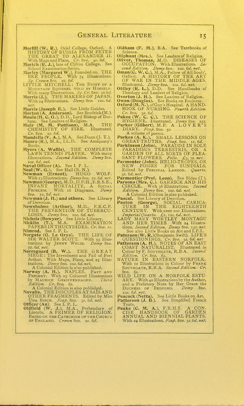 Morfin (W. R.), Oriel College, Oxford. A HISTORY OK RUSSIA FROM PETER THE GREAT TO ALEXANDER II. With Maps and Plans, Cr. St'o. y. 6d. morich (R. J.), late of Clifton College. See School Examination Series. Morley (Margaret W.)! Founded on. THE BEE PEOPLE, with y.\ Illustrations. So. Crown 8r'f. 2S. 6d. LITTLE MITCHELL: The Story of a Mountain Squirrel toi.d by Himself-. With many Illustrations. Si/. Cr. 8vo. is.ti/. Morris (J.). THE MAKERS OF JAPAN. With 24 Illustrations. Demy Szio. i2i-. 6d. net. Morris (Josepfi E.). See Little Guides. Morton (A. Anderson). See Brodrick(M.). MouIe(H. C. G.), D.D., Lord Bishop of Dur- ham. See Leaders of Religion. Muir (M. M. Pattison), M.A. THE CHEMISTRY OF FIRE. Illustrated. Cr. 8vo. 2S. 6d. Mundelta (V. A.), M.A. SeeDunn (J. T.). Munro (R.), M.A., LL.D. See Antiquary's Books. Myers (A. WalHs), THE COMPLETE LAWN TENNIS PLAYER. With many Illustrations. Second Edition. DemyZvo. \os. 6d. net. Naval Officer (A). See I. P. L. Neal (W. G.). See Hall (R. N.). Newman (Ernest). HUGO WOLF. With 13 Illustrations. DentyZvo. -js. bd.net. Newinan(Qeorge),M.D.,D.P.H.,F.R.S.E., INFANT MORTALITY, A Social Problem. With 16 Diagrams. Demy 8wo. -js, dd. net. Newman (J. H.) and others. See Library of Devotion. Newsholme (Arthur), M.D., F.R.C.P. THE PREVENTION OF TUBERCU- LOSIS. Demy Zvo. ios.6d.net. Nichols (Bowyer). See Little Library. Nicklin (T.), M.A. EXAMINATION PAPERS IN THUCYDIDES. Cr. Sva. 2s. Nlmrod. See I. P. L. Norgate (G. Le Qrys). THE LIFE OF SIR WALTER SCOTT. With 53 Illus- trations by Jenny Wylie. Demy Svo. js, 6d. net. Norregaard (B. W.). THE GREAT SIEGE : The Investment and Fall of Port Arthur. With Maps, Plans, and 25 Illus- trations. Demy Zvo. 10s. 6d. net. A Colonial Edition is a'.so published. Norway (A. H.). NAPLES. Past and Present. With 25 Coloured Illustrations by Maurice Greiffenhagen. Third Edition. Cr. Zvo, 6s. A Colonial Edition is also published. Novalis. THE DISCIPLES AT SAIS AND OTHER FRAGMENTS. Edited by Miss Una Birch. Fcap. Zvo. y. 6d. net. Officer (An). See I. P. L. Oldfield (W. J.), M.A., Prebendary of Lincoln. A PRIMER OF RELIGION. Based on the Catechism of the Church OF England. Cro^vn Zvo. 2s. 6d. Oldham (P. M.), B.A. See Textbooks of Science. Oliphant (Mrs.). See Leaders of Religion. Oliver, Thomas, M.D. DISEASES OF OCCUPATION. With Illustrations. Se- cond Edition. Demy Zvo. los. 6d. net. Oman(C. W.C.), M.A., Fellow of All Souls', 0.xford. A HISTORY OF THE ART OF WAR IN THE MIDDLE AGES. Illustrated. Demy Zvo. xos.6d.net. Ottley (R. L.), D.D. See Handbooks of Theology and Leaders of Religion. Overton (J. H.). See Leaders of Religion. Owen (Douglas). See Books on Business. Oxford (M. N.), ofGuy's Hospital. A HAND- BOOK OF NURSING. Fourth Edition. Cr. Zvo. 3^. 6d. Pakes (W. C. C). THE SCIENCE OF HYGIENE. Illustrated. Demy Zvo. x%s. Parker (Gilbert), M.P. A LOVER'S DIARY. Fcap. Zvo. 51. A volume of poems. Parkes (A. K.). SMALL LESSONS ON GREAT TRUTHS. Fcap. Zvo. is. 6d. Parkinson (John). PARADISI IN SOLE PARADISUS TERRESTRIS, OR A GARDEN OF ALL SORTS OF PLEA- SANT FLOWERS. Folio. is. net. Parmenter (John). HELIO-TROPES, OR NEW POSIES FOR SUNDIALS. Edited by Percival Landon. Quarto. 3^. 6d. net. Parmentier (Prof. Leon). See Bidez (J.). Parsons (Mrs. C). GARRICK AND HIS CIRCLE. With 36 Illustrations. Second Edition. Demy Zvo. 12s. 6d. net. A Colonial Edition is also published. Pascal. See Library of Devotion. Paston (George). SOCIAL CARICA- TURE IN THE EIGHTEENTH CENTURY. With over 200 Illustrations. ImperialQttarto. £2, 12s. 6d. net. LADY MAKY WORTLEY MONTAGU AND HER TIMES With 24 Illustra- tions. Second Edition. Demy Zvo. iss.net. See also Little Books on Art and I.P.L. Pater8on(W. R.)(Benjamin Swift). LIFE'S QUESTIONINGS. Cr. Zvo. is. 6d. net. Patterson (A. H.). NOTES OF AN EAST COAST NATURALIST. Illustrated in Colour by F. Southgate, R.B.A. Second Edition. Cr. Zvo. 6s. NATURE IN EASTERN NORFOLK. With 12 Illustrations in Colour by Frank Southgate, R.B.A. Second Edition. Cr, Zvo. 6s. WILD LIFE ON A NORFOLK ESTU- ARY. With 40 Illustrations by the Author, and a Prefatory Note by Her Grace the Duchess of Bedford. Demy Zvo. 10s. 6d. net. Peacock (Netta). See Little Books on Art. Patterson (J. B.). See Simplified French Texts. Peake (C. M. A.), F.R.H.S. A CON- CISE HANDBOOK OF GARDEN ANNUAL AND BIENNIAL PLANTS. With 24 Illustrations. Fcap. Zvo. 3J. 6d. net.