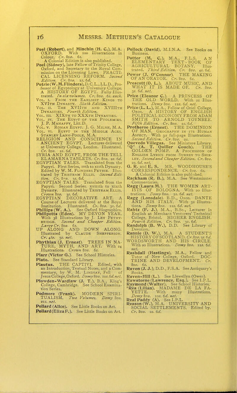Peel (Robert), and Minchln (H. C), M.A. OXKORD. With loo Illustrations in Colour. Cr. Bvo. 6s. A Colonial Edition is also published. Peel (Sidney), late Fellow of I'rinity College, Oxford, and Secretary to the Royal Com- mission on the Licensing Laws. PRACTI- CAL LICENSING REFORM. Second Edition. Cr. S710. is. 6d. Petrle (W. M. Flinders), D. C. L., LL. D., Pro- fessor of Egyptology at University College. A HISTORY OF EGYPT. Fully Illus- trated. /« six volumes. Cr. Svo. 6s. each. Vol. I. From the Earliest Kings to XVIth Dynasty. Sixth Edition. Vol. II. The XVIIth and XVIIIth Dynasties. Fourth Edition. Vol. III. XIXth to XXXth Dynasties. Vol. IV. The Egyit of the Ptolemies. J. P. Mahaffy, Litt.D. Vol. v. Roman Egypt. J. G. Milne, M.A. Vol. VI. Egypt in the Middle Ages. Stanley Lank-Poole, M.A. RELIGION AND CONSCIENCE IN ANCIENT EGYPT. Lectures delivered at University College, London. Illustrated. Cr. Svo. 2S. 6d. SYRIA AND EGYPT, FROM THE TELL EL AMARNA TABLETS. Cr.Svo. 2s. 6d. EGYPTIAN TALES. Translated from the Papyri. First Series, ivth to xiith Dynasty. Edited by W. M. Flinders Petrie. Illus- trated by Tristram Ellis. Second Edi- tion. Cr. S7'o. V. 6d. EGYPTIAN TALES. Translated from the Papyri. Second Series, xviiith to xixth Dynasty. Illustrated by Tristram Ellis. Crown Svo. 3i. 6d. EGYPTIAN DECORATIVE ART. A Course of Lectures delivered at the Royal Institution. Illustrated. Cr. &vo. js. 6d. Phillips (W. A.). See Oxford liiographies. Phlllpotts (Eden). MY DEVON YEAR. With 38 Illustrations by J. Ley Pethy- BRIDGE. Second and Cheaper Edition. Larg^e Cr. Svo. 6s. UP ALONG AND DOWN ALONG. Illustrated by Claude Shepperson. Cr. ^to. Phythlan (J. Ernest). TREES IN NA- TURE, _ MYTH, AND ART. With 24 Illustrations. Crown Svo. 6s. Plarr (Victor Q.). See School Histories. Plato. See Standard Library. Plautus. THE CAPTIVI. Edited, with an Introduction, Textual Notes, and a Com- mentary, by W. M. Lindsay, Fell of Jesus College,Oxford. Demy Svo. xos.6d.nei. Plowden-M^ardlaw (J. T.), B.A., King's College, Cambridge. See School Examina- tion Series. Podmore (Frank). MODERN SPIRI- TUALISM. Two Volumes. Demy Svo. SIS. net. Pollard (Alice). See Little Books on Art. Pollard(BlizaF.). See Little Books on Art. Pollock (David), M.I.N.A. See Books on Business. Potter (M. C), M.A., F.L.S. AN ELEMENTARY TEXT - BOOK OF AGRICULTURAL BOTANY. Illus- trated. Third Edition. Cr. Svo. i,s. 6d. Power (J. O'Connor). THE MAKING OF AN ORATOR. Cr. Svo. 6s. Prescott(0. L.). ABOUT MUSIC, AND WHAT IT IS MADE OF. Cr. Svo. 31. 6d. net. Price (Eleanor C). A PRINCESS OF THE OLD WORLD. With 21 Illus- trations. Demy Svo. jzs. 6d. net. Price (L. L.), M.A., Fellow of Oriel College, Oxon. A HISTORY OF ENGLISH POLITICAL ECONOMY FROM ADAM SMITH TO ARNOLD TOYNBEE. Fifth Edition. Cr. Svo. zs. 6d. Protheroe (Ernest). THE DOMINION OF MAN. Geography in its Human Aspect. With 32 full-page Illustrations. Second Edition. Cr. Svo. zs. Quevedo Villegas. See Miniature Library. 'Q' (A. T. Quiller Couch). THE GOLDEN POMP. A Procession op English Lyrics from Surrey to Shir- ley. Second and Cheaper Edition. Cr. Svo. 2s. 6d. net. a. R. and E. S. MR. WOODHOUSE'S CORRESPONDENCE. Cr. Svo. 6s. A Colonial Edition is also published. Rackham (R. B.), M.A. See Westminster Commentaries. Ragg: (Laura M.). THE WOMEN ART- ISTS OF BOLOGNA. With 20 Illus- trations. Demy Svo. -js. 6d. net. Ragg (Lonsdale). B.D., Oxon. DANTE AND HIS ITALY. With 32 Illustra- tions. Demy Svo. 12s. 6d. net. Rahtz (F. J.), M.A., B.Sc, Lecturer in English at Merchant Venturers' Technical College, Bristol. HIGHER ENGLISH. Fourth Edition. Cr. Svo. 31. 6d. Randolph (B. W.), E.D. See Library of Devotion. Rannie (D. W.), M.A. A STUDENT'S HISTORYOFSCOTLAND. Cr.Svo.y,s. 6d. WORDSWORTH AND HIS CIRCLE. With 20 Illustrations. Demy Svo. 12s. 6d. net. Rashdall (Hastings), M.A., Fellow and Tutor of New College, Oxford. DOC- TRINE AND DEVELOPMENT. Cr. Svo. 6s. Raven (J. J.), D.D., F.S.A. See Antiquary's Books. Raven-Hill (L.). See Llewellyn (Owen). Rawstorne (Lawrence, Esq.). See I.P.L. Raymond (Walter). See School Histories. *Rea (Lilian). MADAME DE LA FA- YETTE. With many Illustrations. De?ny Sr'o. 10s. 6d. net. Real Paddy (A). See I.P.L. Reason (W.), M.A UNIVERSITY AND SOCIAL SETTLEMENTS. Edited by. Cr. Svo. zs. 6d.