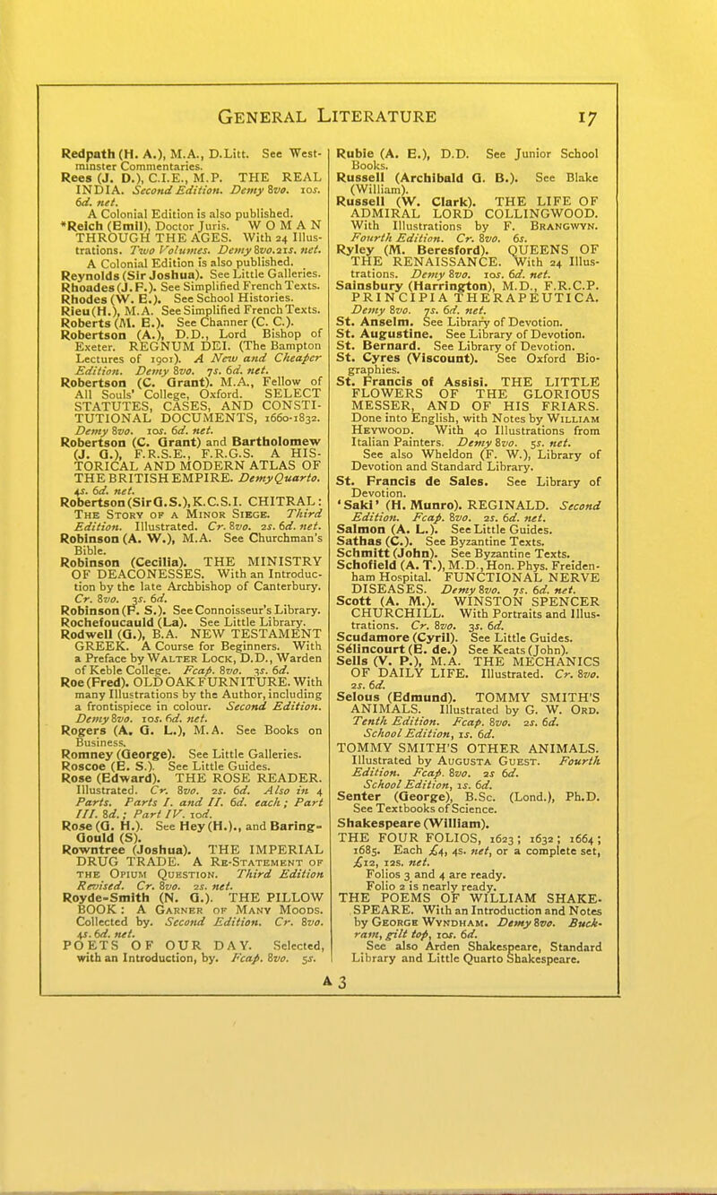 Redpath (H. A.), M.A., D.Litt. See West- rainster Commentaries. Rees (J. D.), C.I.E., M.P. THE REAL INDIA. Second Edition. DemyZvo. 10s. 6d. net. A Colonial Edition is also published. *Reich (Emil), Doctor Juris. WOMAN THROUGH THE AGES. With 24 Illus- trations. Two Volutnes. Demyivo.iis.net. A Colonial Edition is also published. Reynolds (Sir Joshua). See Uttle Galleries. Rhoades (J. F.). See Simplified French Texts. Rhodes (\V. E.)- See School Histories. Rieu(H.), M.A. See Simplified French Texts. Roberts (fll. E.). See Channer (C. C). Robertson (A.), D.D., Lord Bishop of Exeter. REGNUM DEI. (The Bampton Lectures of 1901). A New and Cheaper Edition. Demy Zvo. 7J. 6d. net. Robertson (C. Grant). M.A., Fellow of All Souls' College, Oxford. SELECT STATUTES, CASES, AND CONSTI- TUTIONAL DOCUMENTS, 1660-1832. Demy Zvo. los. 6d. net. Robertson (C. Qrant) and Bartholomew (J. a.), F.R.S.E., F.R.G.S. A HIS- TORICAL AND MODERN ATLAS OF THE BRITISH EMPIRE. DemyQuarto. ^s. 6d. net. Robertson(SirQ.S.).K:.C.S.I. CHITRAL: The Story of a Minor Siege. Third Edition. Illustrated. Cr. ?yvo. is. td. net. Robinson (A. W.), M.A. See Churchman's Bible. Robinson (Cecilia). THE MINISTRY OF DEACONESSES. With an Introduc- tion by the late Archbishop of Canterbury. Cr. Zvo. V. 6d. Robinson (P. S.). See Connoisseur's Library. Rochefoucauld (La). See Little Library. Rodwell (Q.), B.A. NEW TESTAMENT GREEK. A Course for Beginners. With a Preface by Walter Lock, D.D., Warden of Keble College. Ecap. 8vo. -jts. 6d. Roe (Fred). OLD OAK FURNITURE. With many Illustrations by the Author, including a frontispiece in colour. Second Edition. De/nySvo. los.dd.net. Rogers (A, Q. L.), M.A. See Books on Business. Romney (George). See Little Galleries. Roscoe (E. S.). See Little Guides. Rose (Edward). THE ROSE READER. Illustrated. Cr. 8vo. 2S. 6d. Also in 4 Parts. Parts I. and II. 6d. each; Part III. Sd. ; Part IV. lod. Rose(a. H.). See Hey(H.)., and Baring- Qould (S). Rowntree (Joshua). THE IMPERIAL DRUG TRADE. A Re-Statement of THE Opium Question. Third Edition Revised. Cr. Svo. is. net. Royde-Smith (N. G.). THE PILLOW BOOK : A Garner of Many Moods. Collected by. Second Edition. Cr. Svo. 4J. 6d. net. POETS OF OUR DAY. Selected, with an Introduction, by. Fcap. Svo. s^. Ruble (A. E.), D.D. See Junior School Books. Russell (Archibald G. B.). See Blake (William). Russell (W. Clark). THE LIFE OF ADMIRAL LORD COLLINGWOOD. With Illustrations by F. Brangwyn. Fourth Edition. Cr. Svo. 6s. Ryley (iVI. Beresford). QUEENS OF THE RENAISSANCE. With 24 Illus- trations. Demy Svo. las. 6d. net. Sainsbury (Harrington), M.D., F.R.C.P. PRINCIPIA THERAPEUTICA. Demy Svo. js. 6d. net. St. Anselm. See Library of Devotion. St. Augustine. See Library of Devotion. St. Bernard. See Library of Devotion. St. Cyres (Viscount). See Oxford Bio- graphies. St. Francis ot Assisi. THE LITTLE FLOWERS OF THE GLORIOUS MESSER, AND OF HIS FRIARS. Done into English, with Notes by William Heywood. With 40 Illustrations from Italian Painters. Demy Svo. 5^. net. See also Wheldon (F. W.), Library of Devotion and Standard Library. St. Francis de Sales. See Library of Devotion. 'Sakr (H. Munro). REGINALD. Second Edition. Fcap. Svo. is. 6d. net. Salmon (A. L.). See Little Guides. Sathas(C.). See Byzantine Texts. Schmitt (John). See Byzantine Texts. Schofield (A. T.), M.D., Hon. Phys. Freiden- ham Hospital. FUNCTIONAL NERVE DISEASES. Demy Svo. js.6d.net. Scott (A. M.). WINSTON SPENCER CHURCHILL. With Portraits and lUus- trations. Cr. Svo. 3s. 6d. Scudamore (Cyril). See Little Guides. S^Iincourt (E. de.) See Keats (John). Sells (V. P.), M.A. THE MECHANICS OF DAILY LIFE. Illustrated. Cr. Svo. IS, 6d. Selous (Edmund). TOMMY SMITH'S ANIMALS. Illustrated by G. W. Ord. Tenth Edition. Fcap. Svo. is. 6d. School Edition, is. 6d. TOMMY SMITH'S OTHER ANIMALS. Illustrated by Augusta Guest. Fourth Edition. Fcap. Svo. is 6d. School Edition, is. 6d. Senter (George), B.Sc. (Lond.), Ph.D. See Textbooks of Science. Shakespeare (William). THE FOUR FOLIOS, 1623 ; 1632 ; 1664 ; 1685. Each 4s. net, or a complete set, £iz, lis. net. Folios 3 and 4 are ready. Folio 2 is nearly ready. THE POEMS OF WILLIAM SHAKE- SPEARE. With an Introduction and Notes by George Wyndham. Demy Svo. Buck- ram, f^lt top, 10s. 6d. See also Arden Shakespeare, Standard Library and Little Quarto Shakespeare. A3