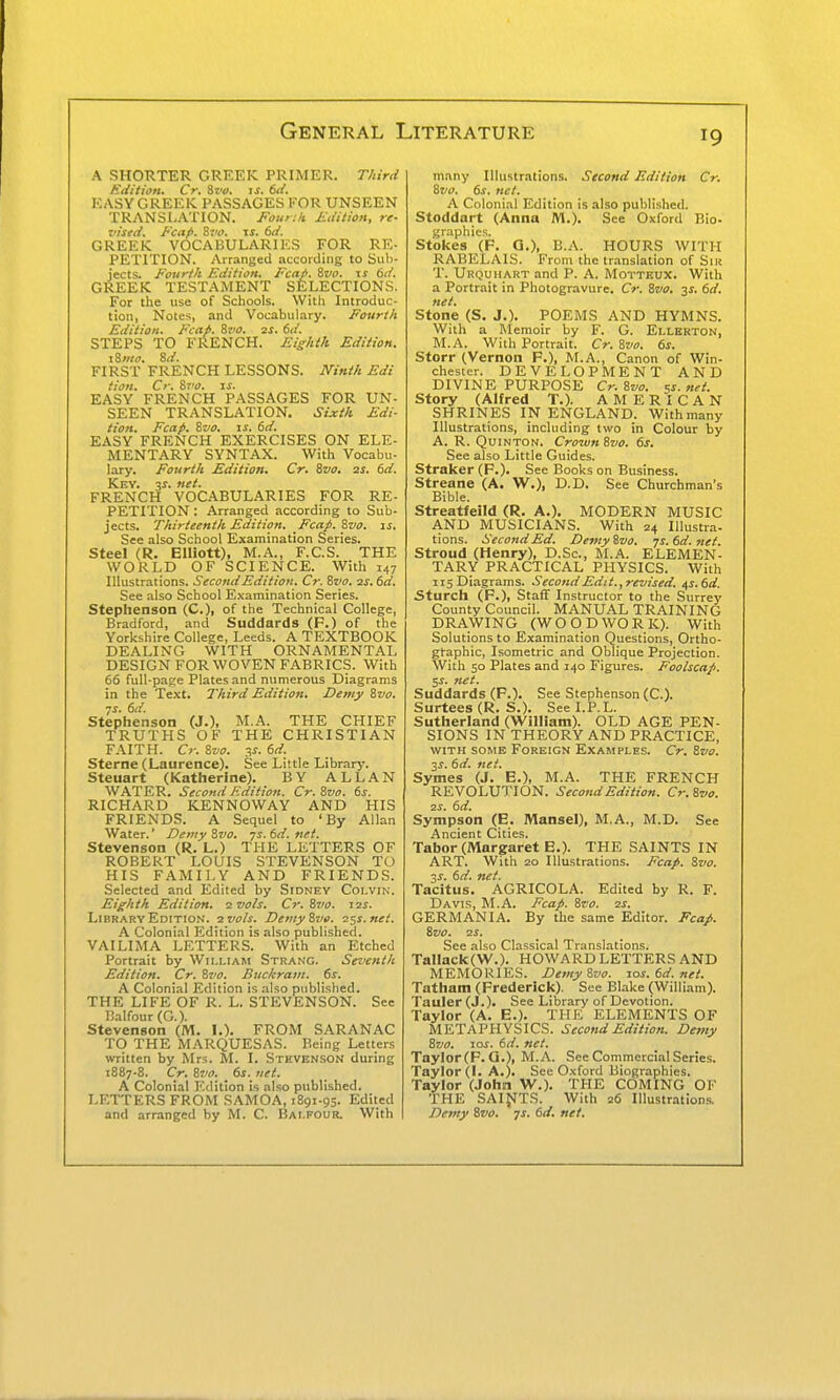 A SHORTER GREEK PRIMER. T/urd EdUion. Cr. Sz'ti. is. 6ii. EASY GREEK PASSAGES KOR UNSEEN TRANSLATION. Fourth Sdition, re- iiised. Fcap. %z<o. is. 6d. GREEK VOCABULARIES FOR RE- PETITION. Arranged according to Siil)- jects. Fourth Edition, Fcap. Svo. \s 6d. GREEK TESTAMENT SELECTIONS. For the use of Schools. With Introduc- tion, Notes, and Vocabulary. Fourth Edition. Fcap. Svo. 2s. 6d. STEPS TO FRENCH. Ei^/ii/i Edition. iZiito. 8d. FIRST FRENCH LESSONS. JVini/i Edi tion. Cr. 87/0. is. EASY FRENCH PASSAGES FOR UN- SEEN TRANSLATION. Sixth. Edi- tion. Fcap. 8vo. IS. 6d. EASY FRENCH EXERCISES ON ELE- MENTARY SYNTAX. With Vocabu- lary. Fourth Edition. Cr. Svo. 2s. 6d. Key. 31. net. FRENCH VOC.A.BULARIES FOR RE- PETITION : Arranged according to Sub- jects. Thirteenth Edition. Fcap. Svo. is. See also School Examination Series. Steel (R. Elliott), M.A., F.C.S. THE WORLD OF SCIENCE. With 147 Illustrations. Second Edition. Cr. Svo. 2s. 6d. See also School Examination Series. Stephenson (C), of the Technical College, Bradford, and Suddards (F.) of the Yorkshire College, Leeds. A TEXTBOOK DEALING WITH ORNAMENTAL DESIGN FOR WOVEN FABRICS. With 66 full-page Plates and numerous Diagrams in the Text. Third Edition. Z)emy Svo. Stephenson (J.), M.A. THE CHIEF TRUTHS OF THE CHRISTIAN FAITH. €7-. Svo. T,s. 6d. Sterne (Laurence). See Little Library. Steuart (Katherine). BY ALLAN WATER. Second Edition. Cr. Svo. 6s. RICHARD KENNOWAY AND HIS FRIENDS. A Sequel to 'By Allan Water.' Demy Svo. js. 6d. net. Stevenson (R. L.) THE LETTERS OF ROBERT LOUIS STEVENSON TO HIS FAMILY AND FRIENDS. Selected and Edited by Sidney Coi.vin. Eighth Edition. 2 vols. Cr. Svo. 12s. Library Edition. 2 vols. Demy Svo. 2ss.net. A Colonial Edition is also published. VAILIMA LETTERS. With an Etched Portrait by William Strang. Seventh Edition. Cr. Svo. Buckram, ds. A Colonial Edition is also published. THE LIFE OF R. L. STEVENSON. Sec Balfour (G.). Stevenson (M. I.). FROM SARANAC TO THE MARQUESAS. Being Letters written by Mrs. M. I. Stevenson during 1887-8. Cr. Svo. 6s. net. A Colonial Edition is also published. LETTERS FROM SAMOA, 1891-95. Edited and arranged by M. C. Balfour. With many Illustrations. Second Edition Cr. Svo. ds. net. A Colonial Edition is also published. Stoddart (Anna M.). See Oxford Bio- graphics. Stokes (F. G.), B.A. HOURS WITH RABELAIS. From the tr.-inslation of Sir T. Urquhart and P. A. Motteux. With a Portrait in Photogravure. Cr. Svo. ■^s, dd. net. Stone (S, J.). POEMS AND HYMNS. With a lilemoir by F. G. Ellerton, M.A. With Portrait. Cr. Svo. ts. Storr (Vernon F.), M.A., Canon of Win- Chester. DEVELOPMENT AND DIVINE PURPOSE Cr. Svo. sr. net. Story (Alfred T.). AMERICAN SHRINES IN ENGLAND. With many Illustrations, including two in Colour by A. R. QuiNTON. Crozun Svo. 6s. See also Little Guides. Straker (F.). See Books on Business. Streane (A. W.), D.D. See Churchman's Bible. Streatfeild (R. A.). MODERN MUSIC AND MUSICIANS. With 24 lUustra- tions. Second Ed. Demy Svo. 7s. 6d. net. Stroud (Henry), D.Sc, M.A. ELEMEN- TARY PRACTICAL PHYSICS. With 115 Diagrams. Second Edit.,revised. a,s.6d. Sturch (F.), Staff Instructor to the Surrey County Council. MANUAL TRAINING DRAWING (WOODWORK). With Solutions to Examination Questions, Ortho- gtaphic, Isometric and Oblique Projection. With 50 Plates and 140 Figures. Foolscap. t,s. net. Suddards (F.). See Stephenson (C). Surtees (R. S.). See I.P. L. Sutherland (William). OLD AGE PEN- SIONS IN THEORY AND PRACTICE, WITH SOME Foreign Examples. Cr. Svo. 3^. 6d. net. Symes (J. E.), M.A. THE FRENCH REVOLUTION. Second Edition. Cr.Svo. 2S. 6d. Sympson (E. Mansel), M.A., M.D. See Ancient Cities. Tabor (Margaret E.). THE SAINTS IN ART. With 20 Illustrations. Fcap. Svo. 3^. 6d. net. Tacitus. AGRICOLA. Edited by R. F. Davis, M.A. Fcap. Svo. 2s. GERMANIA. By the same Editor. Fcap. Svo. 2S. See also Classical Translations. Tallack(V\'.). HOWARD LETTERS AND MEMORIES. Demy Svo. ios.6d.net. Tatham (Frederick). See Blake (William). Tauler(J.). See Library of Devotion. Taylor (A. E.). THE ELEMENTS OF METAPHYSICS. Second Edition. Demy Svo. 10s. 6d. net. Taylor(F. Q.), M.A. See Commercial Series. Taylor (I. A.). See Oxford Biographies. Taylor (John W.). THE COMING OF THE SAIffT.S. With 26 Illustr.ition.s. Demy Svo. js. 6d. net.