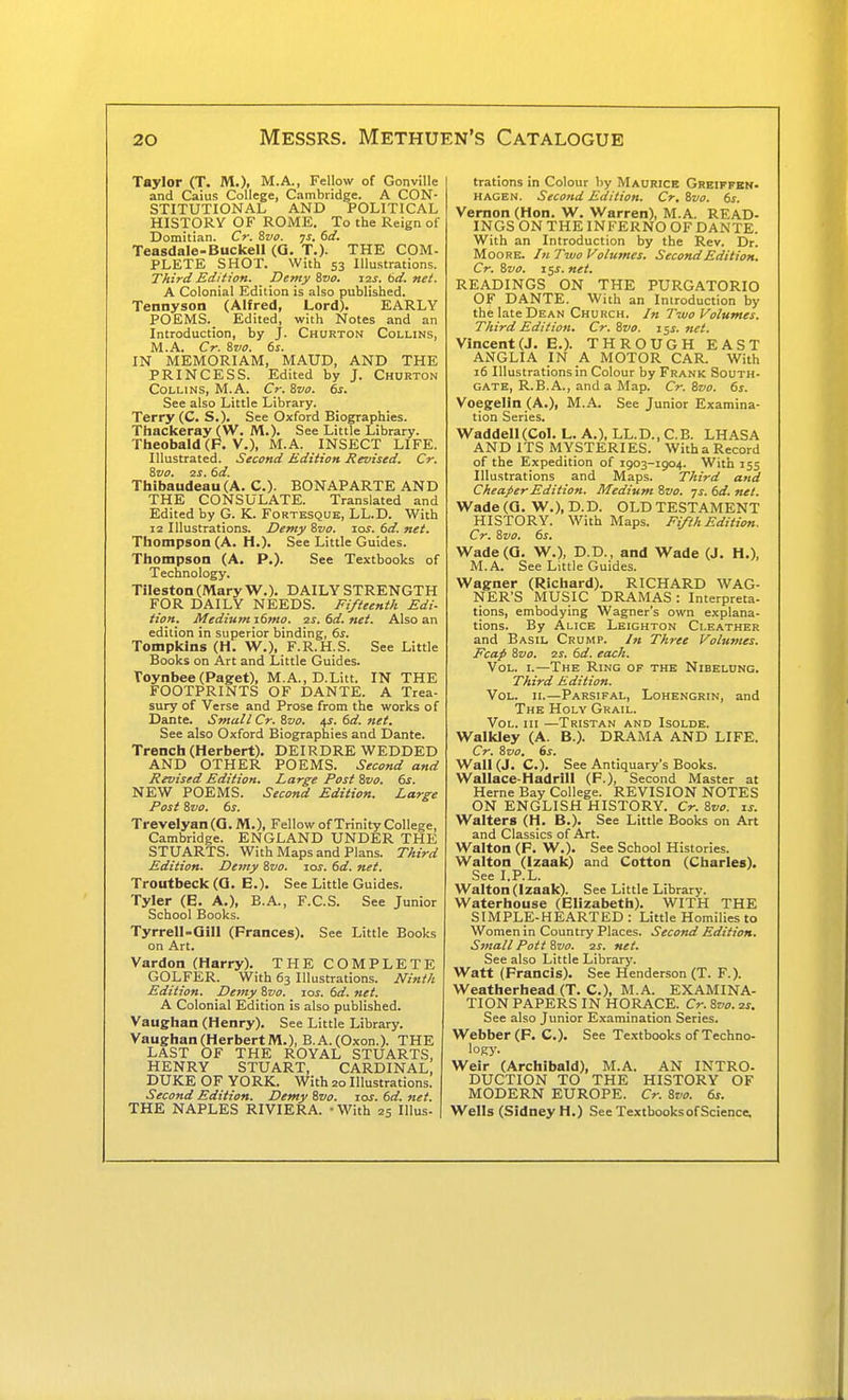 Taylor (T. M.). M.A., Fellow of Gonville and Caius College, Cambridge. A CON- STITUTIONAL AND POLITICAL HISTORY OF ROME. To the Reign of Domitian. Cr. Svo. ys. dd. Teasdale-Buckell (Q, T.)- THE COM- PLETE SHOT. With 53 Illustrations. Third Edition. Demy ivo. izs. 6d. net. A Colonial Edition is also published. Tennyson (Alfred, Lord). EARLY POEMS. Edited, with Notes and an Introduction, by J. Churton Collins, M.A. Cr. &V0. 6s. IN MEMORIAM, MAUD, AND THE PRINCESS. Edited by J. Churton Collins, M.A. Cr. 8vo. 6s. See also Little Library. Terry (C. S.). See Oxford Biographies. Thackeray (W. M.). See Little Library. Theobald (F. v.), M.A. INSECT LIFE. Illustrated. Second Edition Revised. Cr. 8vo. 2S. 6d. Thibaudeau (A. C). BONAPARTE AND THE CONSULATE. Translated and Edited by G. K. Fortesque, LL.D. With 12 Illustrations. Demy %vo. los. 6d. net. Thompson (A. H.). See Little Guides. Thompson (A. P.). See Textbooks of Technology. TilestonCMaryW.). DAILY STRENGTH FOR DAILY NEEDS. Fifteenth Edi- tion. Medium i6mo. 2S. 6d. net. Also an edition in superior binding, 6s. Tompkins (H. W.), F.R.H.S. See Little Books on Art and Little Guides. Toynbee(Paget), M.A., D.Litt. IN THE FOOTPRINTS OF DANTE. A Trea- sury of Verse and Prose from the works of Dante. Small Cr. Zvo. ^s. 6d. net. See also Oxford Biographies and Dante. Trench (Herbert). DEIRDRE WEDDED AND OTHER POEMS. Second and Revised Edition. Large Post Svo. 6s. NEW POEMS. Second Edition. Large Post 8vo. 6s. Trevelyan(0. M.), Fellow of Trinity College, Cambridge. ENGLAND UNDER THE STUARTS. With Maps and Plans. Third Edition. Demy Svo. 10s. 6d. net. Troutbeck (Q. E.). See Little Guides. Tyler (E. A.), B.A., F.C.S. See Junior School Books. Tyrrell-Qill (Frances). See Little Books on Art. Vardon (Harry). THE COMPLETE GOLFER. With 63 Illustrations. Ninth Edition. Demy Svo. 10s. 6d. net. A Colonial Edition is also published. Vaughan (Henry). See Little Library. Vaughan (HerbertM.), B.A.(Oxon.). THE LAST OF THE ROYAL STUARTS, HENRY STUART, CARDINAL, DUKE OF YORK. With 20 Illustrations. Second Edition. Demy 8vo. los. 6d. net. THE NAPLES RIVIERA. - With 25 Illus- trations in Colour by Maurice Greiffen- HAGEN. Second Edition. Cr. Svo. 6s. Vernon (Hon. W. Warren), M.A. READ- INGS ON THE INFERNO OF DANTE. With an Introduction by the Rev. Dr. Moore. In Two Volumes. Second Edition. Cr. Svo. i$s. net. READINGS ON THE PURGATORIO OF DANTE. With an Introduction by the late Dean Church. In Two Volumes. Third Edition. Cr. Svo. i^s. net. Vincent(J. E.). THROUGH EAST ANGLIA IN A MOTOR CAR. With 16 Illustrations in Colour by Frank South- gate, R.B.A., and a Map. Cr. Svo. 6s. Voegelln (A.), M.A. See Junior Examina- tion Series. Waddell(Co). L. A.), LL.D., C.B. LHASA AND ITS MYSTERIES. With a Record of the Expedition of 1903-1904. With 155 Illustrations and Maps. Third and Cheaper Edition. Medium Svo. ys. 6d. net. Wade (Q. W.), D.D. OLD TESTAMENT HISTORY. With Maps. Fifth Edition. Cr. Svo. 6s, Wade (a. W.), D.D., and Wade (J. H.), M.A. See Little Guides. Wagner (Richard). RICHARD WAG- NER'S MUSIC DRAMAS: Interpreta- tions, embodying Wagner's own explana- tions. By Alice Leighton Cleather and Basil Crump. In Three Volumes. Fcap Svo. 2i. 6d. each. Vol. l—The Ring of the Nibelung. Third Edition. Vol. II.—Parsifal, Lohengrin, and The Holy Grail. Vol. Ill —Tristan and Isolde. Walkley (A. B.). DRAMA AND LIFE. Cr. Svo, 6s. Wall (J. C). See Antiquary's Books. Wallace-Hadrill (F.), Second Master at Heme Bay College. REVISION NOTES ON ENGLISH HISTORY. Cr. Svo. is. Walters (H. B.). See Little Books on Art and Classics of Art. Walton (F. W.). See School Histories. Walton (Izaak) and Cotton (Charles). See I.P.L. Walton (Izaak). See Little Library. Waterhouse (Elizabeth). WITH THE SIMPLE-HEARTED : Little Homilies to Women in Country Places. Second Edition. Small Pott Svo. 2s. net. See also Little Library. Watt (Francis). See Henderson (T. F.). Weatherhead (T. C), M.A. EXAMINA- TION PAPERS IN HORACE. Cr. Svo. 2s. See also Junior Examination Series. Webber (F. C). See Textbooks of Techno- logy. Weir (Archibald), M.A. AN INTRO- DUCTION TO THE HISTORY OF MODERN EUROPE. Cr. Svo. 6s. Wells (Sidney H.) See Textbooks of Science.