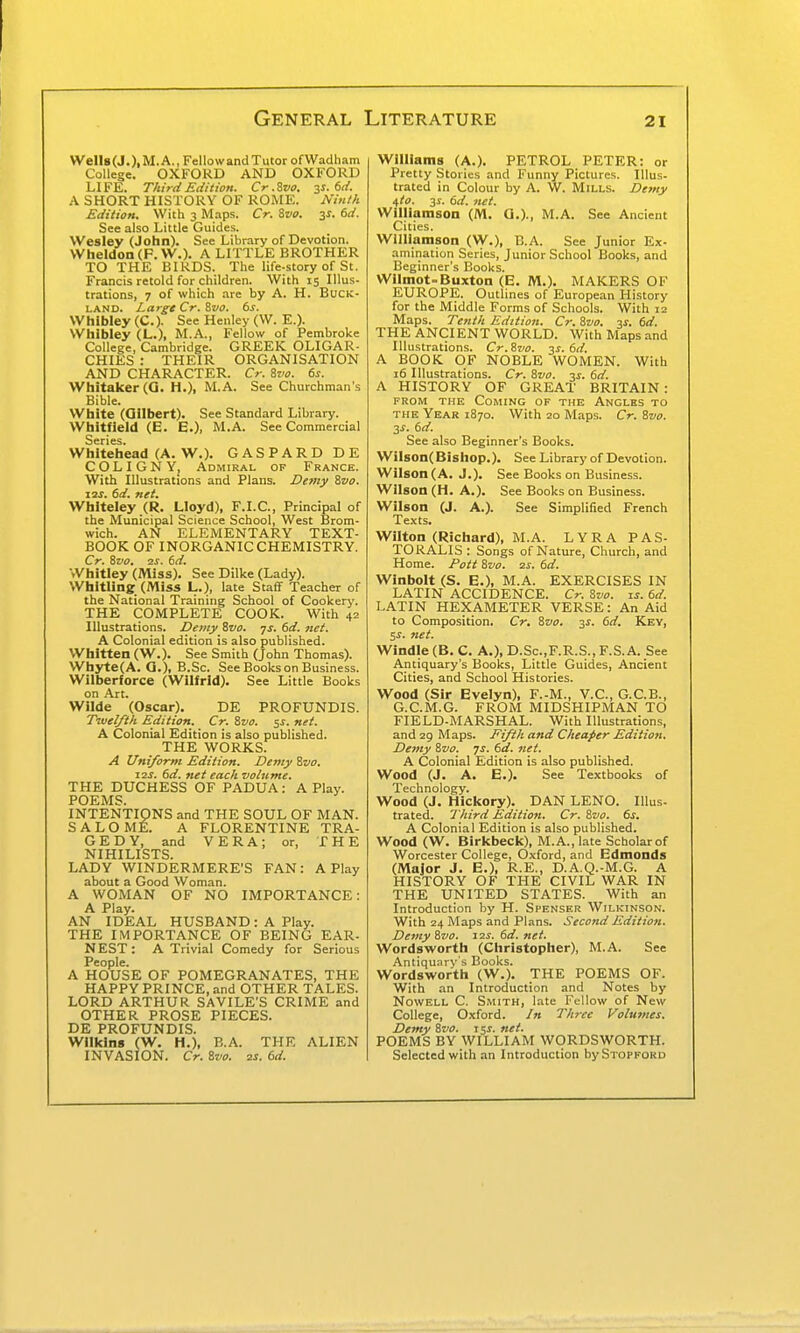 WeU8(J.)|M.A.,FellowandTutorofWadham College. OXFORD AND OXFORD LIFE. Third Edition. Cr .Zvo. y.6d. A SHORT HISTORY OF ROME. Ninth Edition. With 3 Maps. Cr. ivo. 3^. 6d. See also Little Guides. Wesley (John). See Library of Devotion. VVheIdon(F.W.). A LITTLE BROTHER TO THE BIRDS. The life-story of St. Francis retold for children. With 15 Illus- trations, 7 of which are by A. H. Buck- land. Large Cr. %vo. bs. Whibley (C). See Henley (W. E.). Whibley (L.), M.A., Fellow of Pembroke College, Cambridge. GREEK OLIGAR- CHIES : THEIR ORGANISATION AND CHARACTER. Cr. 8vo. 6s. Whitaker(G. H.), M.A. See Churchman's Bible. White (Gilbert). See Standard Library. Whitfield (E. E.), M.A. See Commercial Series. Whitehead (A. W.). GASPARDDE COLIGNYj Admiral of France. With Illustrations and Plans. Demy Zvo. \-2S. 6d. net. Whiteley (R. Lloyd), F.I.C., Principal of the Municipal Science School, West Brom- wich. AN ELEMENTARY TEXT- BOOK OF INORGANIC CHEMISTRY. Cr, Zvo. 2S. 6d. Whitley (Miss). See Dilke (Lady). Whitling (JVliss L.), late Staff Teacher of the National Training School of Cookery. THE COMPLETE COOK. With 42 Illustrations. Demy Svo. ys. 6d. net. A Colonial edition is also published. Whitten (W.). See Smith (John Thomas). Whyte(A. G.), B.Sc. See Books on Business. Wilberforce (Wilfrid). See Little Books on Art. Wilde (Oscar). DE PROFUNDIS. Tivelfth Edition. Cr. 8vo. ^s. net. A Colonial Edition is also published. THE WORKS. A Uniform Edition. Demy Zvo. I2S. 6d. net each voiume. THE DUCHESS OF PADUA: A Play. POEMS. INTENTIONS and THE SOUL OF MAN. SALOME. A FLORENTINE TRA- GEDY, and VERA; or, THE NIHILISTS. LADY WINDERMERE'S FAN: A Play about a Good Woman. A WOMAN OF NO IMPORTANCE: A Play. AN IDEAL HUSBAND : A Play. THE IMPORTANCE OF BEING EAR- NEST: A Trivial Comedy for Serious People. A HOUSE OF POMEGRANATES, THE HAPPY PRINCE, and OTHER TALES. LORD ARTHUR SAVILE'S CRIME and OTHER PROSE PIECES. DE PROFUNDIS. Willcins (W. H.), B.A. THE ALIEN INVASION. Cr. Zvo. is. 6d. Williams (A.). PETROL PETER: or Pretty Stories .-ind Funny Pictures. Illus- trated in Colour by A. W. Mills. De?ny Uto. 31. 6d. net. Williamson (M. G.)., M.A. See Ancient Cities. Williamson (W.), B.A. See Junior Ex- amination Series, Junior School Books, and Beginner's Books. Wiimot-Buxton (E. M.). MAKERS 01' EUROPE. Outlines of European History for the Middle Forms of Schools. With 12 Maps. Tenth Edition. Cr. Zvo. 3f. 6d. THE ANCIENT WORLD. With Maps and Illustrations. Cr.Zzio. y. 6d. A BOOK OF NOBLE WOMEN. With 16 Illustrations. Cr. Zvo. -^s. 6d. A HISTORY OF GREAT BRITAIN : FROM THE Coming of the Angles to THE Year 1870. With 20 Maps. Cr. Zvo. T,s. dd. See also Beginner's Books. WiIson(Bishop.). See Library of Devotion. Wilson (A. J.). See Books on Business. Wilson (H. A.). See Books on Business. Wilson (J. A.). See Simplified French Texts. Wilton (Richard), M.A. LYRA PAS- TORALIS : Songs of Nature, Church, and Home. Pott Zvo. zs. 6d. Winbolt (S. E.), M.A. EXERCISES IN LATIN ACCIDENCE. Cr. Zvo. is. 6d. LATIN HEXAMETER VERSE: An Aid to Composition. Cr. Zvo. 3f. 6d. Key, 5^. 7iet. Windle (B. C. A.), D.Sc.F.R.S., F.S. A. See Antiquary's Books, Little Guides, Ancient Cities, and School Histories. Wood (Sir Evelyn), F.-M., V.C., G.C.B., G.C.M.G. FROM MIDSHIPMAN TO FIELD-MARSHAL. With Illustrations, and 29 Maps. Fifth and Cheaper Edition. Demy Zvo. js. 6d. net. A Colonial Edition is also published. Wood (J. A. E.). See Textbooks of Technology. Wood (J. Hickory). DAN LENO. Illus- trated. Third Edition. Cr. Zvo. 6s, A Colonial Edition is also published. Wood (W. Birkbeck), M.A., late Scholar of Worcester College, Oxford, and Edmonds (Major J. E.), R.E., D.A.Q.-M.G. A HISTORY OF THE CIVIL WAR IN THE UNITED STATES. With an Introduction by H. Spenser Wilkinson. With 24 Maps and Plans. Second Edition. Demy Zvo. 12s. 6d. net. Wordsworth (Christopher), M.A. See Antiqunry's Books. Wordsworth (W.). THE POEMS OF. With an Introduction and Notes by NowELL C. Smith, late Fellow of New College, Oxford. In Three Volumes. Demy Zvo. jss. net. POEMS BY WILLIAM WORDSWORTH. Selected with an Introduction bySTOPFOKD