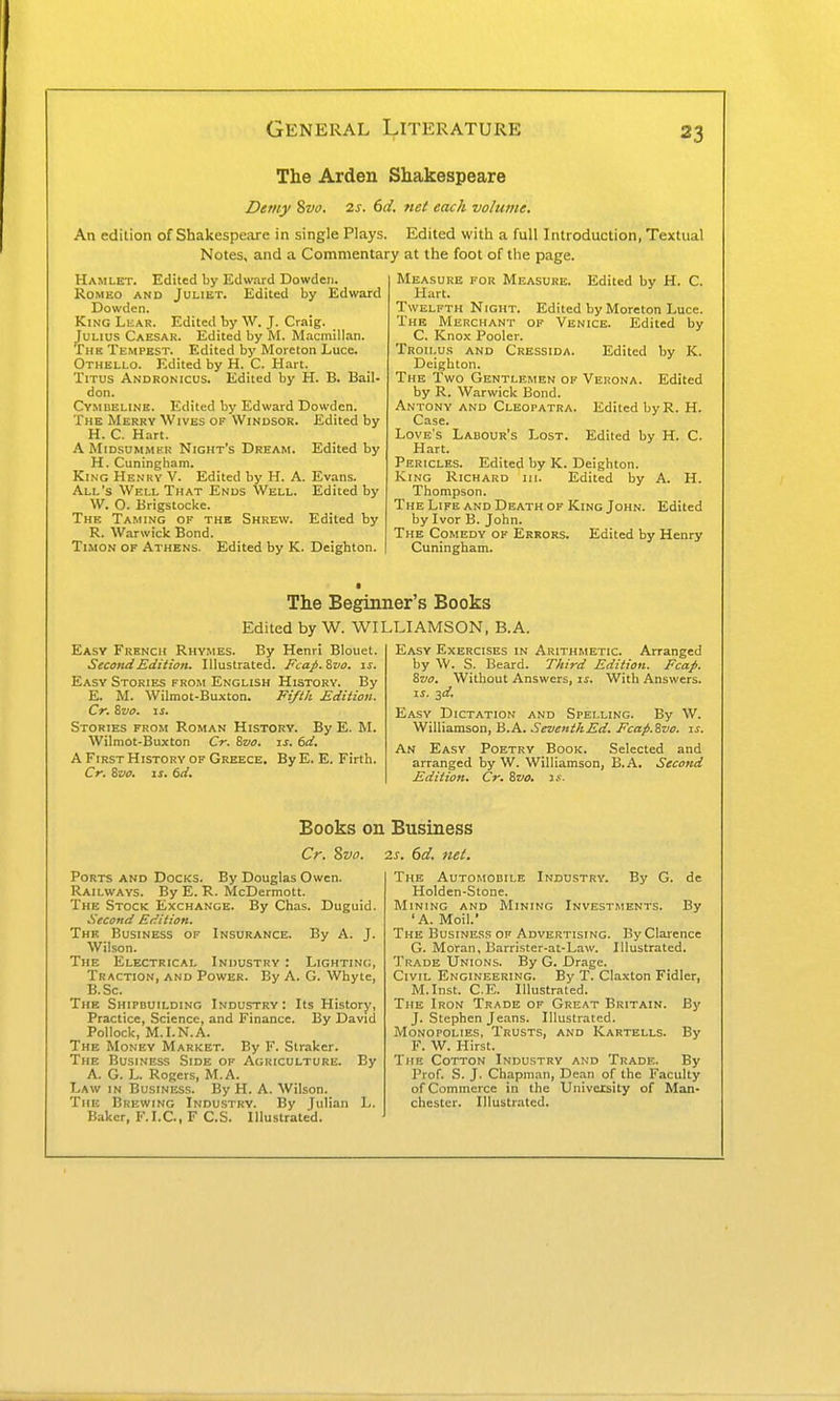 The Arden Shakespeare Detny Svo. 2s. 6d. 7ict each volume. An edition of Shakespeare in single Plays. Edited with a full Introduction, Textual Notes, and a Commentary at the foot of the page. Hamlet. Edited by Edward Dowden. Romeo and Juliet. Edited by Edward Dowden. King Lear. Edited by W. J. Craig. Julius Caesar. Edited by M. Macmillan. The Tempest. Edited by Moreton Luce. Othello. Edited by H. C. Hart. Titus Andronicus. Edited by H. B. Bail- don. Cymbeline. Edited by Edward Dowden. The Merry Wives of Windsor. Edited by H. C. Hart. AMiDSUMMHK Night's Dream, Edited by H. Cuningham. King Henry V. Edited by H. A. Evans. All's Well That Ends Well. Edited by W. O. Brigstocke. The Taming of the Shrew. Edited by R. Warwick Bond. TiMON OF Athens. Edited by K. Deighton. Measure for Measure. Edited by H. C. Hart. Twelfth Night. Edited by Moreton Luce. The Merchant of Venice. Edited by C. Knox Pooler. Troii.us AND Cressida. Edited by K. Deigbton. The Two Gentlemen op Vehona. Edited by R. Warwick Bond. Antony and Cleopatra. Edited byR. H. Case. Love's Labour's Lost. Edited by H. C. Hart. Pericles. Edited by K. Deighton. King Richard hi. Edited by A. H. Thompson. The Life and Death of King John. Edited by Ivor B. John. The Comedy of Errors. Edited by Henry Cuningham. The Beginner's Books Edited by W. WILLIAMSON, B.A. Easy French Rhymes. By Henri Blouet. Second Edition. Illustrated. Fcap.Zvo. if. Easy Stories from English History. By E. M. Wilmot-Buxton. Fifth Edition. Cr. Svo. IS. Stories from Roman History. By E. M. Wilmot-Buxton Cr. Svo. is. 6d, A First History op Greece. By E. E. Firth. Cr. Sz/o. IS. 6d. Easy Exercises in Arithmetic. Arranged by \V. S. Beard. Third Edition. Fcap. Zvo. Without Answers, if. With Answers. If. -id. Easy Dictation and Spelling. By W. Williamson, B.A. SeventhEd. Fcap.Zvo. is. An Easy Poetry Book. Selected and arranged by W. Williamson, B.A. Second Edition. Cr. Zvo. is- Books on Cr. Svo. : Ports and Docks. By Douglas Owen. Railways. By E. R. McDermott. The Stock Exchange. By Chas. Duguid. Second Edition. The Business of Insurance. By A. J. Wilson. The Electrical Industry : Lighting, Traction, and Power. By A. G. Whyte, B.Sc. The Shipbuilding Industry: Its History, Practice, Science, and Finance. By David Pollock, M.LN.A. The Money Market. By F. Straker. The Business Side of Agriculture. By A. G. L. Rogers, M.A. Law in Business. By H. A. Wilson. The Brewing Industry. By Julian L. Baker, F.I.e., F C.S. Illustrated. ' Business 2S. 6d. net. The Automobile Industry. By G. de Holden-Stone. Mining and Mining Investments. By 'A. Moil.' The Business of Advertising. By Clarence G. Moran, Barrister-at-Law. Illustrated. Trade Unions. By G. Drage. Civil Engineering. By T. Claxton Fidler, M.Inst. C.E. Illustrated. The Iron Trade of Great Britain. By J. Stephen Jeans. Illustrated. Monopolies, Trusts, and Kartells. By F. W. Hirst. The Cotton Industry and Trade. By Prof. S. J. Chapman, Dean of the Faculty of Commerce in the Univexsity of Man- chester. Illustrated.