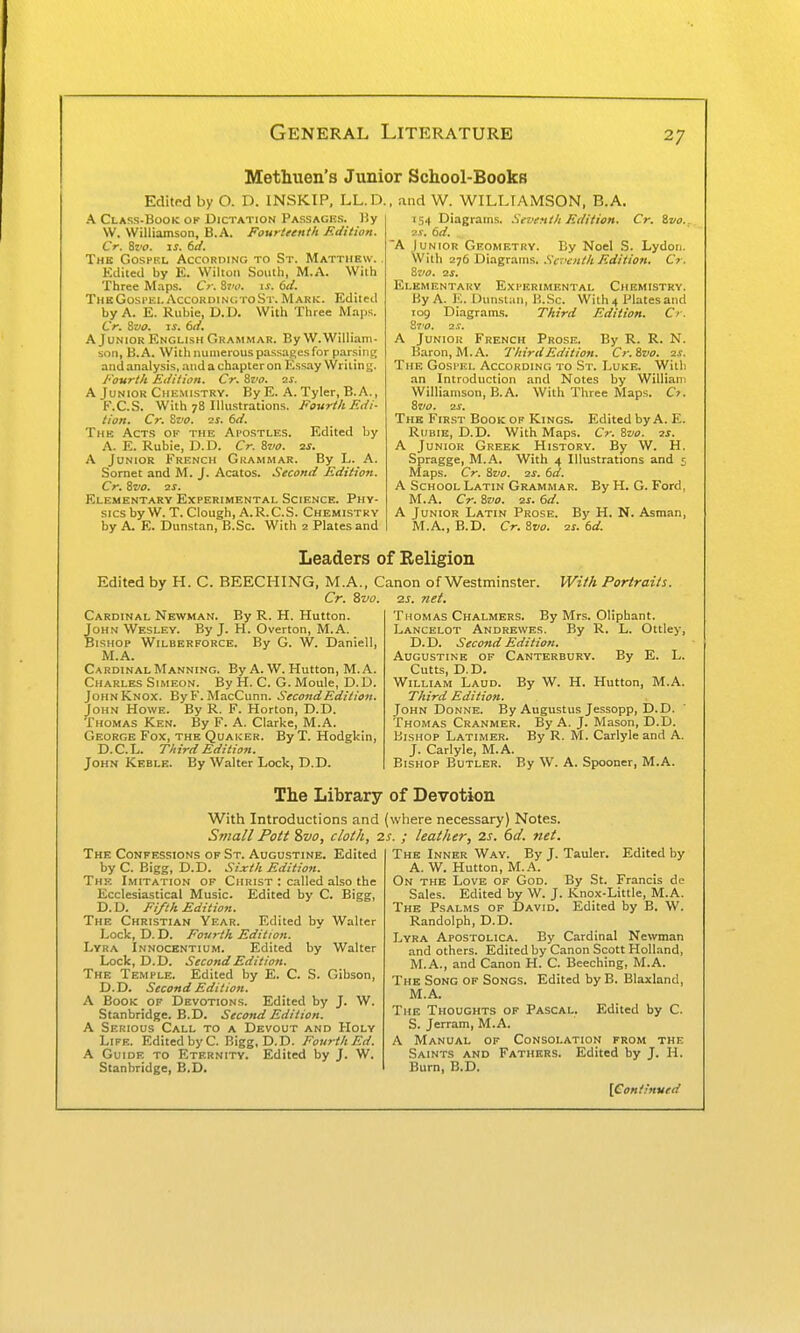 Methuen's Junior School-Books Edited by O. D. INSKIP, LL.D. A Class.Book of Dictation Passages. )iy VV. Williamson, B.A. Fourteenth Edition. Cr. Svo. IS, 6d. The Gospel AccoRniNG to S r. Matthew. . Edited by E. Wilton South, M.A. With Three M.ips. Cr. 8?'i>. \s. 6il. ThkGospei. AccoRDiNtnoSr. Mark. Edited by A. E. Ruble, D.D. With Three Maps. Cr. ^vo. IS. 6ci. A Junior English Grammar. By W.William- son, B.A. With numerous passages for parsiiu; and analysis, and a chapter on Ess.iy Wi i tin g. Fourth Edition. Cr. %vo. ■is. A Junior Chkmistry. By E. A. Tyler, B.A., K.C.S. With 78 Illustrations. Fourth Edi- tion. Cr. Svo. 2S. 6d. The Act.s of the Ai'Ostles. Edited by A. E. Ruble, D.D. Cr. Svo. 2j. A Junior French Grammar. By L. A. Sornet and M. J. Acatos. Second Edition. Cr. Svo. 2S. Elementary Experimental Science. Phy- sics by W. T. Clough, A.R.C.S. Chemistry by A. E. DunsLin, B.Sc. With 2 Plates and . and W. WILLIAMSON. B.A. i5.f Diagrams. .Seventh Edition. Cr. Svo.. 2s. 6d. A Junior Geometry. By Noel S. Lydon. With 276 Diagrams. .S'trvw/A A<//7!'<7». Cr. Svo. 2S. Elementary Experimental Chemistry. By A. E. Dunstaii, H.Sc. With 4 Plates and 109 Diagrams. Third Edition. Cr. Svo. 2.V. A Junior French Prose. By R. R. N. Baron, M.A. Third Edition. Cr.Svo. 2s. The Gospel According to St. Luke. With an Introduction and Notes by William Williamson, B.A. With Three Maps. O. Svo. 2S. The First Book of Kings. Edited by A. E. RiiBiE, D.D. With Maps. Cr.Svo. 2S. A Junior Greek History. By W. H. Spragge, M.A. With 4 Illustrations and 5, Maps. Cr. Svo. 2s. 6d. A School Latin Grammar. By H. G. Ford, M.A. Cr. Svo. 2s. 6d. A Junior Latin Prose. By H, N. Asman, M.A., B.D. Cr. Svo. 2s. td. Leaders of Religion Edited by H. C. BEECHING, M.A., Canon of Westminster. With Portraits. Cr. Zvo. 2S. net. Cardinal Newman. By R. H. Hutton. John Wesley. By J. H. Overton, M.A. Bishop Wilberforce. By G. W. Daniell, M.A. Cardinal Manning. By A. W. Hutton, M.A. Charles Simeon. By H. C. G. Moule, D. D. John Knox. ByF. MacCunn. Second Edition. John Howe. By R. F. Horton, D.D. Thomas Ken. By F. A. Clarke, M.A. George Fox, the Quaker. By T. Hodgkin, D.C.L. Third Edition. John Keblk. By Walter Lock, D.D. Thomas Chalmers. By Mrs. Oliphant. Lancelot Andrewes. By R. L. Ottley, D.D. Second Edition. Augustine op CANTERBtiRY. By E. L. Cutts, D.D. William Laud. By W. H. Hutton, M.A. Third Edition. John Donne. By Augustus Jessopp, D.D. Thomas Cranmer. By A. J. Mason, D.D. Bishop Latimer. By R. M. Carlyle and A. J. Carlyle, M.A. Bishop Butler. By W. A. Spooner, M.A. The Library of Devotion With Introductions and 1 S7nall Pott Svo, cloth, 2 The Confessions of St. Augustine. Edited by C. Bigg, D.D. Sixth Edition. Thf. Imitation of Christ : called also the Ecclesiastical Music. Edited by C. Bigg, D. D. Fifth Edition. The Christian Year. Edited by Walter Lock, D. D. Fourth Edition. Lyra Innocentium. Edited by Walter Lock, D.D. Second Edition. The Temple. Edited by E. C. S. Gibson, D.D. Second Edition. A Book of Devotions. Edited by J. W. Stanbridge. B.D. Second Edition. A Serious Call to a Devout and Holy Life. Edited by C. Bigg, D.D. Fourth Ed. A Guide to Eternity. Edited by J. W, Stanbridge, B.D. (where necessary) Notes. !.f. ; leather, 2s. 6d. net. The Inner Way. By J. Tauler. Edited by A. W. Hutton, M.A. On the Love of God. By St. Francis de Sales. Edited by W. J. Knox-Little, M.A. The Psalms of David. Edited by B. W. Randolph, D.D. Lyra Apostolica. By Cardinal Newman and others. Edited by Canon Scott Holland, M.A., and Canon H. C. Beeching, M.A. The Song of Songs. Edited by B. Blaxland, M.A. The Thoughts of Pascal. Edited by C. S. Jerram, M.A. A Manual of Consolation from the Saints and Fathers. Edited by J. H. Burn, B.D.