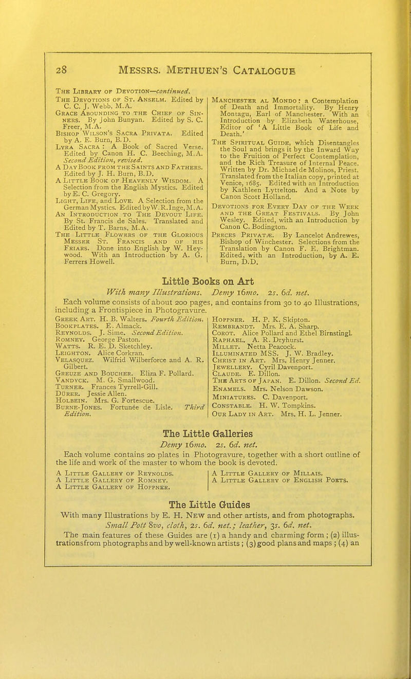 The Library of Devotion—continued. The Devotions op St. Anselm. Edited by C. C. J. Webb, M.A. Grace Abounding to the Chief of Sin- ners. By John Bunyan. Edited by S. C. Freer, M.A. Bishop Wilson's Sacra Privata. Edited by A. E. Burn, B.D. Lyra Sacra : A Book of Sacred Verse. Edited by Canon H. C. Beechiug, M.A. Second Edition, revised. A Day Book from the Saints and Fathers. Edited by J. H. Burn, B.D. A Little Book of Heavenly Wisdom. A Selection from the English Mystics. Edited byE. C. Gregory. Light, Life, and Love. A Selection from the German Mystics. Edited byW. R.Inge, M.A. An Introduction to The Devout Life. By St. Francis de Sales. Translated and Edited by T. Barns, M.A, The Little Flowkrs of the Glorious Messer St. Francis and of his Friars. Done into English by W. Hey- wood. With an Introduction by A. G. Ferrers Howell. Manchester al Mondo : a Contemplation of Death and Immortality. By Henry Moniagu, Earl of Manchester. With an Introduction by Elizabeth Waterhouse, Editor of 'A Little Book of Life and Death.' The Spiritual Guide, which Disentangles the Soul and brings it by the Inward Way to the Fruition of Perfect Contemplation, and the Rich Treasure of Internal Peace. Written by Dr. Michael de Molinos, Priest. Translated from the Italian copy, printed at Venice, 1685. Edited with an Introduction by Kathleen Lyttelton. And a Note by Canon Scott Holland. Devotions for Every Day of the Week AND the Great Festivals. By John Wesley. Edited, with an Introduction by Canon C. Bodington. Prhces Vrivktm. By Lancelot Andrewes, Bishop of Winchester. Selections from the Translation by Canon F. E. Brightman. Edited, with an Introduction, by A. E. Burn, D.D. Little Books on Art With many Illustrations. Each volume consists of about 200 pages including a Frontispiece in Photogravure. Greek Art. H. B. Walters. Fourth Edition. Bookplates. E.AImack. Reynolds. J. Sime. Second Edition. RoMNEY. Georse Paston. Watts. R. E. D. Sketchley. Leighton. Alice Corkran. Velasquez. Wilfrid Wilberforce and A. R. Gilbert. Greuze and Boucher. Eliza F. Pollard. Vandvck. M. G. Smallwood. Turner. Frances Tyrrell-Gill. Durer. Jessie Allen. Holbein. Mrs. G. Fortescue. Burne-Jones. Fortun6e de Lisle. Third Edition. Demy ittno. 2s. 6d. net. , and contains from 30 to 40 Illustrations, HoppNER. H. P. K. Skipton. Rembrandt. Mrs. E. A. Sharp. CoROT. Alice Pollard and Ethel Birnstingl. Raphael. A. R. Dryhurst. Millet. Netta Peacock. Illuminated MSS. J. W. Bradley. Christ in Art. Mrs. Henry Jenner. Jewellery. Cyril Davenport. Claude. E. Dillon. The Arts of Japan. E. Dillon. Second Ed. Enamels. Mrs. Nelson Dawson. Miniatures. C. Davenport. Constable. H. W. Tompkins. Our Lady in Art. Mrs. H. L. Jenner. The Little Galleries Demy i6mo. 2s. 6d. net. Each volume contains 20 plates in Photogravure, together with a short outline of the life and work of the master to whom the book is devoted. A Little Gallery of Reynolds. A Little Gallery of Romney. A Little Gallery of Hoppner. A Little Gallery of Millais. A Little Gallery of English Poets. The Little Guides With many Illustrations by E. H. New and other artists, and from photographs. Sinall Pott 8vo, cloth, 2s. 6d. net.; leather, 3^. 6d. net. The main features of these Guides are (i) a handy and charming form ; (2) illus- trationsfrom photographs and by well-known artists ; {3) good plans and maps ; {4) an