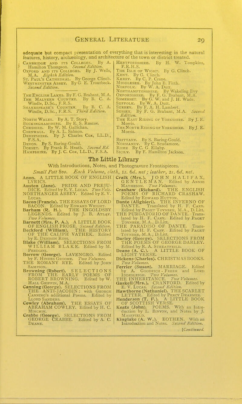 adequate but compact presentation of everything that is interesting in the natural features, history, archreology, and architecture of the town or district treated. Cambridge and its Colleges. By A. Hamilton Thompson. Second Edition. OXTORD AND ITS COLLEGES. By J. Wells, M.A. Eighth Edition. St. Paul's Cathedral. By George Clinch. Westminster Abbey. By G- E. Troutbeck. Second Edition. The English Lakes. By F. O. Bralrant, M.A. The Malvern Country. By B. C. A. Windle, D.Sc, F.R.S. Shakespeare's Country. By B. C. A. Windle, D. Sc., F. R. S. Third Edition. North Wales. By A. T. Story. Buckinghamshire. By E. S. Roscoe. Cheshire. By W. M. Gallichan. Cornwall. By A. L. Salmon. Derbyshire. By J. Charles Cox, LL.D., F.S.A. Devon. By S. Baring-Gould. Dorset. By Frank R. Heath. Second Ed. Hampshire. By J. C. Cox, LL.D., F.S.A. W. Tompkins By G. Clinch. Hertfordshire. By H. F.R.H.S. The Islk of Wight. Kent. By G. Clinch. Kerry. By C. P. Crane. Middlesex. By John B. Firth. Norfolk. By W. A. Dutt. Northamptonshire. By Wakeling Dry Oxfordshire. By F. G. Brabant, M.A. Somerset. By G. W. and J. H. Wade. Suffolk. By W. A. Dutt. Surrey. By F. A. H. Lambert. Sussex. By F. G. Brabant, M.A. Second Edition. The East Riding of Yorkshire. By J. E. Morris. The North Riding OF Yorkshire. By J. E. Morris. Brittany. By S. Baring-Gould. Normandy. By C. Scudamorc. Rome By C. G. Ellaby. Sicily. By F. Hamilton Jackson. The Little Library With Introductions, Notes, and Photogravure Frontispieces. Small Pott 8vo. Each Vohime, cloth, is. 6d. net; leather, 2s. 6d. net. Anon. A LITTLE BOOK OF ENGLISH LYRICS Austen (Jane). PRIDE AND PREJU- DICE. Edited by E.V.Lucas. Two Vols. NORTHANGER ABBEY. Edited by E. V. Lucas. Bacon (Francis). THE ESSAYS OF LORD BACON. Edited by Edward Wright. Barham (R. H.). THE INGOLDSBY LEGENDS. Edited by J. B. Atl^y. Tivo Volumes. Barnett (Mrs. P. A.). A LITTLE BOOK OF ENGLISH PROSE. Second Edition. Beckford (William). THE HISTORY OF THE CALIPH VATHEK. Edited by E. Denison Ross. Blake (William). SELECTIONS FROM WILLIAM BLAKE. Edited by M. Perugini. Borrow (George). LAVENGRO. Edited by F. Hinder Groome. Two Volumes. THE ROMANY RYE. Edited by John Sam pson. Browning (Robert), SELECTIONS FROM THE EARLY POEMS OF ROBERT BROWNING. Edited by W. Hall Griffin, M.A. Canning (George). SELECTIONS FROM THE ANTI-JACOBIN: with George Canning's additional Poems. Edited by Lloyd Sanders. Cowley (Abraham). THE ESSAYS OF ABRAHAM COWLEY. Edited by H. C. MiNCHIN. Crabbe (George). SELECTIONS FROM GEORGE CRABBE. Edited by A. C. Deane. Craik (Mrs.). JOHN HALIFAX, GENTLEMAN. Edited by Annie Matheson. Two Volumes. Crashaw (Richard). THE ENGLISH POEMS OF RICHARD CRASHAW. Edited by Edward Hutton. Dante (Alighieri). THE INFERNO OF DANTE. Translated by H. F. Gary. Edited by Paget Toynbee, M.A., D.Litt. THE PURGATORIO OF DANTE. Trans- lated by H. F. Cary. Edited by Paget Toynbee, M.A., D.Litt. THE PARADISO OF DANTE. Trans- lated by H. F. Gary. Edited by Paget Toynbee, M.A., D.Litt. Darley (George). SELECTIONS FROM THE POEMS OF GEORGE DARLEY. Edited by R. A. Streatfeild. Deane (A. C). A LITTLE BOOK OF LIGHT VERSE. Dickens (Charles). CHRISTMAS BOOKS. Two Volumes. Ferrier (Susan). MARRIAGE. Edited by A. Goodrich - Freer and Lord Iddesleigh. Two Volumes. THE INHERITANCE. Two Volumes. Qaskell(Mr8.). CRANFORD. Edited by E. V. Lucas. Second Edition. Hawthorne (Nathaniel). THE SCARLET LETTER. Edited by Percy Dearmer. Henderson (T. P.). A LITTLE BOOK OF SCOTTISH VERSE. Keats (John). POEMS. With an Intro- duction by L. BiNYON, and Notes by J. Maskfield. Kinglake (A. W.). EOTHEN. With an Introduction and Notes. Second Edition.