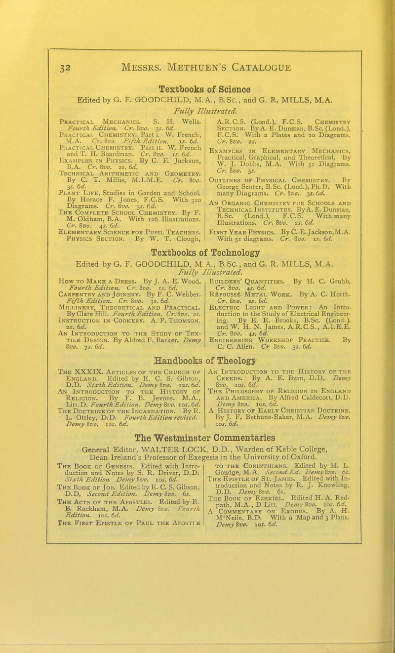 Textbooks of Science Edited by G. F. GOODCHILD, M.A., B.Sc. and G. R. MILLS, M.A. Fully Illustrated. Practical Mechanics. S. H. Wells. Fourth Edition. Cr. ?>vo. 3i. td. Practical Chemistry. Part i. W. French, M.A. C>: ?,vo Fifth Edition. \s. 6d. PiiACTiCAL Chemistry. Part ii. W. French and T. H. Boardman. Cr. Zvo. i.r. 6d. Examples in Physics. By C. E. Jackson, B.A. Cr. Zvo. 2J. 6d. Technical Arithmetic and Geometry. By C. T. Millis, M.I.M.E. Cr. ivo. 3S. 6d. Plant Like, Studies in Garden and School. By Horace F. Jones, F.C.S. With 320 Diagrams. Cr. Hvo. y. 6d. The Complete School Chemistry. By F. M. Oldham, B.A. With 126 Illustralions. Cr. Svo. t\s. 6d, Elementary Science for Pupil Teachers. Physics Section. By W. T. Clough, A. R.C.S. (Lond.), F.C.S. Chemistry Section. By A. E. Dunstan, B.Sc. (Lond.), F.C.S. With 2 Plates and 10 Diagrams. Cr. Svo, 2S. Examples in Elementary Mechanics, Practical, Graphical, and Theoretical. By W. J. Dobbs, M.A. With 51 Diagrams. Cr. &V0. ss. Outlines of Physical Chemistry. By George Senter, B.Sc. (Lond.), Ph. D. With many Diagrams. Cr. ivo. 3J. 6d. An Organic Chemistry for Schooi-s and Technical Institutes. By A. E. Dunstan, B. Sc. (Lond.), F.C.S. With many Illustrations. Cr. Svo. 2s. 6d. First Year Physics. By C. E.Jackson,M.A. With 51 diagrams. Cr. &zio. is. 6d. Textbooks of Technology Edited by G. F. GOODCHILD, M Fully How to Make a Dress. By J. A. E. Wood. Fourth Editiotu Cr. Svo. is. 6d. Carpentry and Joinery. By F. C. Webber. Fifth Edition. Cr. Svo. 3s. 6d. Millinery, Theoretical and Practical. By Clare Hill. Fourth Edition. Cr.Svo. 2s. Instruction in Cookery. A. P. Thomson. 2S. 6d. An Introduction to the Study of Tex- tile Design. By Aldred F. Barker. Demy Svo, js. 6d. A., B.Sc, and G. R. MILLS, M.A. Illiistrated. Builders' Quantities. By H. C. Grubb. Cr. Svo. 4J. td. Rfepoussfi Metal Work. By A. C. Horth. Cr. Svo. 2j. td. Electric Light and Power: An Intro- duction to the Study of Electrical Engineer- ing. By E. E. Brooks, B.Sc. (Lond.). and W. H. K. James, A.R.C.S., A.l.E.E. Cr. Svo. 4J-, 61?. Engineering Workshop Practice. By C. C. Allen. Cr Svo. y. td. Handbooks of Theology The XXXIX. Articles of the Church of England. Edited by E. C. S. Gibson, D.D. Sixth Edition. Demy Svo, 12s. td. An Introduction to the History of Religion. By F. B. Jevons. M.A., Litt.D. Fourth Edition. Demy Svo. los.td. The Doctrine of the Incarnation. By R. L. Ottley, D.D. Fourth Edition revised. Demy Svo, 12s, td. An Introduction to the History of the Creeds. By A. E. Burn, D.D. Demy Svo. los. td. The Philosophy of Religion in England and America. By Alfred Caldecott, D.D. Demy Svo. 10s, td. A History of Early Christian Doctrine. By J. F. Bethune-Baker, M.A. Demy Svo. 10s. td. The Westminster Commentaries General Editor, WALTER LOCK, D.D., Warden of Keble College, Dean Ireland's Professor of Exegesis in the University of Oxford. The Book of Genesis. Edited with Intro- duction and Notes by S. R. Driver, D.D. Sixth Edition Demy Svo. los. td. The Book of Job. Edited by E. C. S. Gibson, D. D. Second Edition. Demy Svo. ts. The Acts of the Apostles. Edited by R. B. Rackham, M.A. Demy Svo. Fotirtk Edition. \os. td. The First Epistle of Paul the Aposti b L. 6s. TO THE Corinthians. Edited by H, Goudge, M.A. Second Ed. Demy Svo. The Epistle of St. James. Edited with In troduction and Notes by R. J. Knowling D.D. Demy Svo. ts. The Book of Ezekiel. Edited H. A. Red path, M.A., D. Litt. Demv Svo. los. td. A Commentary on Exodus. By A. H M'Neile, B.D. With a Map and 3 Plans Demyive. 10s. td.