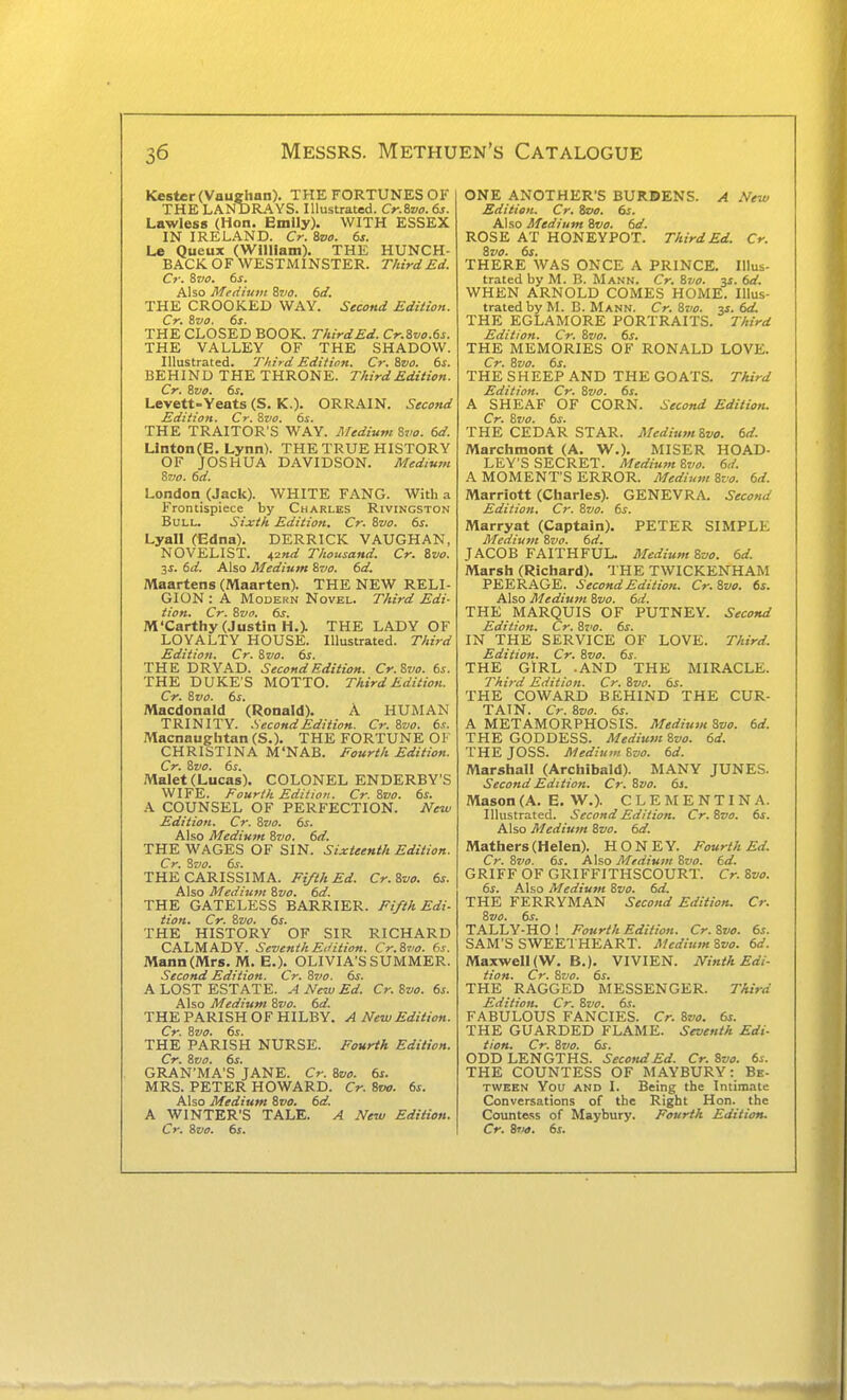 Kester (Vauehnn). THE FORTUNES OF THE LAND RAYS. Illustrated. Cr.ivo. 6s. Lawless (Hon. Bmily). WITH ESSEX IN IRELAND. Cr. Sz/o. 6s. Le Queux (William). THE HUNCH- BACK OF WESTMINSTER. Third Ed. Cr. %vo. 6s. Also Medium Bvo. 6d. THE CROOKED WAY. Second Edition. Cr. trjo. 6s. THE CLOSED BOOK. ThirdEd. Cr.Svo.65. THE VALLEY OF THE SHADOW. Illustrated. Third Edition. Cr. 8vo. 6s. BEHIND THE THRONE. Third Edition. Cr. Zvo. 6s, Levett-Yeats (S. K.). ORRAIN. Secoftd Edition. Cr. Svo. 6s. THE TRAITOR'S WAY. Medium %vo. 6d. Linton(E. Lynn). THE TRUE HISTORY OF JOSHUA DAVIDSON. Medium Sz/o. 6d. London (Jack). WHITE FANG. With a Frontispiece by Charles Rivingston Bull. Sijctk Edition. Cr. &vo. 6s. Lyall (Edna). DERRICK VAUGHAN, NOVELIST. 42»ar Thousand. Cr. ivo. 3^. 6d. Also Medium Svo. 6d. Maartens (Maarten). THE NEW RELI- GION : A Modern Novel. Third Edi- tion. Cr. Zvo. 6s. M'Carthy (Justin H.X THE LADY OF LOYALTY HOUSE. Illustrated. Third Edition. Cr. Svo. 6s. THE DRYAD. Second Edition. Cr.Svo. 6s. THE DUKE'S MOTTO. Third Edition. Cr. 8vo. 6s. Macdonald (Ronald). A HUMAN TRINITY. Second Edition. Cr. Zvo. 6.k. Macnaughtan (S.). THE FORTUNE OF CHRISTINA M'NAB. Eourth Edition. Cr. Svo. 6s. Malet (Lucas). COLONEL ENDERBY'S WIFE. Fourth Edition. Cr.Svo. 6s. A COUNSEL OF PERFECTION. New Edition. Cr. Svo. 6s. Also Medium Svo. 6d. THE WAGES OF SIN. Sixteenth Edition. Cr. Svo. 6s. THE CARISSIMA. Fifth Ed. Cr.Svo. 6s. Also Medium Svo. 6d. THE GATELESS BARRIER. Fifth Edi- tion. Cr. Svo. 6s. THE HISTORY OF SIR RICHARD CALMADY. Seventh Edition. Cr.Svo. 6s. Mann(Mrs. M. E.). OLIVIA'S SUMMER. Second Edition. Cr. S7'o. 6s. A LOST ESTATE. A New Ed. Cr. Svo. 6s. Also Medium Svo. 6d. THE PARISH O F HILBY. A New Edition. Cr. Svo. 6s. THE PARISH NURSE. Fourth Edition. Cr. Svo. 6s. GRAN'MA'S JANE. Cr. Boo. 6s. MRS. PETER HOWARD. Cr. Svo. 6s. Also Medium Svo. 6d. A WINTER'S TALE. A New Edition. Cr. Svo. 6s. ONE ANOTHER'S BURDENS. A New Edition. Cr, Svo. 6s. Also Medium Svo. 6d. ROSE AT HONEYPOT. ThirdEd. Cr. Svo. 6s. THERE WAS ONCE A PRINCE. Illus- trated by M. B. Mann. Cr. Svo. 3s. 6d. WHEN ARNOLD COMES HOME. Illus- trated by M. B. Mann. Cr.Svo. y. 6d. THE EGLAMORE PORTRAITS. 7hird Edition. Cr. Svo. 6s. THE MEMORIES OF RONALD LOVE. Cr. Svo. 6s. THE SHEEP AND THE GOATS. Third Edition. Cr, Svo. 6s. A SHEAF OF CORN. Second Edition. Cr. Svo. 6s. THE CEDAR STAR. MediumSvo. 6d. Marchmont (A. W.). MISER HOAD- LEY'S SECRET. Medium Svo. 6d. A MOMENT'S ERROR. Medium Svo. 6d. Marriott (Charles). GENEVRA. Second Edition. Cr. Svo. 6s. Marryat (Captain). PETER SIMPLE Mediuvi Svo. 6d. JACOB FAITHFUL. Medium Svo, 6d. Marsh (Richard). THE TWICKENHAM PEERAGE. Second Edition. Cr.Svo. 6s. Also Medium Svo. 6d. THE MARQUIS OF PUTNEY. Second Edition, Cr. Svo. 6s. IN THE SERVICE OF LOVE. Third. Edition. Cr. Svo. 6s. THE GIRL .AND THE MIRACLE. Third Edition. Cr. Svo. 6s. THE COWARD BEHIND THE CUR- TAIN. Cr. Svo. 6s. A METAMORPHOSIS. Medium Svo. 6d. THE GODDESS. Mediuvi Svo. 6d, THE JOSS. Medium Svo, 6d. Marshall (Archibald). MANY JUNES. Second Edition. Cr. Svo. 65. Mason (A. E. W.). CLEMENTINA. Illustrated. Second Edition. Cr.Svo, 6s. Also Medium Svo, 6d, Mathers (Helen). HONEY. Fourth Ed, Cr. Svo. 6s. Also Medium Svo. 6d. GRIFF OF GRIFFITHSCOURT. Cr. Svo. 6s. Also Medium Svo. 6d. THE FERRYMAN Second Edition. Cr. Svo. 6s. TALLY-HO ! Fourth Edition. Cr. Svo. 6s. SAM'S SWEETHEART. MediumSvo, 6d. Maxwell (W. B.). VIVIEN. Ninth Edi- tion. Cr. Svo. 6s. THE RAGGED MESSENGER. Third Edition. Cr. Svo. 6s. FABULOUS FANCIES. Cr. Svo. 6s, THE GUARDED FLAME. Seventh Edi- tion. Cr. Svo. 6s. ODD LENGTHS. Second Ed. Cr. Svo. 6s. THE COUNTESS OF MAYBURY: Be- TWEKN You AND I. Being the Intimate Conversations of the Right Hon. the Countess of Maybury. Fourth Edition. Cr. Svo. 6s.