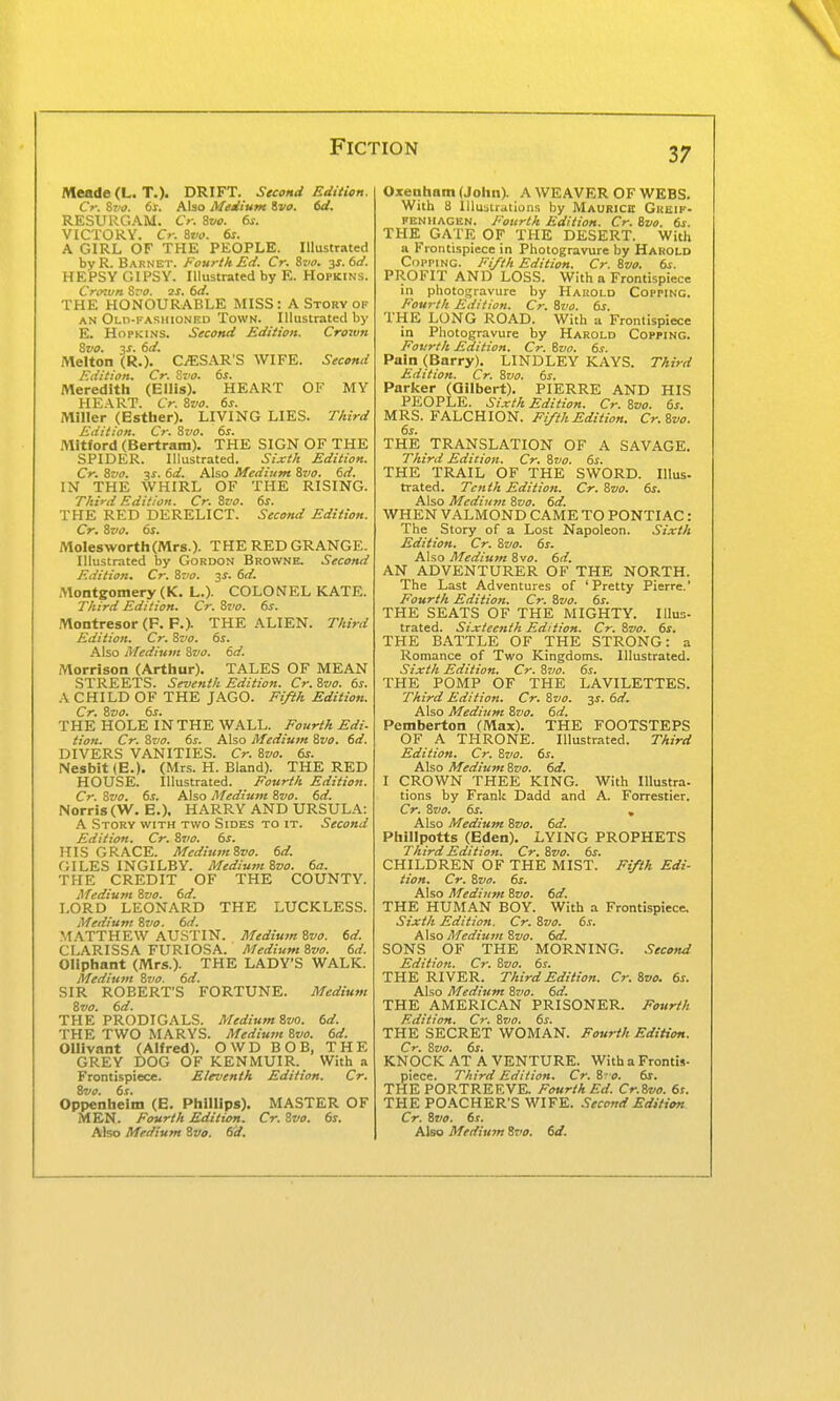 Meade (L. T.). DRIFT. Stcond Edition. Cr. &V0. 6x. Also Medium ivo. 6d, RESURGAM. Cr. 8vo. 6s. VICTORY. Cr. &V0. 6s. A GIRL OF THE PEOPLE. Illustrated byR. Barnet. Fourth Ed. Cr. Stia. 3^.60'. HEPSY GIPSY. Illustrated by E. Hopkins. Crtnvn Sz'O. 2S. 6d. THE HONOURABLE MISS: A Story of AN Old-fashioned Town. Illustrated by E. Hopkins. Second Edition. Crown Zvo. 3^. 6d. Melton (R.). CiESAR'S WIFE. Second Edition. Cr. Zvo. 6s. Meredith (Ellis). HEART OF MY HEART. Cr. Svo. 6s. Miller (Esther). LIVING LIES. TAird Edition. Cr. 8va. 6s. Mitford (Bertram). THE SIGN OF THE SPIDER. Illustrated. Sixth Edition. Cr. Svo. 3s. 6d. Also Medium Svo. 6d. IN THE WHIRL OF THE RISING. Third Edition. Cr. 8vo. 6s. THE RED DERELICT. Second Edition. Cr. Svo. 6s. Mole8Worth(Mrs.). THE RED GRANGE. Illustrated by Gordon Browne. Second Edition. Cr. Svo. ^s. 6d. Montgomery (K. L.). COLONEL KATE. T/tird Edition. Cr. Svo. 6s. Montresor (F. P.). THE ALIEN. Third Edition. Cr. Svo. 6s. Also Medium Svo. 6d. Morrison (Arthur). TALES OF MEAN STREETS. Seventh Edition. Cr.Svo. 6s. A CHILD OF THE JAGO. Fifth Edition. Cr. Svo. 6s. THE HOLE IN THE WALL. Fourth Edi- tion. Cr. Svo. 6s. Also Medium Svo. 6d. DIVERS VANITIES. Cr. Svo. 6s. Nesbit(E.). (Mrs. H. Bland). THE RED HOUSE. Illustrated. Fourth Edition. Cr. Svo. 6s. Also Medium Svo. 6d. Norris (W. E.). HARRY AND URSULA: A Story with two Sides to it. Second Edition. Cr. Svo. 6s. HIS GRACE. MediumSvo. 6d. GILES INGILBY. Medium Svo. 6a. THE CREDIT OF THE COUNTY. Mediurn Svo. 6d. LORD LEONARD THE LUCKLESS. Medium Svo. 6d. M.\TTHEW AUSTIN. Medium Svo. 6d. CLARISSA FURIOSA. MediumSvo. 6d. Oliphant (Mrs.). THE LADY'S WALK. Medium Siio. 6d. SIR ROBERT'S FORTUNE. Medium Svo. 6d. THE PRODIGALS. MediumSvo. 6d. THE TWO MARYS. Medium Svo. 6d. OUivant (Alfred). OWD BOB, THE GREY DOG OF KENMUIR. With a Frontispiece. Eleventh Edition. Cr. Svo. 6s. Oppenheim (E. Phillips). MASTER OF MEN. Fourth Edition. Cr. Svo. 6s. Also Medium Svo. 6d. Oxetiham (John). A WEAVER OF WEBS. Witli 8 lUusiratluns by Maurice Grbif- FENHACHN. Fourth Edition. Cr. Svo. 6s. THE^ GATE OF THE DESERT. With a Frontispiece in Photogravure by Harold Copping. Fi/ih Edition. Cr.Svo. 6s. PROFIT AND LOSS. With a Frontispiece in photogravure by Hakold Copping. Fourth Edition. Cr. Svo. 6s. THE LONG ROAD. With a Frontispiece in Photogravure by Harold Copping. Fovrtk Edition. Cr. Svo. 6s. Pain (Barry). LINDLEY KAYS. Third Edition. Cr. Svo. 6s. Parker (Gilbert). PIERRE AND HIS PEOPLE. Sixth Edition. Cr. Svo. 6s. MRS. FALCHION. Fifth Edition. Cr.Svo. 6s. THE TRANSLATION OF A SAVAGE. Third Edition. Cr. Svo. 6s. THE TRAIL OF THE SWORD. Illus- trated. Tenth Edition. Cr. Svo. 6s. Also Medium Svo. 6d. WHEN VALMOND CAME TO PONTIAC: The Story of a Lost Napoleon. Sixth Edition. Cr. Svo. 6s. Also Medium Svo. 6d. AN ADVENTURER OF THE NORTH. The Last Adventures of 'Pretty Pierre.' Fourth Edition. Cr. Svo. 6s. THE SEATS OF THE MIGHTY. Illus- trated. Sixteenth Edition. Cr. Svo. 6s. THE BATTLE OF THE STRONG: a Romance of Two Kingdoms. Illustrated. Sixth Edition. Cr. Svo. 6s. THE POMP OF THE LAVILETTES. Third Edition. Cr. Svo. 3s. 6d. Also Medium Svo. 6d. Pemberton (Max). THE FOOTSTEPS OF A THRONE. Illustrated. Third Edition. Cr. Svo. 6s. Also Medium Svo. 6d. I CROWN THEE KING. With Illustra- tions by Frank Dadd and A. Forrestier. Cr. Svo. 6s. , Also Medium Svo. 6d. Phillpotts (Eden), LYING PROPHETS Third Edition. Cr. Svo. 6s. CHILDREN OF THE MIST. Fifth Edi- tion. Cr. Svo. 6s. Also Medium Svo. 6d. THE HUMAN BOY. With a Frontispiece. Sixth Edition, Cr. Svo. 6s. Also Medium Svo. 6d. SONS OF THE MORNING. Second Edition. Cr. Svo. 6s. THE RIVER. Third Edition. Cr. Svo. 6s. Also Medium Svo. 6d. THE AMERICAN PRISONER. Fourth Edition. Cr. Svo. 6s. THE SECRET WOMAN. Fourth Edition. Cr. Svo. 6s. KNOCK AT A VENTURE. With a Frontis- piece. Third Edition. Cr. S0. 6s. THE PORTREEVE. Fourth Ed. Cr.Svo. 6s. THE PO.\CHER'S WIFE. Second Edition Cr. Svo. 6s. Also Medium Svo. 6d.