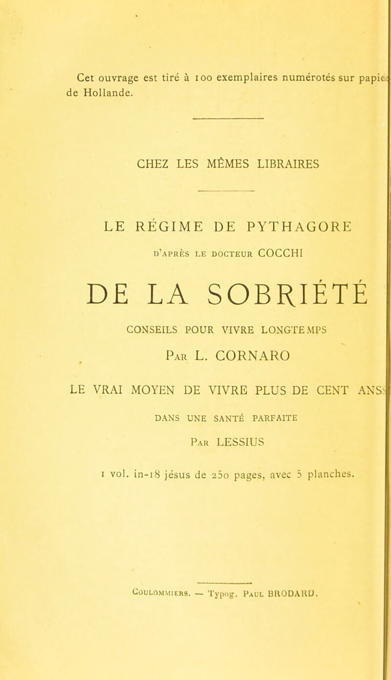 Cet ouvrage est tiré à loo exemplaires numérotés sur papie de Hollande. CHEZ LES MÊMES LIBRAIRES LE RÉGIME DE PYTHAGORE d'après le docteur COCCHI DE LA SOBRIÉTÉ CONSEILS POUR VIVRE LONGTEMPS Par L. CORNARO LE VRAI MOYEN DE VIVRE PLUS DE CENT ANS- DANS UNE SANTÉ PARFAITE Par LESSIUS I vol. in-iS jésus de ibo pages, avec 5 planches. CouLOMMiERS. — Typng. Paul BRODARD.