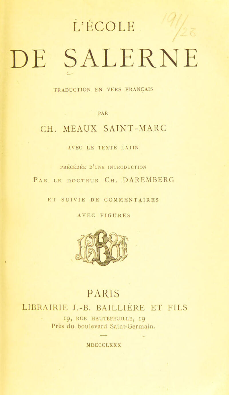 L'ÉCOLE DE SALERNE c TUADUCTrON EN VERS FRANÇAIS PAR CH. MEAUX SAINT-MARC AVEC LE TEXTE LATIN PRÉCÉDÉE d'cnE introduction Par. le docteur Ch. DAREMBERG et suivie de commentaires avec figures PARIS LIBRAIRl?: J.-B. BAILLIÉRE ET FILS 19, RUE IIAUTEFEUILLE, I9 Près du boulevard Saint-Germain. MDCCCLX.XX