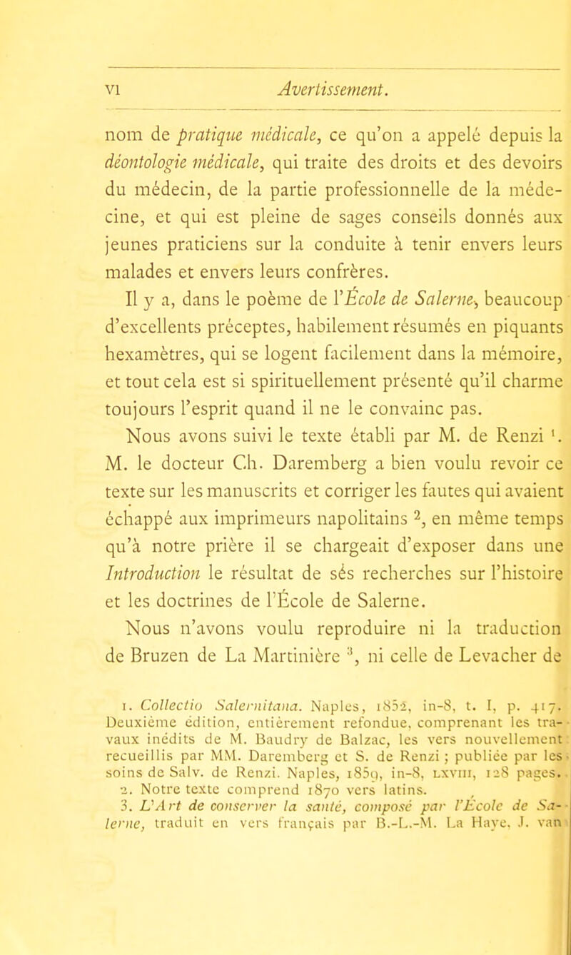 nom de pratique médicale, ce qu'on a appelé depuis la déontologie médicale, qui traite des droits et des devoirs du médecin, de la partie professionnelle de la méde- cine, et qui est pleine de sages conseils donnés aux jeunes praticiens sur la conduite à tenir envers leurs malades et envers leurs confrères. Il y a, dans le poème de VEcole de Salerne-, beaucoup d'excellents préceptes, habilement résumés en piquants hexamètres, qui se logent facilement dans la mémoire, et tout cela est si spirituellement présenté qu'il charme toujours l'esprit quand il ne le convainc pas. Nous avons suivi le texte établi par M. de Renzi '. M. le docteur Ch. Daremberg a bien voulu revoir ce texte sur les manuscrits et corriger les fautes qui avaient échappé aux imprimeurs napolitains en même temps qu'à notre prière il se chargeait d'exposer dans une Introduction le résultat de sés recherches sur l'histoire et les doctrines de l'École de Salerne. Nous n'avons voulu reproduire ni la traduction de Bruzen de La Martinière '\ ni celle de Levacher de I. Collectio Saleniitaiia. Naples, i83l, in-S, t. I, p. 417. Deuxième édition, entièrement refondue, comprenant les tra- vaux inédits de M. Baudry de Balzac, les vers nouvellement recueillis par MM. Daremberg et S. de Renzi ; publiée par les soins de Salv. de Renzi, Naples, i83ii, in-8, lxviii, 128 pages.. •2. Notre texte comprend 1870 vers latins. 3. L'Art de conserver la santé, composé par l'Ecole de Sa-- lerne, traduit en vers français par B.-L.-M. La Haye. .1. vat>