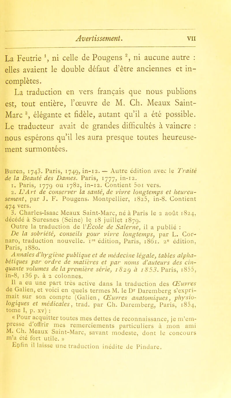 La Feutrie ni celle de Pougens -, ni aucune autre : elles avaient le double défaut d'être anciennes et in- complètes. La traduction en vers français que nous publions est, tout entière, l'œuvre de M. Ch. Meaux Saint- Marc % élégante et fidèle, autant qu'il a été possible. Le traducteur avait de grandes difficultés à vaincre : nous espérons qu'il les aura presque toutes heureuse- ment surmontées. Buren, 1743. Paris, 1749,111-12.— Autre édition avec le Traité de la Beauté des Dames. Paris, 1777, in-12. 1. Paris, 1779 '782, in-12. Contient 5oi vers. 2. L'Art de conserver la santé, de vivre longtemps et heureu- sement, par J. F. Pougens. Montpellier, 1825, in-8. Contient 474 vers. 3. Charles-Isaac Meaux Saint-Marc, né à Paris le 2 août 1S24, décédé à Suresnes (Seine) le 18 juillet 1879. Outre la traduction de l'École de Salerne, il a publié : De la sobriété, conseils pour vivre longtemps, par L. Cor- naro, traduction nouvelle, i édition, Paris, 1861. 2« édition, Paris, 1880. Annales d'Iiygiène publique et de médecine légale, tables alpha- bétiques par ordre de matières et par noms d'auteurs des cin- quante volumes de la première série, iS2g à i853. Paris, i855, in-8, i36p. à 2 colonnes. Il a eu une part très active dans la traduction des Œuvres de Galien, et voici en quels termes M. le Daremberg s'expri- mait sur son compte (Galien, Œuvres anatoniiques, physio- logiques et médicales, trad, par Ch. Daremberg, Paris, 1854, tome I, p. xv) : « Pour acquitter toutes mes dettes de reconnaissance, je m'em- presse d'oflrir mes remerciements particuliers à mon ami M. Ch. Meaux Saint-Marc, savant modeste, dont le concours m'a été fort utile. » Epfin il laisse une traduction inédite de Pindare.