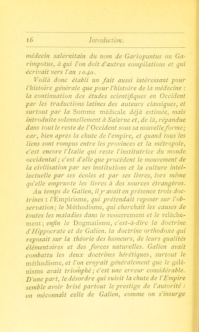 médecin salernitain die nom de Gariopuntiis ou Ga- rinipotiis, à qui l'on doit d'autres compilations et qui écrivait vers l'an 1040. Voilà donc établi un fait aussi intéressant pour l'histoire générale que pour l'histoire de la médecine : la continuation des études scientifiques en Occident par les traductions latines des auteurs classiques, et surtout par la Somme médicale déjà estimée, mais introduite solennellement à Salerne et, de là, répandue dans tout le reste de P Occident sous sa nouvelleforme; car, bien après la chute de l'empire, et quand tous les liens sont rompus entre les provinces et la métropole, c'est encore l'Italie qui reste l'institutrice du monde, occidental ; c'est d'elle que procèdent le mouvement de la civilisation par ses institutions et la culture intel- lectuelle par ses écoles et par ses livres, lors même qu'elle emprunte les livres à des sources étrangères. Au temps de Galien, ilavait en présence trois doc- trines : /'Empirisme, qui prétendait reposer sur l'ob- servation; le Méthodisme, qui cherchait les causes de toutes les maladies dans le resserrement et le relâche- ment; enfin le Dogmatisme, c'est-à-dire la doctrine d'Hippocrate et de Galien, la doctrine orthodoxe qui reposait sur la théorie des humeurs, de leurs qualités élémentaires et des forces naturelles. Galien avait combattu les deux doctrines hérétiques, surtout le méthodisme, et l'on croyait généralement que le galé- nisme avait triomphé ; c'est une erreur considérable. D'une part, le désordre qui suivit la chute de l'Empire semble avoir brisé partout le prestige de l'autorité : on méconnaît celle de Galien, comme on s'insurge