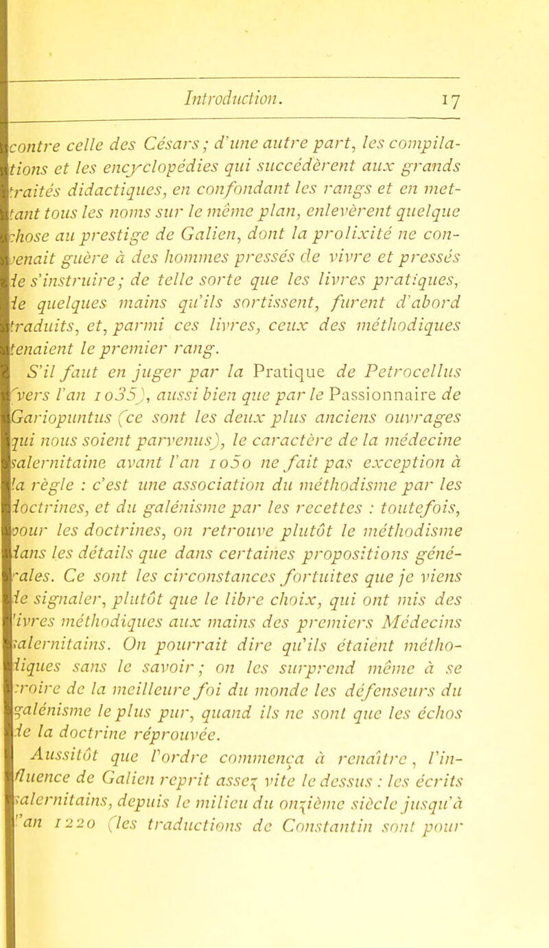 contre celle des Césars; d'une autre part, les compila- tioîis et les encyclopédies qui succédèrent aux grands traités didactiques, en confondant les rangs et en met- tant tous les noms sur le même plan, enlevèrent quelque :hose au prestige de Galien, dont la prolixité ne con- tenait guère à des hommes pressés de vivre et pressés le s'instruire ; de telle sorte que les livres pratiques, ie quelques mains qu'ils sortissent, furent d'abord traduits, et, parmi ces livres, ceux des méthodiques tenaient le premier rang. S'il faut en juger par la Pratique de Petrocellus ''vers l'an io35), aussi bien que par le Passionnaire de Gariopuntus (ce sont les deux plus anciens ouvrages qui nous soient parvenus), le caractère de la médecine mlernitaine avant l'an io5o ne fait pas exception à la règle : c'est ime association du méthodisme par les ioctrines, et du galénisme par les recettes : toutefois, oour les doctrines, on retrouve plutôt le méthodisme ians les détails que dans certaines propositions géné- ''ales. Ce sont les circonstances fortuites que je viens ie signaler, plutôt que le libre choix, qui ont mis des 'ivres méthodiques aux mains des premiers Médecins ;alernitains. On pourrait dire qu'ils étaient métho- iiques sans le savoir; on les surprend même à se :roire de la meilleure foi du monde les défenseurs du galénisme le plus pur, quand ils ne sont que les échos ie la doctrine réprouvée. Aussitôt que Pordre commença à renaître, Vin- fluence de G alien reprit asse:{ vite le dessus : les écrits ialernitains, depuis le milieu du onzième siècle jusqu'à an 1220 (les traductions de Constantin sont pour