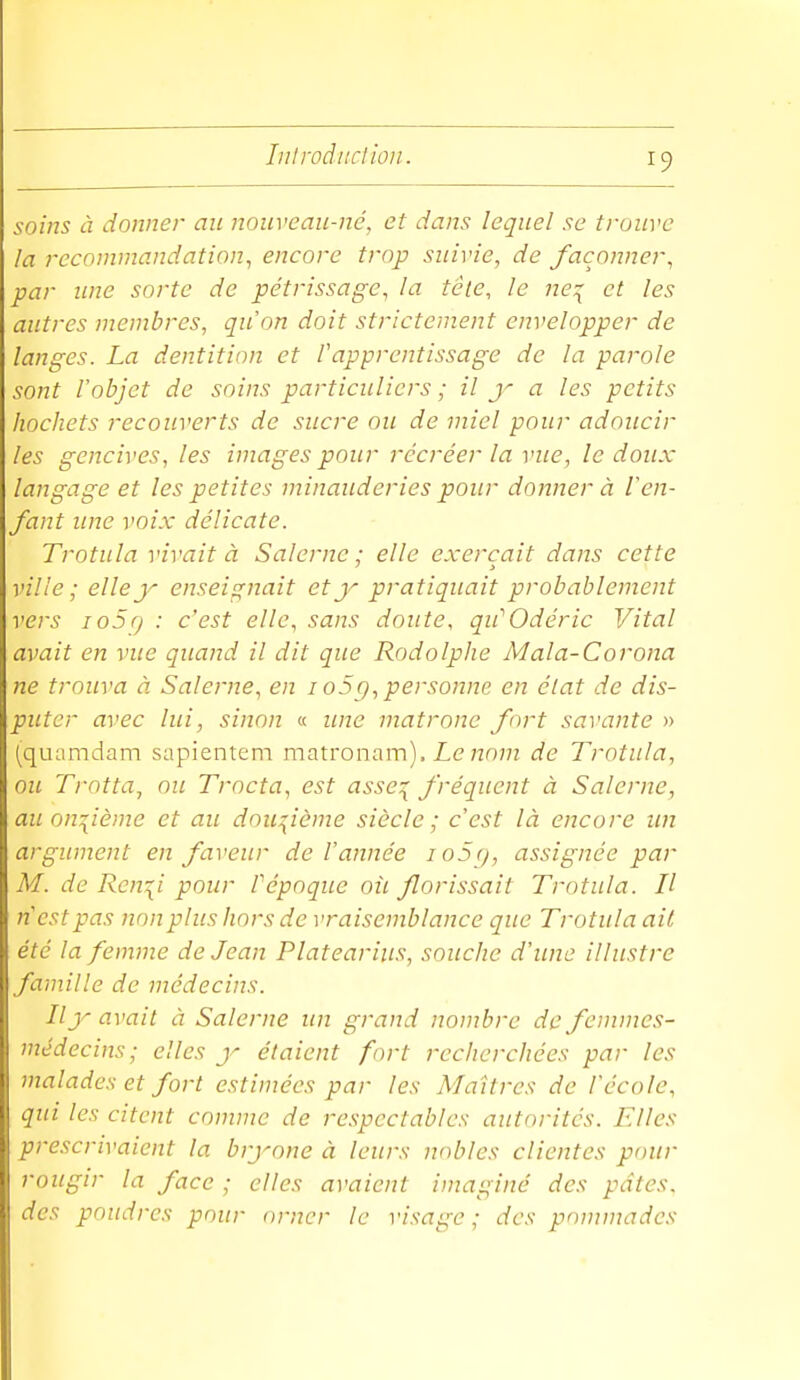 lulroâiiction. soins à donner an noiiveau-né, et dans leqnel se trouve la recommandation^ encore trop suivie, de façonner, par line sorte de pétrissage, la tête, le ne:{ et les autres membres, qu'on doit strictement envelopper de langes. La dentition et l'apprentissage de la parole sont l'objet de soins particuliers ; il a les petits hochets recouverts de sucre ou de miel pour adoucir les gencives, les images pour récréer la vue, le doux langage et les petites minauderies pour donner à l'en- fant une voix délicate. Trotula vivait à Salerne ; elle exerçait dans cette ville ; elle y enseignait et y pratiquait probablement vers io5() : c'est elle, sans doute, qu''Odéric Vital avait en vue quand il dit que Rodolphe Mala-Corona ne trouva à Salerne, en io5q, personne en état de dis- puter avec lui, sinon « ime matrone fort savante » (qiuimdam sapientem matronam). Z,e 7707/z de Trotula, ou Trotta^ nu Trocta, est asse^ fréquent à Salerne, au on:[ième et au douçème siècle; c'est là encore un argument en faveur de l'année loSg, assignée par M. de Ren\i pour Pépoque oîi florissait Trotula. Il n est pas non plus hors de vraisemblance que Trotula ait été la femme de Jean Platearius, souche d'une illustre famille de médecins. Il y avait à Salerne un grand nombre de femmes- médecins ; elles y étaient fort recherchées par les malades et fort estimées par les Maîtres de l'école, qui les citent comme de respectables autorités. Elles prescrivaient la bryone à leurs nobles clientes pour rougir la face ; elles avaient imaginé des pâtes, des poudres pour orner le visage ; des pomniades