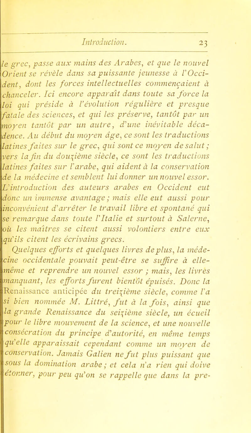 le gTcc, passe aux mains des Arabes, et que le nouvel Orient se révèle dans sa puissante jeunesse à l'Occi- dent, dont les forces intellectuelles commençaient à chanceler. Ici encore apparaU dans toute sa force la loi qui préside à l'évolution régulière et presque fatale des sciences, et qui les préserve, tantôt par un moyen tantôt par un autre, d'une inévitable déca- dence. Au début du moyen âge, ce sont les traductions latines faites sur le grec, qui sont ce moyen de salut ; vers la fin du douzième siècle, ce sont les traductions latines faites sur l'arabe, qui aident à la conservation de la médecine et semblent lui donner un nouvel essor. L'introduction des auteurs arabes en Occident eut donc un immense avantage ; mais elle eut aussi pour inconvénient d'arrêter le travail libre et spontané qui se remarque dans toute l'Italie et surtout à Salerne, oil les maîtres se citent aussi volontiers entre eux qu'ils citent les écrivains grecs. Qiielques efforts et quelques livres déplus, la méde- cine occidentale pouvait peut-être se suffire à elle- même et reprendre un nouvel essor ; mais, les livres manquant, les efforts furent bientôt épuisés. Donc la Renaissance anticipée du treizième siècle, comme l'a si bien nommée M. Littré, fut à la fois, ainsi que la grande Renaissance du seiT^ième siècle, un éciieil pour le libre mouvement de la science, et une nouvelle consécration du principe d'autorité, en même temp.s qu'elle apparaissait cependant comme un moyen de conservation. Jamais Galien ne fut plus puissant que sous la domination arabe ; et cela n'a rien qui doive étonner, pour peu qu'on se rappelle que dans la pre-