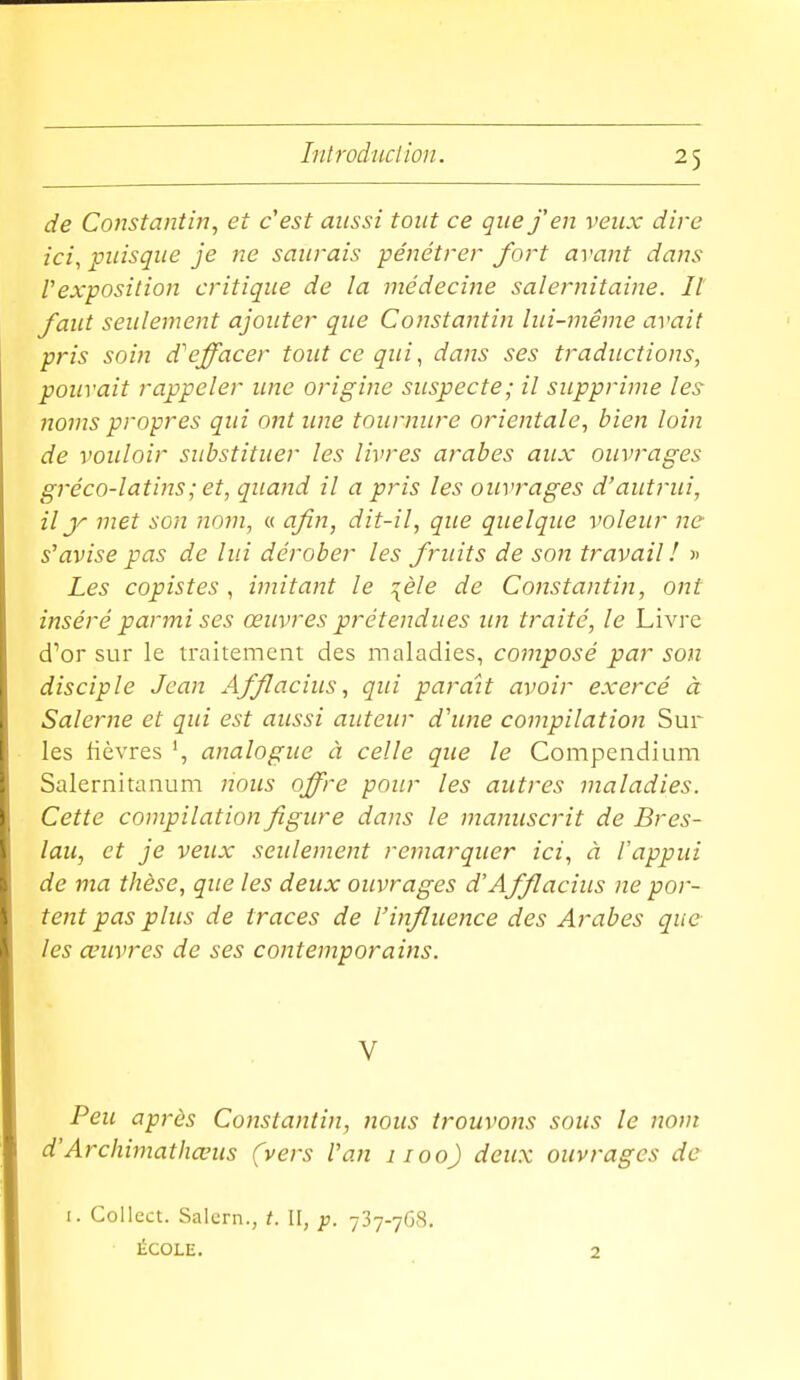 de Constantin, et c'est aussi tout ce que j'en veux dire ici, puisque je ne saurais pénétrer fort avant dans Vexposition critique de la médecine saleiviitaine. Il faut seulement ajouter que Constantin lui-même avait pris soin d''effacer tout ce qui ^ dans ses traductions, pouvait rappeler une origine suspecte; il supprime les noms propres qui ont une tournure orientale, bien loin de vouloir substituer les livres arabes aux ouvrages gréco-latins; et, quand il a pris les ouvrages d'autrui, il y met son nom, a afin, dit-il, que quelque voleur ne s'avise pas de lui dérober les fruits de son travail ! » Les copistes , imitant le :[èle de Constantin, ont inséré parmi ses œuvres prétendues un traité, le Livre d'or sur le traitement des maladies, composé par son disciple Jean Afflacius, qui parait avoir exercé à Salerne et qui est aussi auteur d'une compilation Sur les fièvres analogue ci celle que le Compendium Salernitanum nous offre pour les autres maladies. Cette compilation figure dans le manuscrit de Bres- lau, et je veux seulement remarquer ici, à l'appui de ma thèse, que les deux ouvrages d'Afflacius ne por- tent pas plus de traces de l'influence des Arabes que les œuvres de ses contemporains. V Peu après Constantin, nous trouvons sous le nom d'Archimathœus (vers l'an 1100) deux ouvrages de I. Collect. Salcrn., t. II, p. 737-768. ÉCOLE. 2