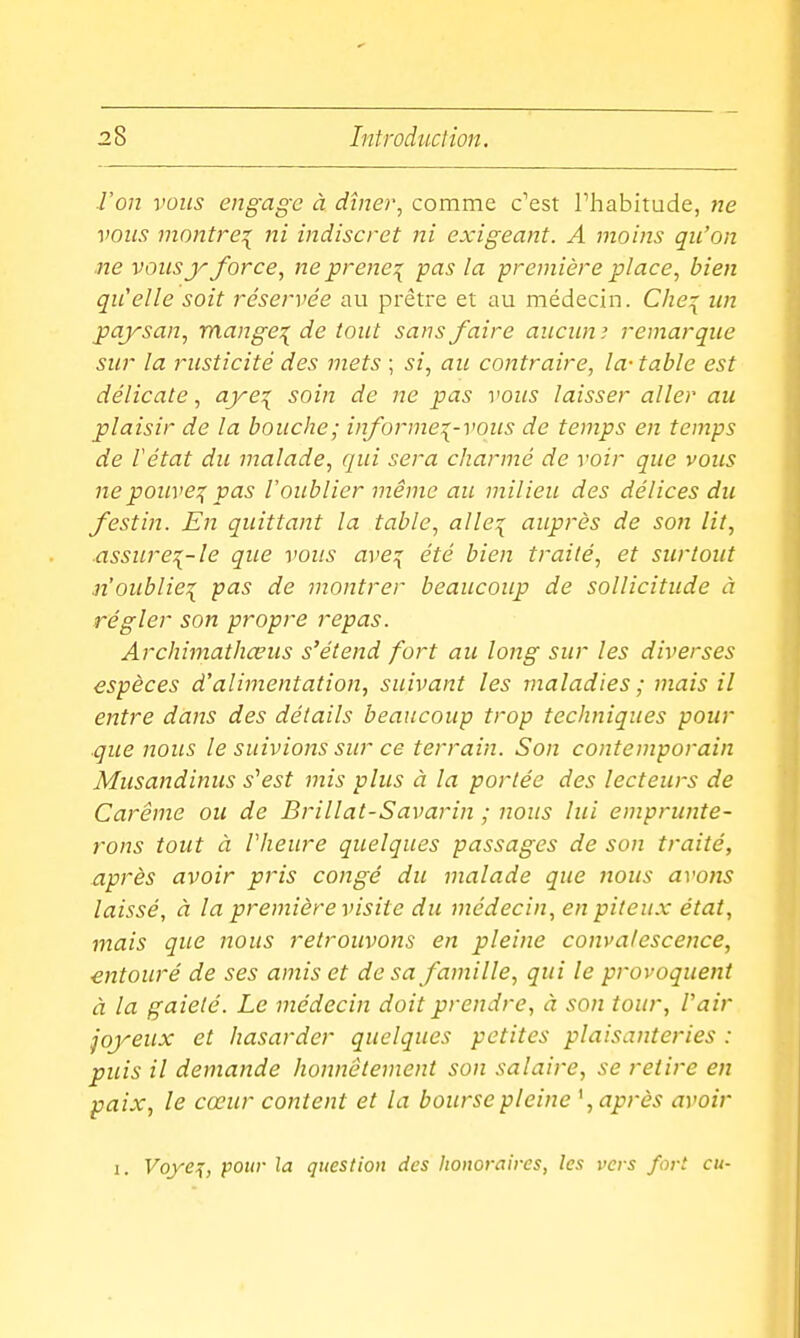 ■l'on voies engage à dîner, comme c'est l'habitude, ne vous montre^ ni indiscret ni exigeant. A moins qu'on ne voiisy force, ne prene:^ pas la première place, bien qu'elle soit réservée au prêtre et au médecin. Cliei un paysan, mange:( de tout sans faire aucun ? remarque sur la rusticité des mets ; si, au contraire, la- table est délicate, aye^ soin de ne pas vous laisser aller au plaisir de la bouche; informez-vous de temps en temps de Vétat du malade, qui sera charmé de voir que vous ne pouvez pas l'oublier même au milieu des délices du festin. En quittant la table, alle^ auprès de son lit, ■assurez-le que vous avez été bien traité, et surtout n'oubliez pas de montrer beaucoup de sollicitude à régler son propre repas. Archimathœus s'étend fort au long sur les diverses espèces d'alimentation, suivant les maladies ; mais il entre dans des détails beaucoup trop techniques pour que nous le suivions sur ce terrain. Son contemporain Musandinus s^est mis plus à la portée des lecteurs de Carême ou de Brillât-Savarin ; nous lui emprunte- rons tout à Vheure quelques passages de son traité, nprès avoir pris congé du malade que nous avons laissé, à la première visite du médecin, en piteux état, mais que nous retrouvons en pleine convalescence, entouré de ses amis et de sa famille, qui le provoquent à la gaieté. Le médecin doit prendre, à son tour, l'air joyeux et hasarder quelques petites plaisanteries : puis il demande honnêtement son salaire, se retire en paix, le cœur content et la bourse pleine \ après avoir I. Voyez, pour la question des lionoraires, les vers fort eu-