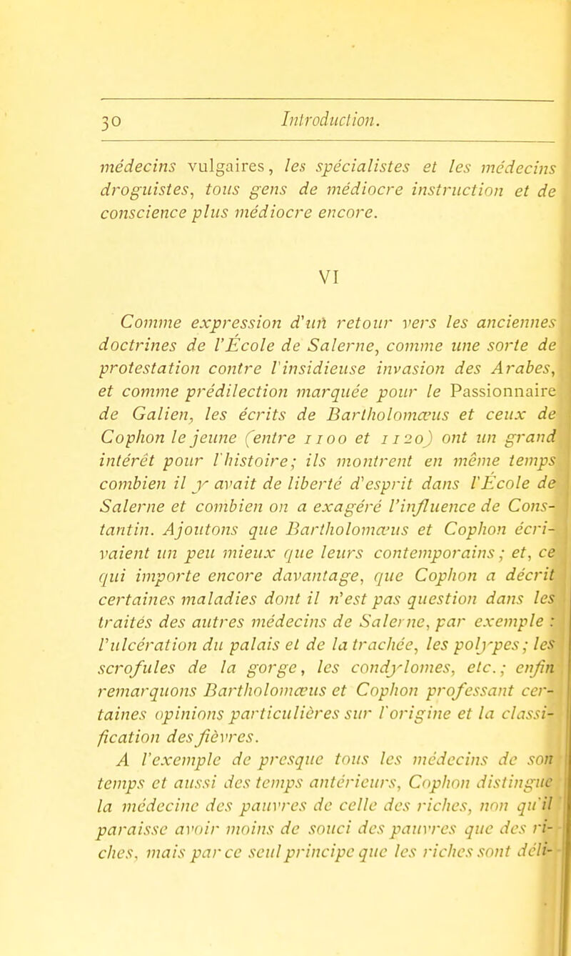 médecins vulgaires, les spécialistes et les médecins droguistes^ tous gens de médiocre instruction et de conscience plus médiocre encore. VI Comme expression d'uû retour vers les anciennes doctrines de l'Ecole de Salerne, comme une sorte de protestation contre Vinsidieuse invasion des Arabes, et comme prédilection marquée pour le Passionnaire de Galien, les écrits de Barlholomœus et ceux de Cophon lejeime (entre i loo et 1120) ont un grand intérêt pour l'histoire; ils montrent en même temps combien il y avait de liberté d'esprit dans l'Ecole de Salerne et combien on a exagéré l'influence de Cons- tantin. Ajoutons que Bartholoma-us et Cophon écri- vaient un peu mieux que leurs contemporains ; et, ce qui importe encore davantage, que Cophon a décrit certaines maladies dont il n'est pas question dans les traités des autres médecins de Salerne, par exemple : rulcération du palais et de la trachée, les polypes; les scrofules de la gorge, les condylomes, etc.; enfin remarquons Bartholomœus et Cophon professant cer- taines opinions particulières sur l'origine et la classi- fication des fièvres. A l'exemple de presque tous les médecins de son temps et aussi des temps antérieurs, Cophon distingue la médecine des pauvres de celle des riches, non qu'il paraisse avoir nwins de souci des pauvres que des ri-- ches. mais par ce seul principe que les riches.<!ont déli