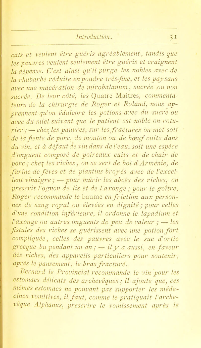 cats et veulent être guéris agréablement, tandis que les pauvres veulent seulement être guéris et craignent la dépense. C'est ainsi qu'il purge les nobles arec de la rhubarbe réduite en poudre très-fine, et les paj^sans avec ime macération de mirobalanum, sucrée ou non sucré.:. De leur côté, les Quatre Maîtres, commenta- teurs de la chirurgie de Roger et Roland, nous ap- prennent qu'on édulcore les potions avec du sucre ou avec du miel suivant que le patient est noble on rotu- rier ;— chéries pauvres, sur les fractures on met soit ' de la fiente de porc, de mouton ou de bœuf cuite dans du vin, et à défaut de vin dans de Veau, soit ime espèce d'onguent composé de poireaux cuits et de chair de porc ; che:{ les riches, on se sert de bol d'Arménie, de farine de fèves et de plantins broyés avec de l'excel- lent vinaigre ; — pour mûrir les abcès des riches, on prescrit l'ognon de lis et de l'axonge ; pour le goitre, Roger recommande le baume en friction aux person- nes de sang royal ou élevées en dignité ; pour celles d'une condition inférieure, il ordonne le lapadium et l'axonge ou autres onguents de peu de valeur ; — les fistules des riches se guérissent avec une potion fort compliquée, celles des pauvres avec le suc d'ortie grecque bu pendant un an ; — ily a aussi, en faveur des riches, des appareils particuliers pour soutenir, après le pansement, le bras fracturé. Bernard le Provincial recommande le vin pour les estomacs délicats des archevêques ; il ajoute que, ces mêmes estomacs ne pouvant pas supporter les méde- cines vomitives, il faut, comme le pratiquait l'arche- vêque Alphanus, prescrire le vomissement après le