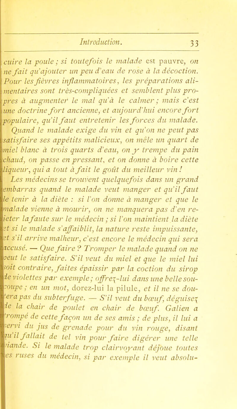 cuire la poule ; si toutefois le malade est pauvre, on lie fait qu'ajouter un peu d'eau de rose à la décoction. Pour les fièvres inflammatoires, les préparations ali- mentaires sont très-compliquées et semblent plus pro- pres à augmenter le mal qu'à le calmer ; mais c'est une doctrine fort ancienne, et aujourd'hui encore fort populaire, qu'il faut entretenir les forces du malade. Quand le malade exige du vin et qu'on ne peut pas satisfaire ses appétits malicieux, on mêle im quart de miel blanc à trois quarts d'eau, on y trempe du pain chaud, on passe en pressant, et on donne à boire cette liqueur, qui a tout à fait le goût du meilleur vin ! Les médecins se trouvent quelquefois dans un grand embarras quand le malade veut manger et qu'il faut le tenir à la diète : si l'on donne à manger et que le malade vienne à mourir, on ne manquera pas d'en re- jeter la faute sur le médecin ; si l'on maintient la diète ?t si le malade s'affaiblit, la nature reste impuissante, H s'il arrive malheur, c'est encore le médecin qui sera accusé. — Que faire ? Tromper le malade quand on ne oeut le satisfaire. S'il veut du miel et que le miel lui ioit contraire, faites épaissir par la coction du sirop ie violettes par exemple; offrez-lui dans une belle sou- coupe ; en un mot, dorez-lui la pilule, et il ne se dou- 'erapas du subterfuge. — S'il veut du bœuf, déguise^ ie la chair de poulet en chair de bœuf Galien a 'rompé de cette façon im de ses amis ; de plus, il lui a :ervi du jus de grenade pour du vin rouge, disant ni'il fallait de tel vin pour faire digérer une telle nande. Si le malade trop clairvoyant déjoue toutes es ruses du médecin, si par exemple il veut absolu-