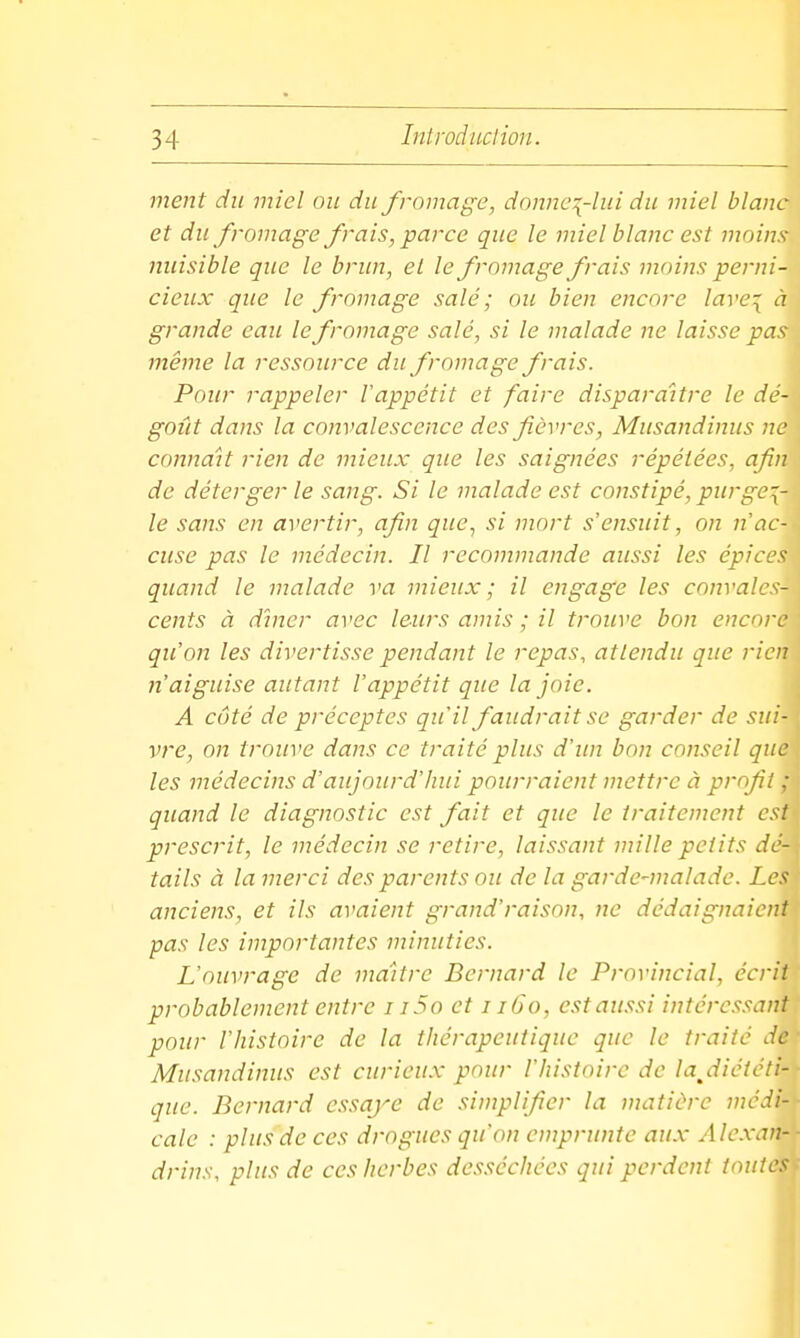 ment du miel ou du fromage, donne\-lui du miel blanc et du fromage frais,'parce que le miel blanc est moins nuisible que le brun, el le fromage frais moins perni- cieux que le fromage salé ; ou bien encore lare^ à grande eau le fromage salé, si le malade ne laisse pas même la ressource du fromage frais. Pour rappeler Vappétit et faire disparaître le dé- goût dans la convalescence des fièvres, Musandinus ne connaît rien de mieux que les saignées répétées, afin de déterger le sang. Si le malade est constipé, purge-{- le sans en avertir, afin que, si mort s'ensuit, on n ac- cuse pas le médecin. Il recommande aussi les épices quand le malade va mieux ; il engage les convales- cents à dîner avec leurs amis ; il trouve bon encore qu'on les divertisse pendant le repas, attendu que rien n'aiguise autant l'appétit que la joie. A côté de préceptes qu'il faudrait se garder de sui- vre, on trouve dans ce traité plus d'un bon conseil que les médecins d'aujourd'Inii pourraient mettre à profit ; quand le diagnostic est fait et que le traitement est prescrit, le médecin se retire, laissant mille petits dé- tails à la merci des parents ou de la garde-malade. Les anciens, et ils avaient grand'raisnn, ne dédaignaient pas les importantes minuties. L'ouvrage de maître Bernard le Provincial, écrit probablement entre i i5o et i i6o, est aussi intéressant pour l'histoire de la thérapeutique que le traité de Musandinus est curieux pour l'histoire de la^diétcti- que. Bernard essaye de simplifier la matière médi- cale : plus de ces drogues qu'on emprunte aux Alexan- drins, plus de ces herbes desséchées qui perdent toutes