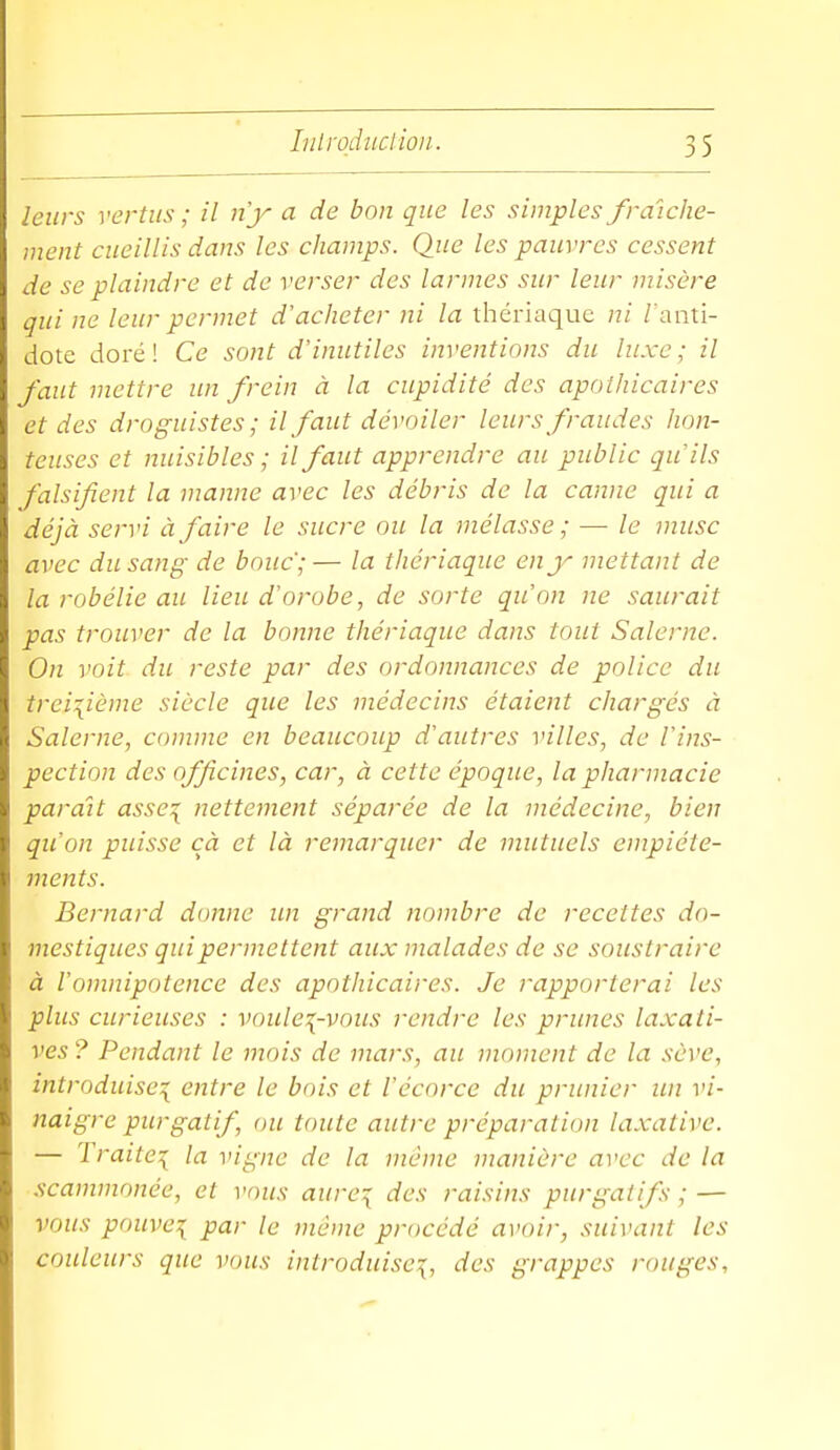 leurs vertus ; il ny a de bon que les simples fraîche- ment cueillis dans les champs. Que les pauvres cessent de se plaindre et de verser des larmes sur leur misère qui ne leur permet d'acheter ni la thériaque ni /'anti- dote doré! Ce sont d'inutiles inventions du luxe; il faut mettre un frein à la cupidité des apothicaires et des droguistes; il faut dévoiler leurs fraudes hon- teuses et nuisibles ; il faut apprendre au public qu'ils falsifient la manne avec les débris de la canne qui a déjà servi à faire le sucre ou la mélasse ; —■ le musc avec du sang de bouc;— la thériaque en y mettant de la robélie au lieu d'orobe, de sorte qu'on ne saurait pas trouver de la bonne thériaque dans tout Salerne. On voit du reste par des ordonnances de police du treizième siècle que les médecins étaient chargés à Salerne, comme en beaucoup d'autres villes, de l'ins- pection des officines, car, à cette époque, la pharmacie parait asse\ nettement séparée de la médecine, bien qu'on puisse cà et là remarquer de mutuels empiéte- ments. Bernard donne un grand nombre de recettes do- mestiques qui permettent aux malades de se soustraire à l'onviipotence des apothicaires. Je rapporterai les plus curieuses : vouIct^-vous rendre les prunes laxati- ves ? Pendant le mois de mars, au moment de la sève, introduise^ entre le bois et l'écorce du prunier un vi- naigre purgatif, ou toute autre préparation laxative. — Traite^ la vigne de la même manière a^'cc de la scammonée, et vous aure:{ des raisins purgatifs ; — vous pnuve:{ par le même procédé avoir, suivant les couleurs que vous introduise^, des grappes rouges.