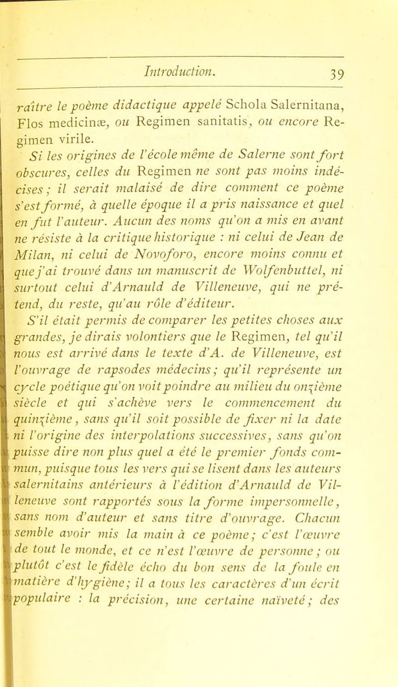 raitre le poème didactique appelé Schola Salernitana, Flos mediciniE, ou Regimen sanitatis, ou encore Re- gimen virile. Si les origines de l'école même de Salerne sont fort obscures, celles du Regimen ne sont pas moins indé- cises ; il serait malaisé de dire comment ce poème s'est formé, à quelle époque il a pris naissance et quel en fut l'auteur. Aucun des noms qu'on a mis en avant ne résiste à la critique historique : ni celui de Jean de Milan, ni celui de Novoforo, encore moins connu et que j'ai trouvé dans un manuscrit de Wolfenbuttel, ni surtout celui d'Aj'nauld de Villeiieuve, qui ne pré- tend, du reste, qu'au rôle d'éditeur. S'il était permis de comparer les petites choses aux grandes, je dirais volontiers que le Regimen, tel qu'il nous est arrivé dans le texte d'A. de Villeneuve, est l'ouvrage de rapsodes médecins; qu'il représente un cycle poétique qu'on voit poindre au milieu du on:{ième siècle et qui s'achève vers le commencement du quinzième, sans qu'il soit possible de fixer ni la date ni l'origine des interpolations successives, sans qu'on puisse dire non plus quel a été le premier fonds cnm- mim, puisque tous les vers qui se lisent dans les auteurs salernitains antérieurs à l'édition d'Arnauld de Vil- leneuve sont rapportés sous la forme impersonnelle, sans nom d'auteur et sans titre d'ouvrage. Chacun semble avoir mis la main à ce poème; c'est l'œuvre de tout le monde, et ce n'est l'œuvre de personne ; ou plutôt c'est le fidèle écho du bon sens de la foule en matière d'hygiène; il a tous les caractères d'un écrit populaire : la précision, une certaine naïveté; des