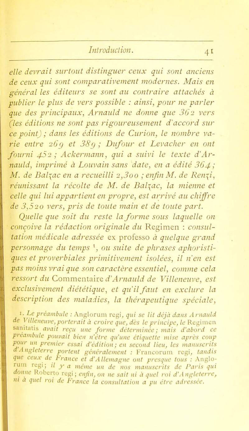 elle devrait surtout distinguer ceux qui so)ît anciens de ceux qui sont comparativement modernes. Mais en général les éditeurs se sont au contraire attachés à publier le plus de vers possible : ainsi, pour ne parler que des principaux, Arnauld ne donne que 362 vers (les éditions ne sont pas rigoureusement d'accord sur ce point) ; dans les éditions de Curion, le nombre va- rie entre 26c) et 38g ; Dufour et Levacher en ont fourni 452; Ackermann, qui a suivi le texte d'Ar- nauld, imprimé à Louvain sans date, en a édité 364 / M. de Balzac en a recueilli 2,3oo ; enfin M. de Ren^i, réunissant la récolte de M. de Bal:[ac, la mienne et celle qui lui appartient en propre, est arrivé au chiffre de 3,520 vers, pris de toute main et de toute part. Quelle que soit du reste la forme sous laquelle on conçoive la rédaction originale du Regimen : consul- tation médicale adressée ex professo à quelque grand personnage du temps ou suite de phrases aphoristi- ques et proverbiales primitivement isolées, il n'en est pas moins vrai que son caractère essentiel, comme cela ressort du Commentaire d'Arnauld de Villeneuve, est exclusivement diététique, et qu'il faut en exclure la description des maladies, la thérapeutique spéciale, I. Le préambule : Anglorum rcgi, qui .se lit déjà dans Arnauld de Villeneuve, porterait à croire que, des le principe, le Kc'^\mcn sanitatis avait reçu une forme déterminée; mais d'abord ce préambule pouvait bien n'être qu'une étiquette mi.te après coup pour un premier essai d'édition; en second lieu, les manuscrits d'Angleterre portent généralement : Fraiicorum rcgi, tandis que ceux de France et d'AUemafçnc ont presque tous : Anglo- rum rcgi; il y a même un de nos manuscrits de J\iris qui donne Roberto rcgi ; enfin, on ne .sait ni à quel roi d'Angleterre, m à quel roi de France la consultation a pu être adressée.