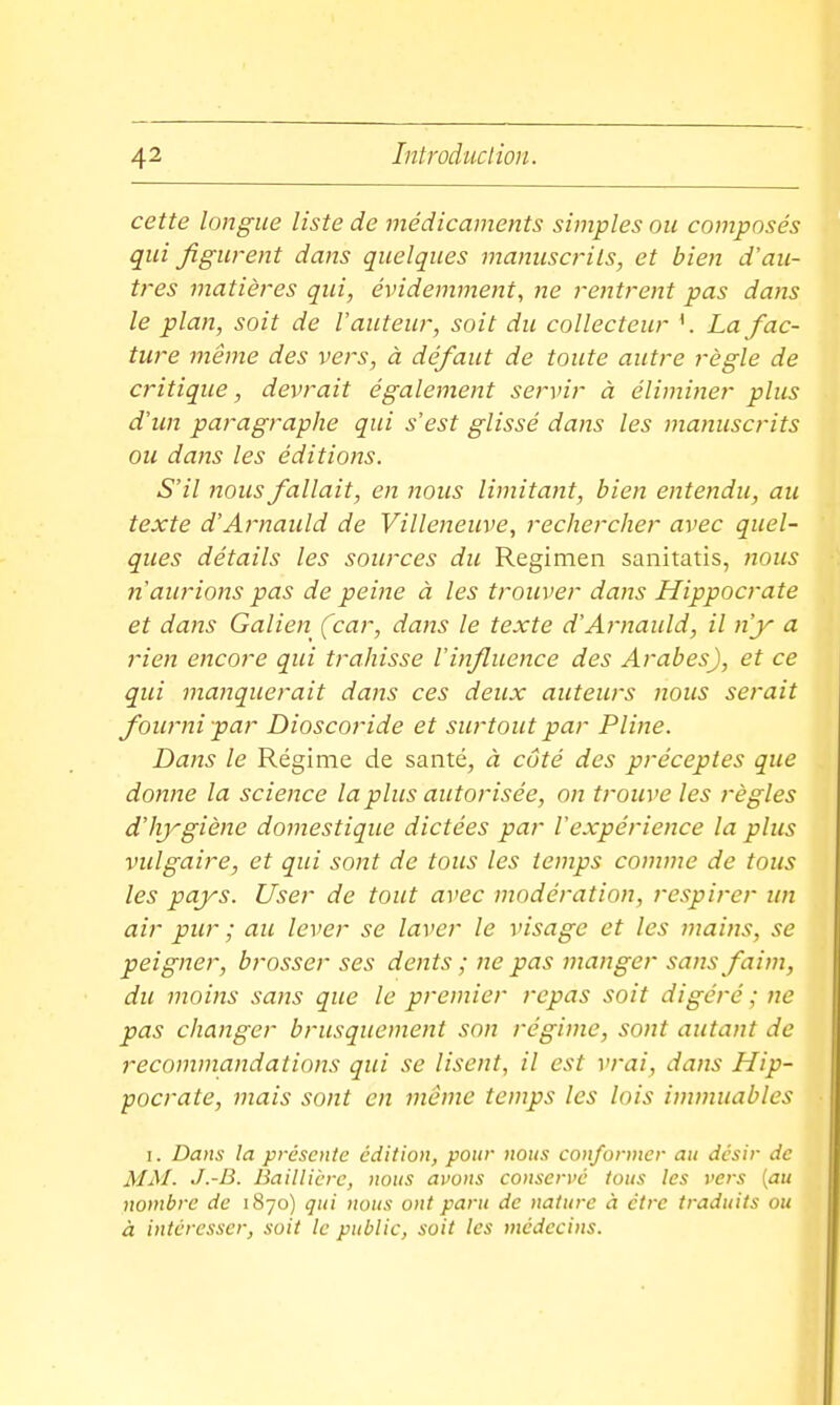 cette longue liste de médicaments simples ou composés qui figurent dans quelques manuscrits, et bien d'au- tres matières qui, évidemment, ne rentrent pas dans le plan, soit de l'auteur, soit du collecteur La fac- ture même des vers, à défaut de toute autre règle de critique, devrait également servir à éliminer plus d'un paragraphe qui s'est glissé dans les manuscrits ou dans les éditions. S'il nous fallait, en nous limitant, bien entendu, au texte d'Arnauld de Villeneuve, rechercher avec quel- ques détails les sources du Regimen sanitatis, nous n'aurions pas de peine à les trouver dans Hippocrate et dans Galien (car, dans le texte d'Arnauld, il n'y a rien encore qui trahisse l'influence des Arabes), et ce qui manquerait dans ces deux auteurs nous serait fourni par Dioscoride et surtout par Pline. Dans le Régime de santé, à côté des préceptes que donne la science la plus autorisée, on trouve les j-ègles d'hygiène domestique dictées par l'expérience la plus vulgaire, et qui sont de tous les temps comme de tous les pays. User de tout avec modération, respirer un air pur ; aie lever se laver le visage et les mains, se peigner, brosser ses dents ; ne pas manger sans faim, du moins sans que le premier repas soit digéré; ne pas changer brusquement son régime, sont autant de recommandations qui se lisent, il est vrai, dans Hip- pocrate, mais sont en même temps les lois immuables I. Dans la présente édition, pour nous conformer au désir de MM- J.-B. Baillicrc, nous avons conservé tous les vers {au nombre de 1870) qui nous ont paru de nature à être traduits ou à intéresser, soit le public, soit les médecins.