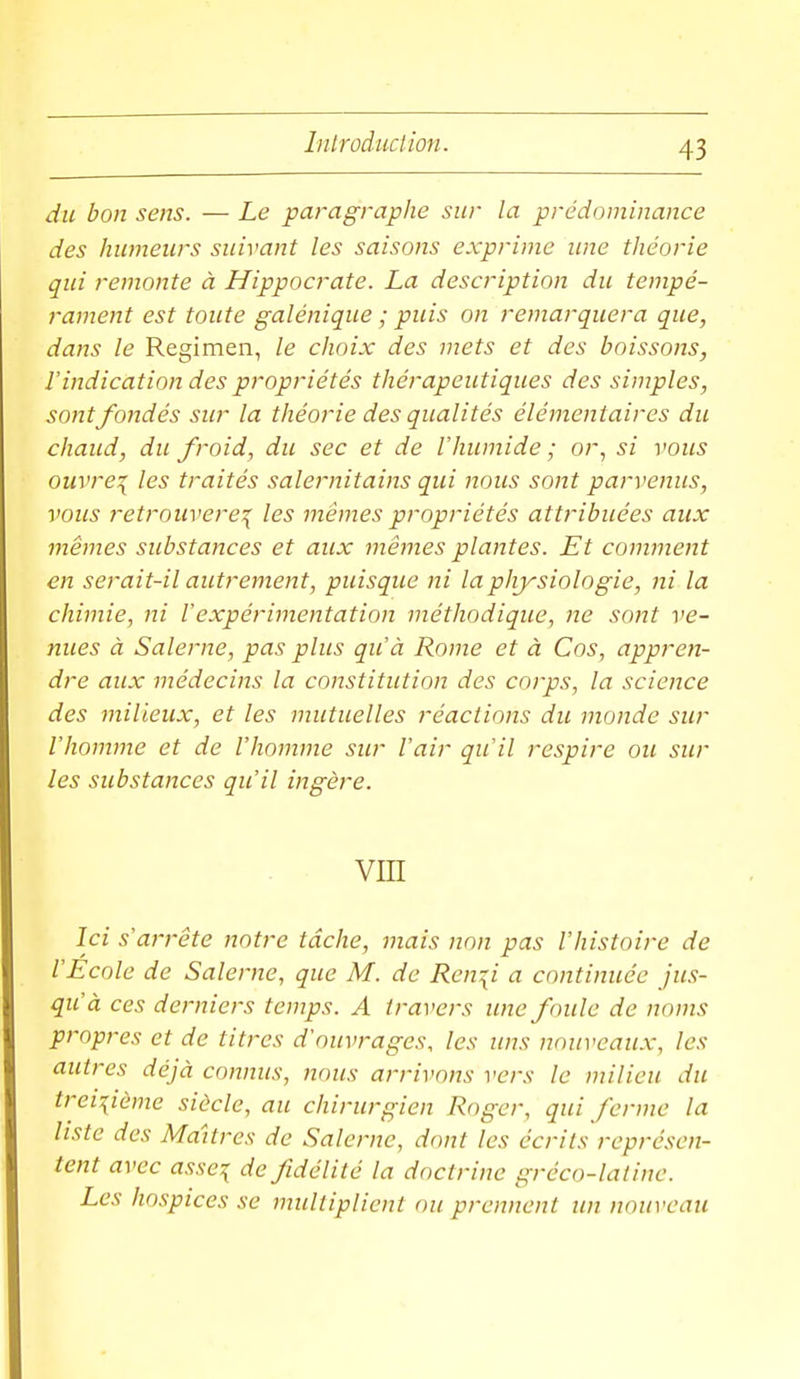 du bon sens. — Le paragraphe sur la prédominance des humeurs suivant les saisons exprime ime théorie qui remonte à Hippocrate. La description du tempé- 1-ament est toute galénique ; puis on remarquera que, dans le Regimen, le choix des mets et des boissons, l'indication des propriétés thérapeutiques des simples, sont fondés sur la théorie des qualités élémentaires du chaud, du froid, du sec et de l'humide ; or, si vous ouvre\ les traités salernitains qui nous sont parvenus, vous retrouverez les mêmes propriétés attribuées aux mêmes substances et aux mêmes plantes. Et comment en serait-il autrement, puisque ni la physiologie, ni la chimie, ni Vexpérimentation méthodique, ne sont ve- nues à Salerne, pas plus qu'à Rome et à Cos, appren- dre aux médecins la constitution des corps, la science des milieux, et les mutuelles réactions du inonde sur l'homme et de l'homme sur l'air qu'il respire ou sur les substances qu'il ingère. vm Ici s'arrête notre tâche, mais non pas l'histoire de l'Ecole de Salerne, que M. de Ren^i a continuée jus- qu'à ces derniers temps. A travers ime foule de noms propres et de titres d'ouvrages, les uns nouveaux, les autres déjà connus, nous arrivons vers le milieu du treiiième siècle, au chirurgien Roger, qui ferme la liste des Maîtres de Salerne, dont les écrits représen- tent avec asse:{ de fidélité la doctrine gréco-latine. Les hospices se multiplient ou prennent un nouveau
