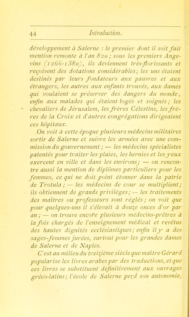 développement à Salerne : le premier dont il soit fait mention remonte à Van 820 ; sous les premiers Ange- vins (i266-i38o), ils deviennent très-florissants et reçoivent des dotations considérables ; les uns étaient destinés par leurs fondateurs aux pauvres et aux étrangers, les autres aux enfants trouvés, aux dames qui voulaient se préserver des dangers du monde, enfin aux malades qui étaient logés et soignés ; les chevaliers de Jérusalem, les frères Célestins, les frè- res de la Croix et d'autres congrégations dirigeaient ces hôpitaux. On voit à cette époque plusieurs médecins militaires sortir de Salerne et suivre les armées avec ime com- mission du gouvernement ; — les médecins spécialistes patentés pour traiter les plaies, les hernies et les yeux exercent en ville et dans les environs; — on rencon- tre aussi la mention de diplômes particuliers pour les femmes, ce qui ne doit point étonner dans la patrie de Trotula ; — les médecins de cour se multiplient ; ils obtiennent de grands privilèges ;— les traitements des maîtres ou professeurs sont réglés ; on voit que pour quelques-uns il s'élevait à dou^e onces d'or par an; — on trouve encof-e plusieurs médecins-prêtres à la fois chargés de l'enseignement médical et revêtus des hautes dignités ecclésiastiques; enfin ily a des sages-femmes jurées, surtout pour les grandes dames de Salerne et de Naples. C'est au milieu du treizième siècle que maître Gérard popularise les livres arabes par des traductions, et que ces livres se substituent définitivement aux ouvrages gréco-latins ; l'école de Salerne perd son autonomie,