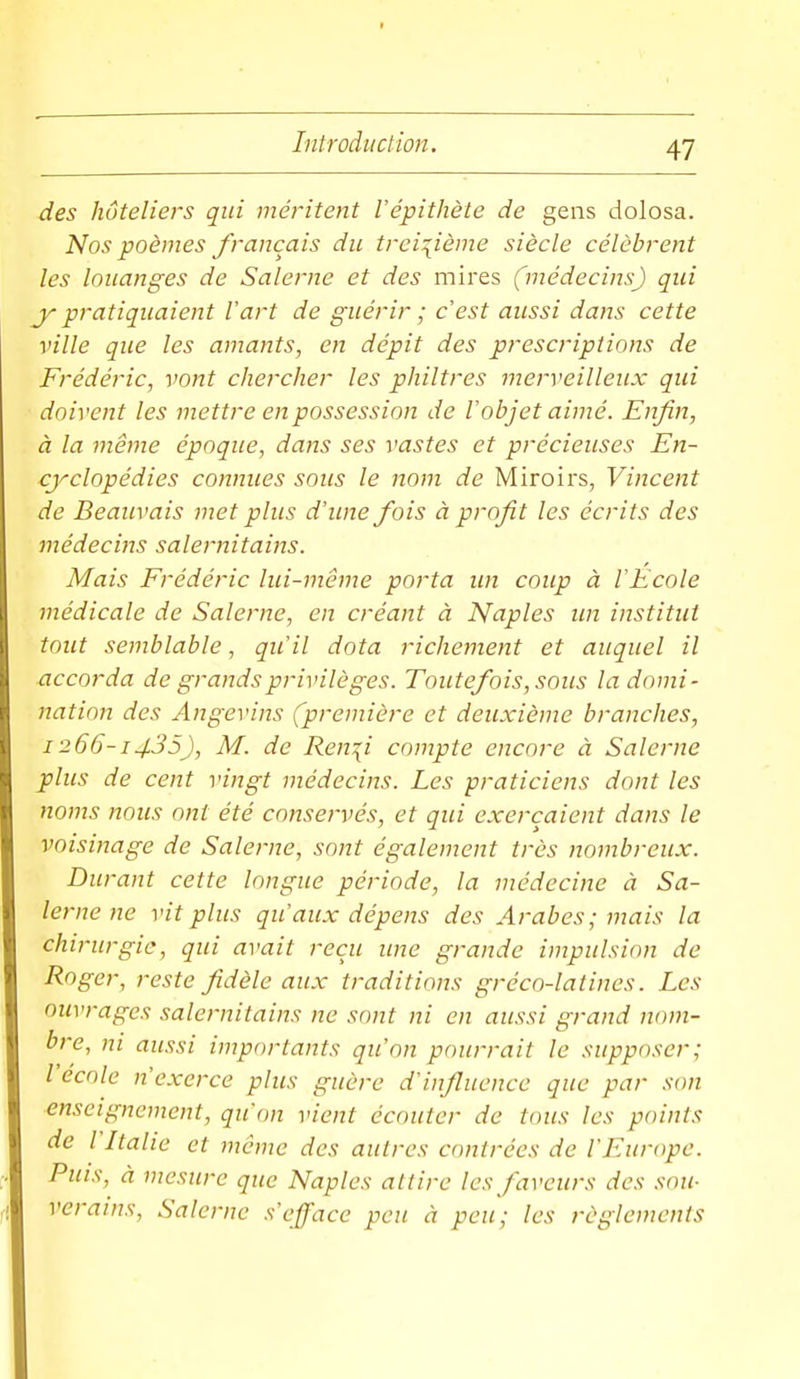 des hutelieis qui méritent l'épithète de gens dolosa. Nos poèmes français du treizième siècle célèbrent les louanges de Salerne et des mires (médecins) qui j- pratiquaient l'art de guérir ; c'est aussi dans cette ville que les amants, en dépit des prescriptions de Frédéric, vont chercher les philtres merveilleux qui doivent les mettre en possession de l'objet aimé. Enfin, à la même époque, dans ses vastes et précieuses En- cyclopédies connues sous le nom de Miroirs, Vincent de Beauvais met plus d'une fois à profit les écrits des médecins salernitains. Mais Frédéric lui-môme porta un coup à l'Ecole médicale de Salerne, en créant à Naples un institut tout semblable, qu'il dota richement et auquel il accorda de grands privilèges. Toutefois, sous la domi- nation des Angevins (première et deuxième branches, 1266-1435), M. de Ren^i compte encore à Salerne plus de cent vingt médecins. Les praticiens dont les noms nous ont été conservés, et qui exerçaient dans le voisinage de Salerne, sont également très nombreux. Durant cette longue période, la médecine à Sa- lerne ne vit plus qu'aux dépens des Arabes; mais la chirurgie, qui avait reçu ime grande impulsion de Roger, reste fidèle aux traditions gréco-latines. Les ouvrages salernitains ne sont ni en aussi grand nom- bre, ni aussi importants qu'on pourrait le supposer; l école n'exerce plus guère d'influence que par son enseignement, qu'on vient écouter de tous les points de l Italie et même des autres contrées de l'Europe. Puis, à mesure que Naples attire les faveurs des sou- verains, Salerne s'efface peu à peu; les règlements