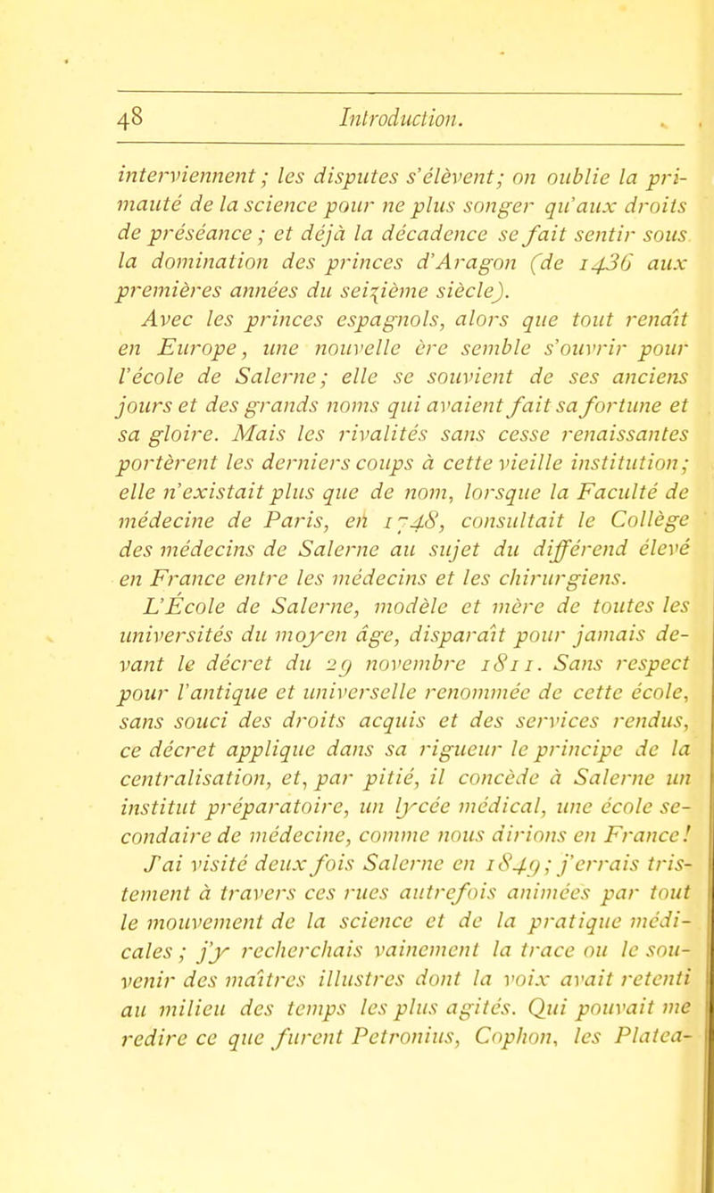 interviennent ; les disputes s'élèvent; on oublie la pri- mauté de la science pour ne plus songer qu'aux droits de préséance ; et déjà la décadence se fait sentir sous la domination des princes d'Aragon (de i43G aux premières années du seizième siècle). Avec les princes espagnols, alors que tout renaît en Europe, ime nouvelle ère semble s'ouvrir pour l'école de Salerne ; elle se souvient de ses anciens jours et des grands noms qui avaient fait sa fortune et sa gloire. Mais les rivalités sans cesse renaissantes portèrent les derniers coups à cette vieille institution; elle n'existait plus que de nom, lorsque la Faculté de médecine de Paris, etï i'~48, consultait le Collège des médecins de Salerne au sujet du différend élevé en France entre les médecins et les chirurgiens. L'Ecole de Salerne, modèle et mère de toutes les universités du inoyen âge, disparaît pour jamais de- vant le décret du 2g novembre 1811. Sans respect pour l'antique et universelle renommée de cette école, sans souci des droits acquis et des services rendus, ce décret applique dans sa rigueur le principe de la centralisation, et, par pitié, il concède à Salerne un institut préparatoire, un Ijrcée médical, une école se- condaire de médecine, comme nous dirions en France! J'ai visité deux fois Salerne en 18 4() ; j'errais tris- tement à travel's ces rues autrefois animées par tout le mouvement de la science et de la pratique médi- cales ; j'y recherchais vainement la trace ou le sou- venir des maîtres illustres dont la voix avait retenti au milieu des temps les plus agités. Qui pouvait me redire ce que furent Petronius, Cophon, les Platca-