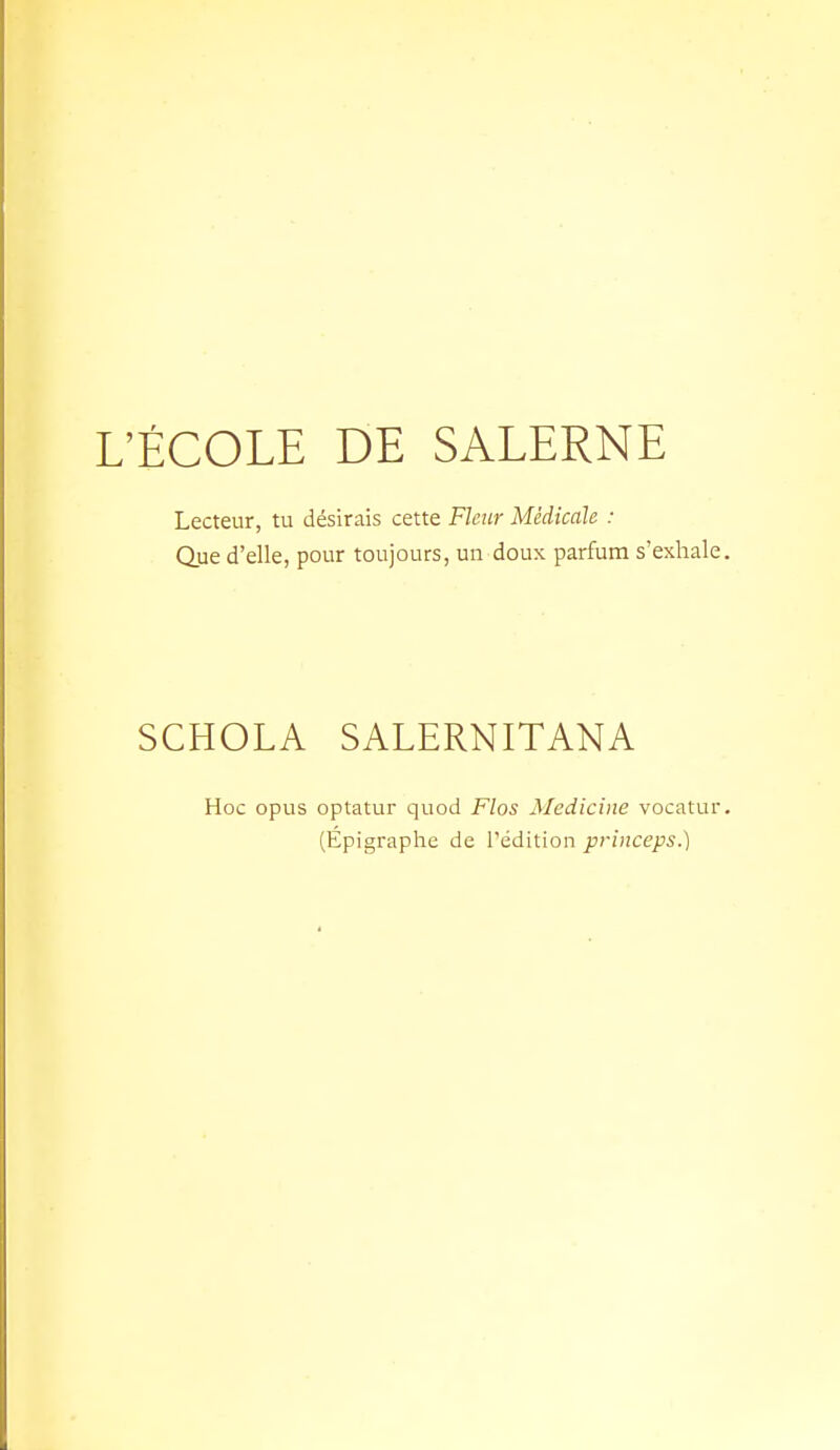 L'ÉCOLE DE SALERNE Lecteur, tu désirais cette Fleur Médicale : Que d'elle, pour toujours, un doux parfum s'exhale SCHOLA SALERNITANA Hoc opus optatur quod Flos Aledicine vocatur (Épigraphe de l'édition princeps.)