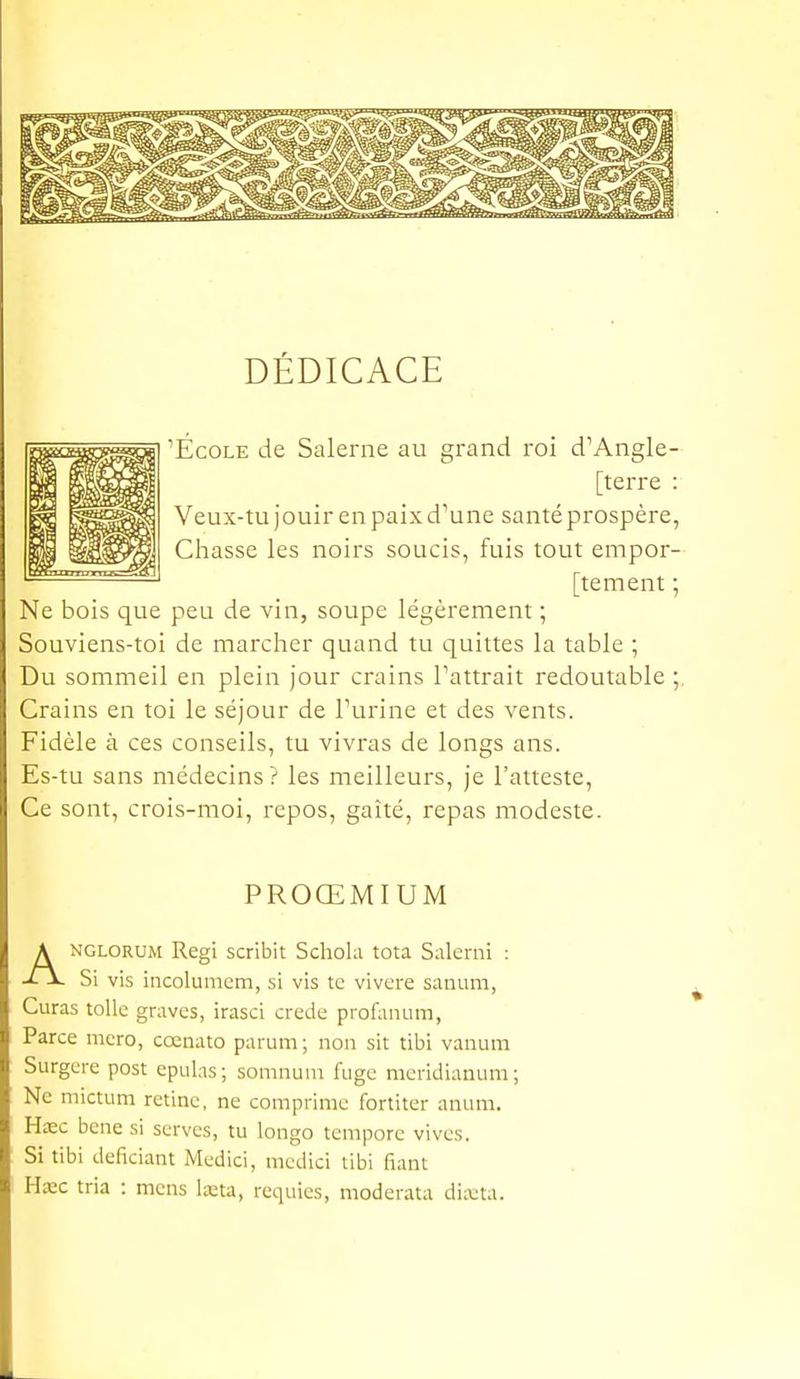 DÉDICACE 'École de Salerne au grand roi d'Angle- [terre Veux-tu jouir en paix d'une santé prospère Ctiasse les noirs soucis, fuis tout empor [tement Ne bois que peu de vin, soupe légèrement ; Souviens-toi de marcher quand tu quittes la table ; Du sommeil en plein jour crains l'attrait redoutable Crains en toi le séjour de l'urine et des vents. Fidèle à ces conseils, tu vivras de longs ans. Es-tu sans médecins? les meilleurs, je l'atteste, Ce sont, crois-moi, repos, gaîté, repas modeste. PROŒMIUM ANGLORUM Régi scribit Schohi tota Salerni : Si vis incolumcm, si vis te vivere sanum, Curas toile graves, irasci crede profaiium, Parce mcro, cocnato parum ; non sit tibi vanura Surgere post epulas; somnuni fugc mcridianum; Ne mictum rétine, ne comprime fortiter anum. Hase bene si serves, tu longo tempore vives. Si tibi deficiant Medici, mcdici tibi fiant Uxc tria : mens lœta, requies, moderata dixta.