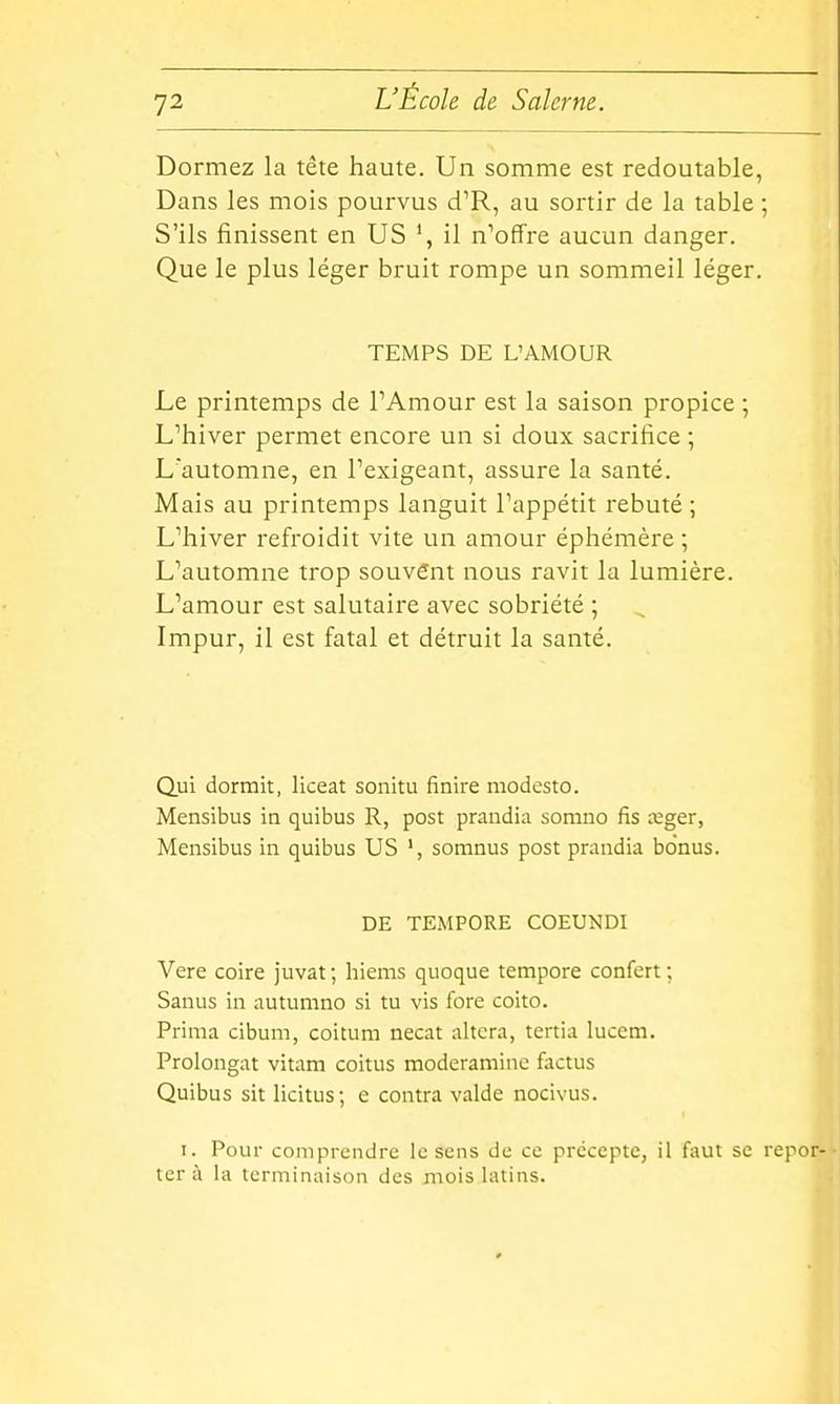 Dormez la tête haute. Un somme est redoutable, Dans les mois pourvus d^R, au sortir de la table ; S'ils finissent en US ', il n'offre aucun danger. Que le plus léger bruit rompe un sommeil léger. TEMPS DE L'AMOUR Le printemps de FAmour est la saison propice ; L'hiver permet encore un si doux sacrifice ; L'automne, en l'exigeant, assure la santé. Mais au printemps languit l'appétit rebuté ; L'hiver refroidit vite un amour éphémère ; L'automne trop souvent nous ravit la lumière. L'amour est salutaire avec sobriété ; Impur, il est fatal et détruit la santé. l Qui dormit, liceat sonitu finire modesto. Mensibus in quibus R, post prandia somno fis œger, Meiisibus in quibus US somnus post prandia bonus. DE TEMPORE COEUNDI Vere coire juvat ; hiems quoque tempore confert ; Sanus in autumno si tu vis fore coito. Prima cibum, coitum necat altera, tertia lucem. Prolongat vitam coitus moderamine factus Quibus sit licitus; e contra valde nocivus. I. Pour comprendre le sens de ce précepte, il faut se repor- tera la terminaison des mois latins.