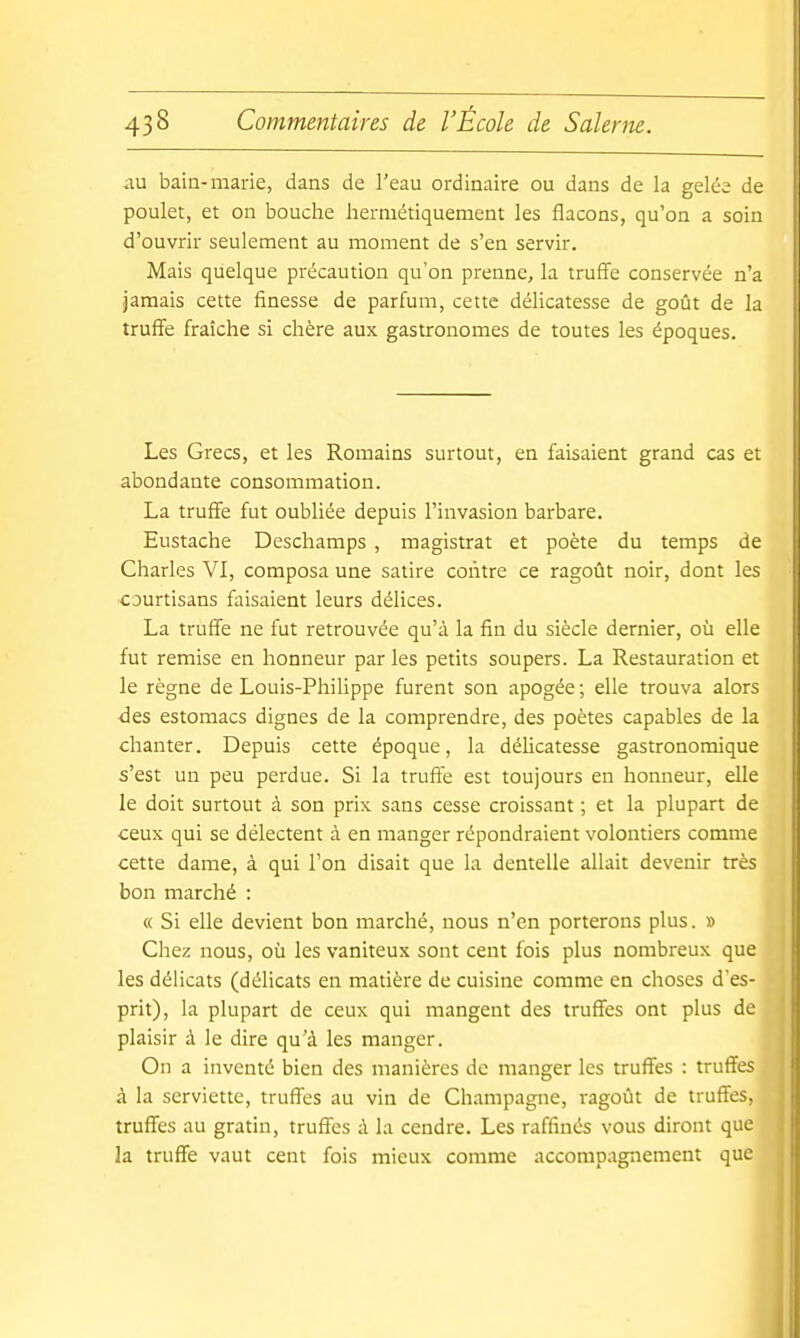 au bain-marie, dans de l'eau ordinaire ou dans de la gelée de poulet, et on bouche hermétiquement les flacons, qu'on a soin d'ouvrir seulement au moment de s'en servir. Mais quelque précaution qu'on prenne, la truff'e conservée n'a jamais cette finesse de parfum, cette délicatesse de goût de la truffe fraîche si chère aux gastronomes de toutes les époques. Les Grecs, et les Romains surtout, en faisaient grand cas et abondante consommation. La truffe fut oubliée depuis l'invasion barbare. Eustache Deschamps , magistrat et poète du temps de Charles VI, composa une satire contre ce ragoût noir, dont les courtisans faisaient leurs délices. La truffe ne fut retrouvée qu'à la fin du siècle dernier, où elle fut remise en honneur par les petits soupers. La Restauration et le règne de Louis-Philippe furent son apogée ; elle trouva alors des estomacs dignes de la comprendre, des poètes capables de la chanter. Depuis cette époque, la délicatesse gastronomique s'est un peu perdue. Si la truffe est toujours en honneur, elle le doit surtout à son prix sans cesse croissant ; et la plupart de ceux qui se délectent à en manger répondraient volontiers comme cette dame, à qui l'on disait que la dentelle allait devenir très bon marché : « Si elle devient bon marché, nous n'en porterons plus. » Chez nous, où les vaniteux sont cent fois plus nombreux que les délicats (délicats en matière de cuisine comme en choses d'es- prit), la plupart de ceux qui mangent des truffes ont plus de plaisir à le dire qu'à les manger. On a inventé bien des manières de manger les truffes : truffes à la serviette, truffes au vin de Champagne, ragoût de truffes, truffes au gratin, truffes à la cendre. Les raffinés vous diront que la truffe vaut cent fois mieux comme accompagnement que