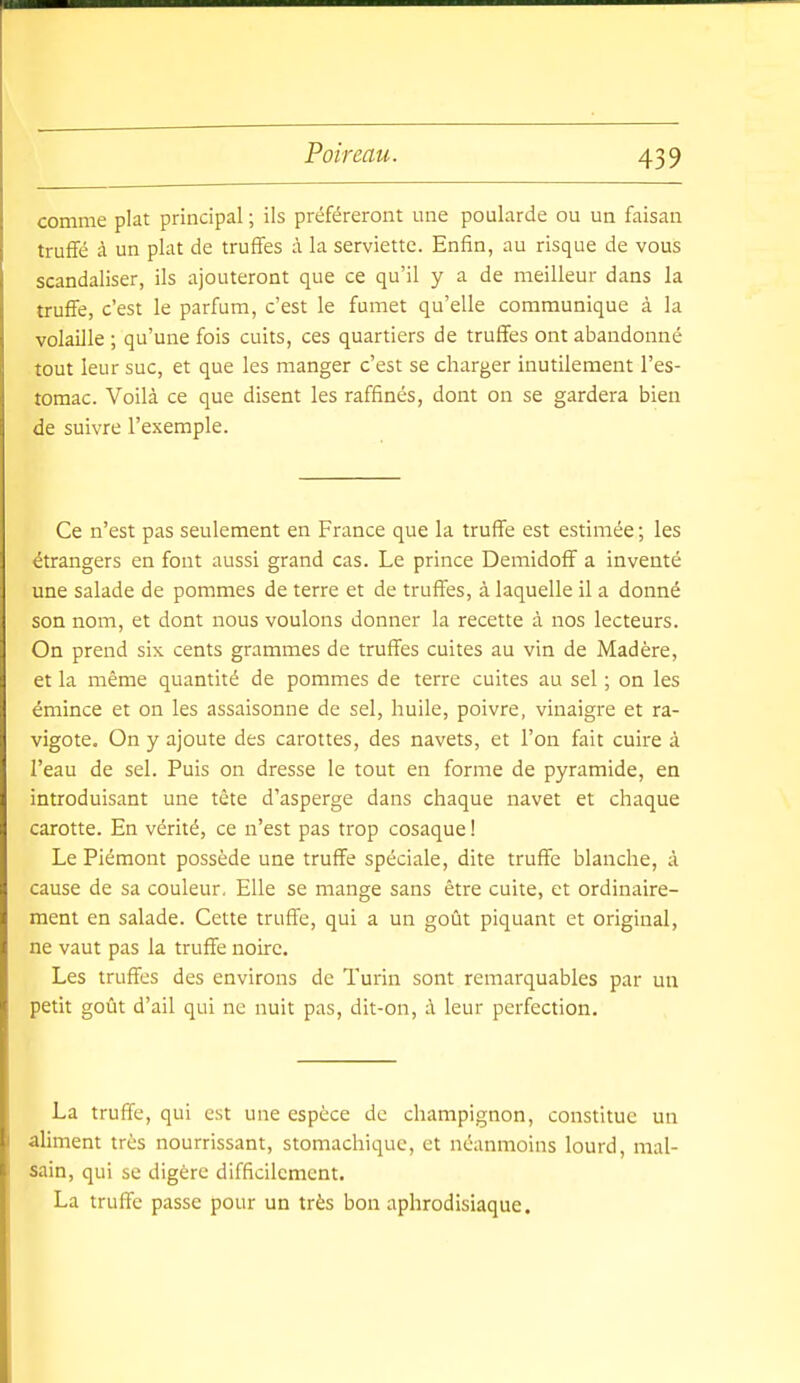 comme plat principal ; ils préféreront une poularde ou un faisan truffé à un plat de truffes à la serviette. Enfin, au risque de vous scandaliser, ils ajouteront que ce qu'il y a de meilleur dans la truffe, c'est le parfum, c'est le fumet qu'elle communique à la volaille ; qu'une fois cuits, ces quartiers de truffes ont abandonné tout leur suc, et que les manger c'est se charger inutilement l'es- tomac. Voilà ce que disent les raffinés, dont on se gardera bien de suivre l'exemple. Ce n'est pas seulement en France que la truffe est estimée ; les étrangers en font aussi grand cas. Le prince Demidoff a inventé une salade de pommes de terre et de truffes, à laquelle il a donné son nom, et dont nous voulons donner la recette à nos lecteurs. On prend six cents grammes de truffes cuites au vin de Madère, et la même quantité de pommes de terre cuites au sel ; on les émince et on les assaisonne de sel, huile, poivre, vinaigre et ra- vigote. On y ajoute des carottes, des navets, et l'on fait cuire à l'eau de sel. Puis on dresse le tout en forme de pyramide, en introduisant une tête d'asperge dans chaque navet et chaque carotte. En vérité, ce n'est pas trop cosaque ! Le Piémont possède une truffe spéciale, dite truffe blanche, à cause de sa couleur. Elle se mange sans être cuite, et ordinaire- ment en salade. Cette truffe, qui a un goût piquant et original, ne vaut pas la truffe noire. Les truffes des environs de Turin sont remarquables par un petit goût d'ail qui ne nuit pas, dit-on, à leur perfection. La truffe, qui est une espèce de champignon, constitue un aliment très nourrissant, stomachique, et néanmoins lourd, mal- sain, qui se digère difficilement. La truffe passe pour un très bon aphrodisiaque.