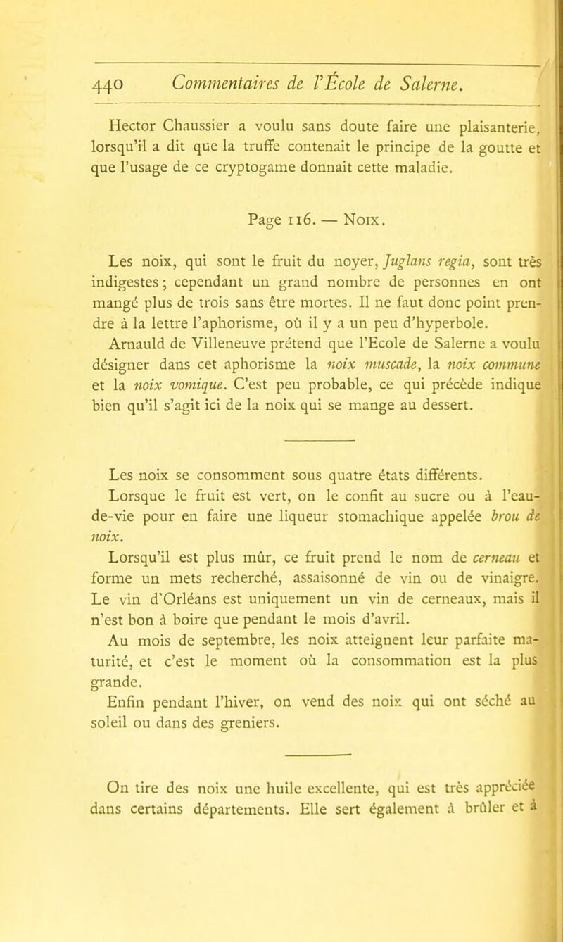 Hector Chaussier a voulu sans doute faire une plaisanterie, lorsqu'il a dit que la truffe contenait le principe de la goutte et que l'usage de ce cryptogame donnait cette maladie. Page ii6. — Noix. Les noix, qui sont le fruit du noyer, JugJans regia, sont très indigestes ; cependant un grand nombre de personnes en ont mangé plus de trois sans être mortes. Il ne faut donc point pren- dre à la lettre l'aphorisme, où il y a un peu d'hyperbole. Arnauld de Villeneuve prétend que l'Ecole de Salerne a voulu désigner dans cet aphorisme la noix muscade, la noix œmmum et la noix vomiqtie. C'est peu probable, ce qui précède indique bien qu'il s'agit ici de la noix qui se mange au dessert. Les noix se consomment sous quatre états différents. Lorsque le fruit est vert, on le confit au sucre ou à l'eau- de-vie pour en faire une liqueur stomachique appelée brou de noix. Lorsqu'il est plus mûr, ce fruit prend le nom de cerneau et forme un mets recherché, assaisonné de vin ou de vinaigre. Le vin d'Orléans est uniquement un vin de cerneaux, mais il n'est bon à boire que pendant le mois d'avril. Au mois de septembre, les noix atteignent leur parfaite ma- turité, et c'est le moment où la consommation est la plus grande. Enfin pendant l'hiver, on vend des noix qui ont séché au soleil ou dans des greniers. On tire des noix une huile excellente, qui est très appréciée dans certains départements. Elle sert également à brûler et à