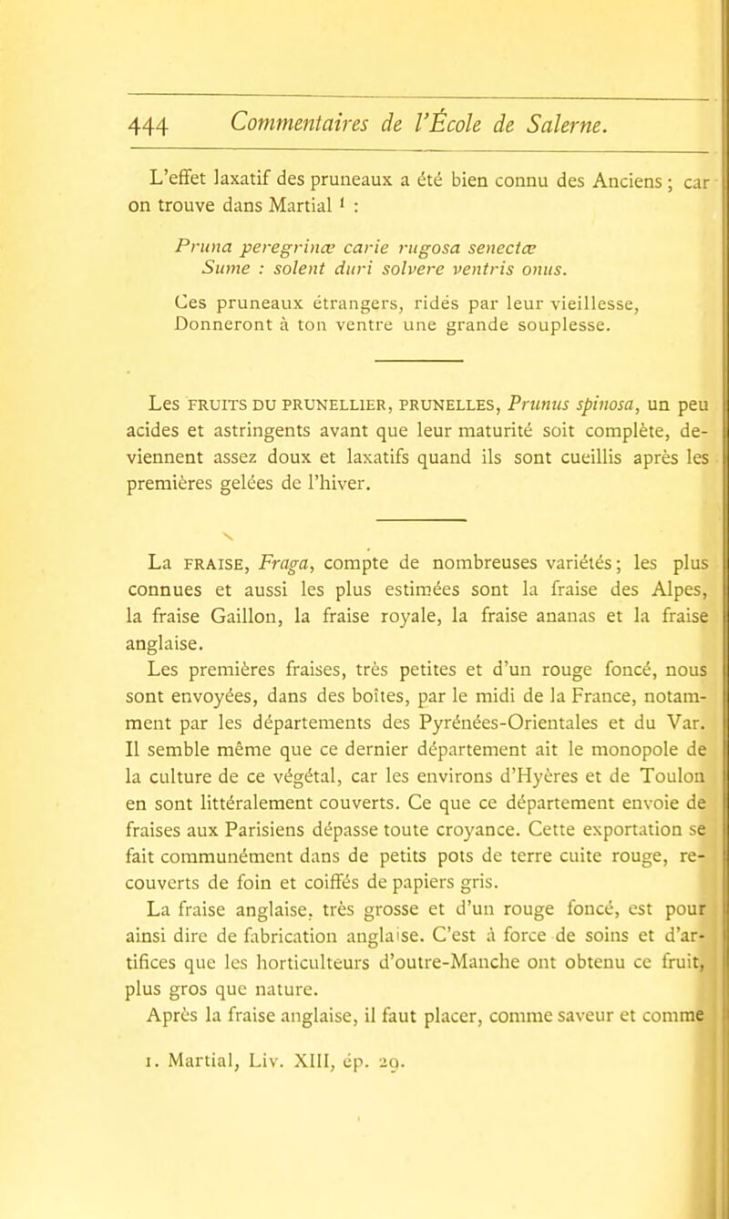 L'effet laxatif des pruneaux a été bien connu des Anciens ; car on trouve dans Martial ' : Pruna peregrince carie riigosa senectœ Sume : soient ditri solvere ventris omis. Ces pruneaux étrangers, ridés par leur vieillesse, Donneront à ton ventre une grande souplesse. Les FRUITS DU PRUNELLIER, PRUNELLES, Prutius spiiiosa, Un peu acides et astringents avant que leur maturité soit complète, de- viennent assez doux et laxatifs quand ils sont cueillis après les premières gelées de l'hiver. La FRAISE, Fraga, compte de nombreuses variétés; les plus connues et aussi les plus estimées sont la fraise des Alpes, la fraise Gaillon, la fraise royale, la fraise ananas et la fraise anglaise. Les premières fraises, très petites et d'un rouge foncé, nous sont envoyées, dans des boîtes, par le midi de la France, notam- ment par les départements des Pyrénées-Orientales et du Var. Il semble même que ce dernier département ait le monopole de la culture de ce végétal, car les environs d'Hyères et de Toulon en sont littéralement couverts. Ce que ce département envoie de fraises aux Parisiens dépasse toute croyance. Cette exportation se fait communément dans de petits pots de terre cuite rouge, re- couverts de foin et coiffés de papiers gris. La fraise anglaise, très grosse et d'un rouge foncé, est pour ainsi dire de fltbrication anglaise. C'est à force de soins et d'ar- tifices que les horticulteurs d'outre-Manche ont obtenu ce fruit, plus gros que nature. Après la fraise anglaise, il faut placer, comme saveur et comme I. Martial, Liv. XIII, ép. 29.