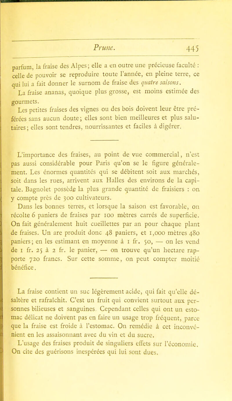 parfum, la fraise des Alpes; elle a en outre une précieuse faculté : celle de pouvoir se reproduire toute l'année, en pleine terre, ce qui lui a fait donner le surnom de fraise des quatre saisons. La fraise ananas, quoique plus grosse, est moins estimée des gourmets. Les petites fraises des vignes ou des bois doivent leur être pré- férées sans aucun doute ; elles sont bien meilleures et plus salu- taires; elles sont tendres, nourrissantes et faciles à digérer. L'importance des fraises, au point de vue commercial, n'est pas aussi considérable pour Paris qu'on se le figure générale- ment. Les énormes quantités qui se débitent soit aux marchés, soit dans les rues, arrivent aux Halles des environs de la capi- tale. Bagnolet possède la plus grande quantité de fraisiers : on y compte près de 300 cultivateurs. Dans les bonnes terres, et lorsque la saison est favorable, on récolte 6 paniers de fraises par 100 mètres carrés de superficie. On fait généralement huit cueillettes par an pour chaque plant de fraises. Un are produit donc 48 paniers, et 1,000 mètres 480 paniers; en les estimant en moyenne à i fr. 50, — on les vend de I fr. 25 à 2 fr. le panier, — on trouve qu'un hectare rap- porte 720 francs. Sur cette somme, on peut compter moitié bénéfice. La fraise contient un suc légèrement acide, qui fait qu'elle dé- saltère et rafraîchit. C'est un fruit qui convient surtout aux per- sonnes bilieuses et sanguines. Cependant celles qui ont un esto- mac délicat ne doivent pas en faire un usage trop fréquent, parce que la fraise est froide à l'estomac. On remédie à cet inconvé- nient en les assaisonnant avec du vin et du sucre. L'usage des fraises produit de singuliers effets sur l'économie. On cite des guérisons inespérées qui lui sont dues.