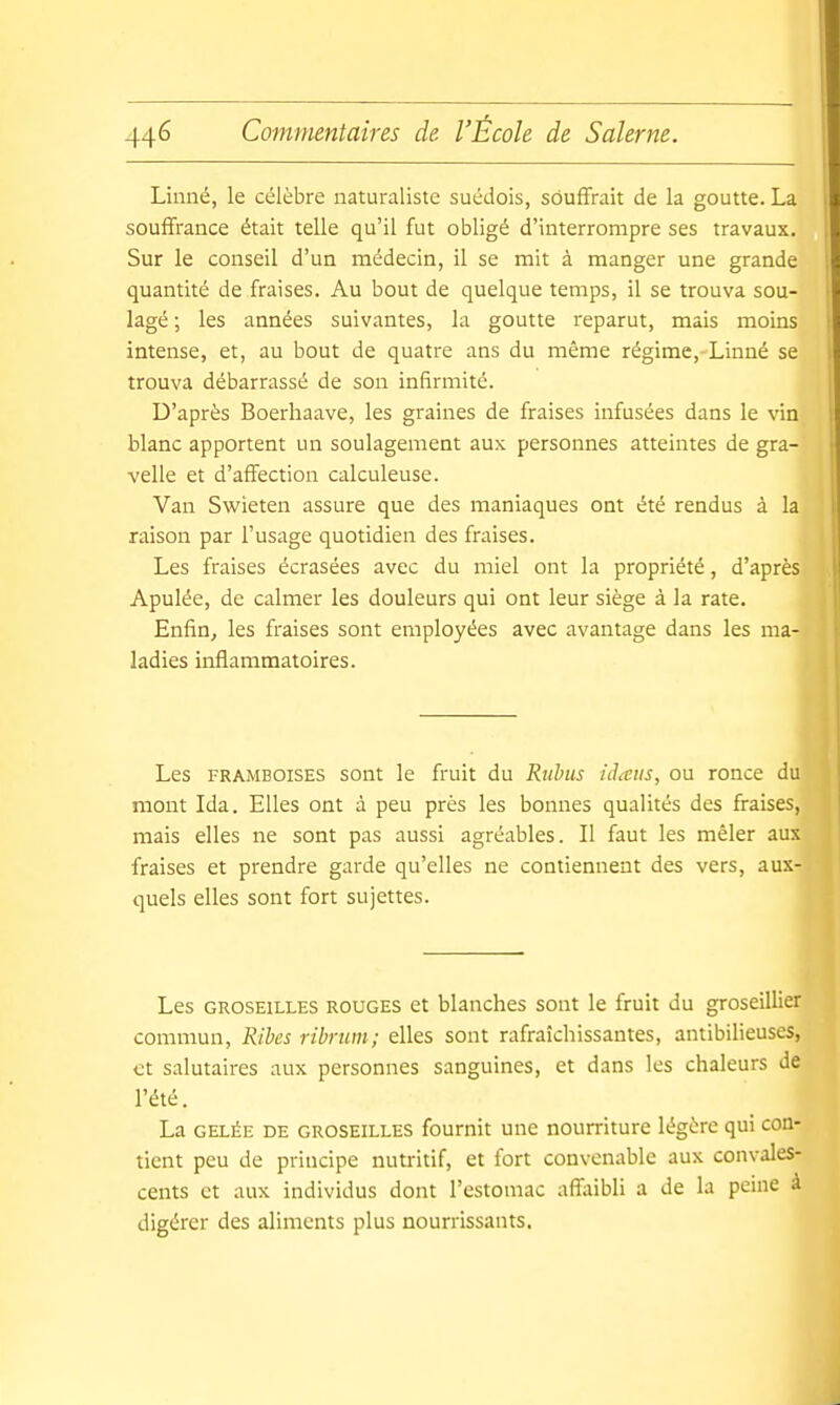 Linné, le célèbre naturaliste suédois, souffrait de la goutte. L., souffrance était telle qu'il fut obligé d'interrompre ses travaux. Sur le conseil d'un médecin, il se mit à manger une grande quantité de fraises. Au bout de quelque temps, il se trouva sou- lagé ; les années suivantes, la goutte reparut, mais moins intense, et, au bout de quatre ans du même régime, Linné se trouva débarrassé de son infirmité. D'après Boerliaave, les graines de fraises infusées dans le vin blanc apportent un soulagement aux personnes atteintes de gra- velle et d'affection calculeuse. Van Swieten assure que des maniaques ont été rendus à la raison par l'usage quotidien des fraises. Les fraises écrasées avec du miel ont la propriété, d'après Apulée, de calmer les douleurs qui ont leur siège à la rate. Enfin^ les fraises sont employées avec avantage dans les ma- ladies inflammatoires. Les frAjMBOISES sont le fruit du Rubus iiheiis, ou ronce du mont Ida. Elles ont à peu près les bonnes qualités des fraises, mais elles ne sont pas aussi agréables. Il faut les mêler aux fraises et prendre garde qu'elles ne contiennent des vers, aux- quels elles sont fort sujettes. Les GROSEILLES ROUGES et blanches sont le fruit du groseillier commun, Ribes ribriim; elles sont rafraîchissantes, antibilieuses, et salutaires aux personnes sanguines, et dans les chaleurs de l'été. La GELÉE DE GROSEILLES foumit unc noumturc légère qui con- tient peu de principe nutritif, et fort convenable aux convales- cents et aux individus dont l'estomac affaibli a de la peine à digérer des aliments plus nourrissants.