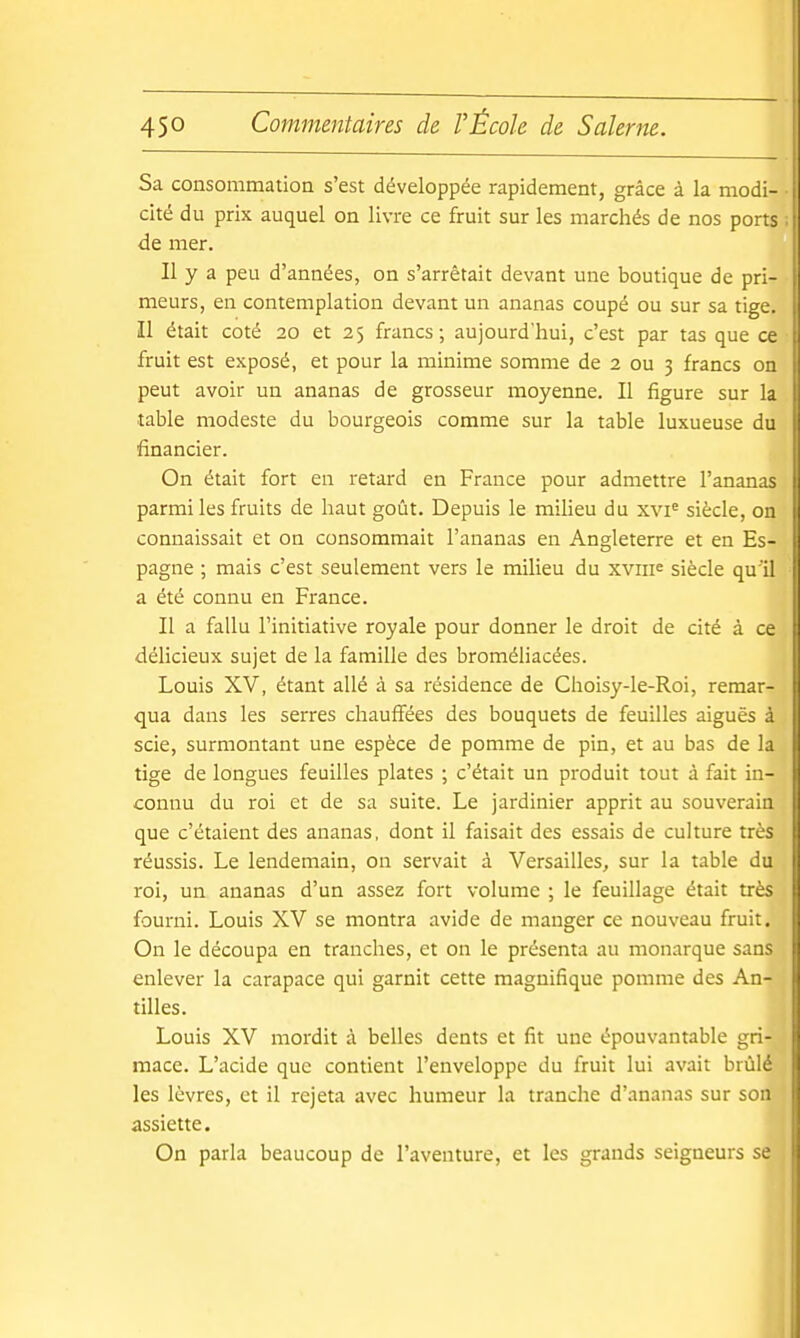 Sa consommation s'est développée rapidement, grâce à la modi- j cité du prix auquel on livre ce fruit sur les marchés de nos ports de mer. Il y a peu d'années, on s'arrêtait devant une boutique de pri- | meurs, en contemplation devant un ananas coupé ou sur sa tige. Il était coté 20 et 25 francs; aujourd'hui, c'est par tas que ce fruit est exposé, et pour la minime somme de 2 ou 3 francs on peut avoir un ananas de grosseur moyenne. Il figure sur la table modeste du bourgeois comme sur la table luxueuse du financier. On était fort en retard en France pour admettre l'ananas parmi les fruits de haut goût. Depuis le milieu du xvi' siècle, on connaissait et on consommait l'ananas en Angleterre et en Es- pagne ; mais c'est seulement vers le milieu du xviiie siècle qu'il : a été connu en France. Il a fallu l'initiative royale pour donner le droit de cité à ce délicieux sujet de la famille des broméhacées. Louis X'V, étant allé à sa résidence de Choisy-le-Roi, remar- qua dans les serres chauffées des bouquets de feuilles aiguës à scie, surmontant une espèce de pomme de pin, et au bas de la tige de longues feuilles plates ; c'était un produit tout à fait in- connu du roi et de sa suite. Le jardinier apprit au souverain que c'étaient des ananas, dont il faisait des essais de culture très réussis. Le lendemain, on servait à 'Versailles, sur la table du ' roi, un ananas d'un assez fort volume ; le feuillage était très fourni. Louis X'V se montra avide de manger ce nouveau fruit. On le découpa en tranches, et on le présenta au monarque sans enlever la carapace qui garnit cette magnifique pomme des An- tilles. Louis XV mordit à belles dents et fit une épouvantable gri- mace. L'acide que contient l'enveloppe du fruit lui avait brûlé les lèvres, et il rejeta avec humeur la tranche d'ananas sur son assiette. On parla beaucoup de l'aventure, et les grands seigneurs se