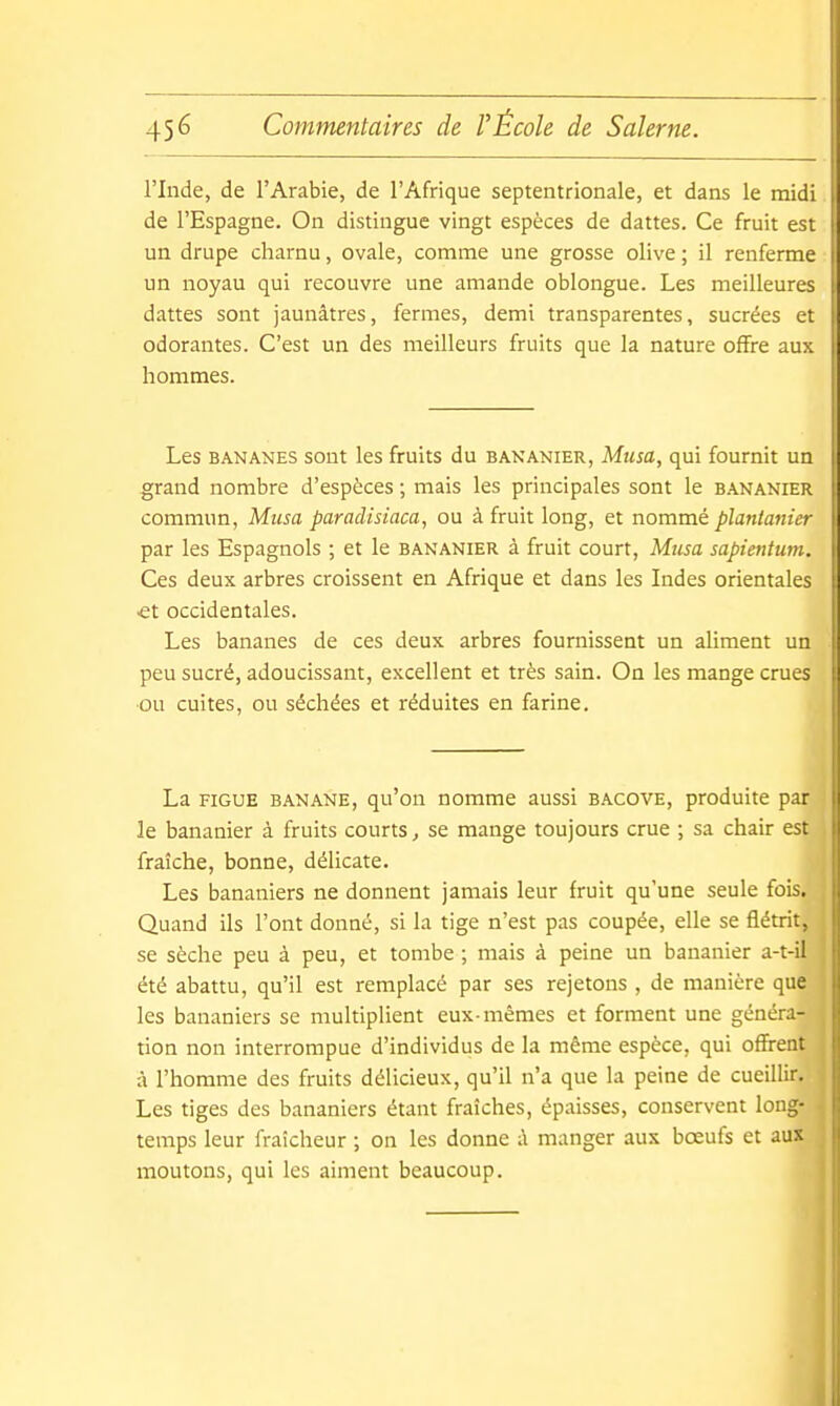 l'Inde, de l'Arabie, de l'Afrique septentrionale, et dans le midi de l'Espagne. On distingue vingt espèces de dattes. Ce fruit est un drupe charnu, ovale, comme une grosse olive ; il renferme un noyau qui recouvre une amande oblongue. Les meilleures dattes sont jaunâtres, fermes, demi transparentes, sucrées et odorantes. C'est un des meilleurs fruits que la nature offre aux hommes. Les BANANES sont les fruits du bananier, Musa, qui fournit un grand nombre d'espèces ; mais les principales sont le b.\nanier commun, Musa paradisiaca, ou à fruit long, et nommé plantanier par les Espagnols ; et le bananier à fruit court. Musa sapientum. Ces deux arbres croissent en Afrique et dans les Indes orientales €t occidentales. Les bananes de ces deux arbres fournissent un aliment un peu sucré, adoucissant, excellent et très sain. On les mange crues ou cuites, ou séchées et réduites en farine. La FIGUE banane, qu'on nomme aussi bacove, produite par le bananier à fruits courts, se mange toujours crue ; sa chair est fraîche, bonne, délicate. Les bananiers ne donnent jamais leur fruit qu'une seule fois. Quand ils l'ont donné, si la tige n'est pas coupée, elle se flétrit, se sèche peu à peu, et tombe ; mais à peine un bananier a-t-il été abattu, qu'il est remplacé par ses rejetons , de manière que les bananiers se multiplient eux-mêmes et forment une généra- tion non interrompue d'individus de la même espèce, qui offrent à l'homme des fruits délicieux, qu'il n'a que la peine de cueillir. Les tiges des bananiers étant fraîches, épaisses, conservent long- temps leur fraîcheur ; on les donne ;\ manger aux bœufs et aux moutons, qui les aiment beaucoup.