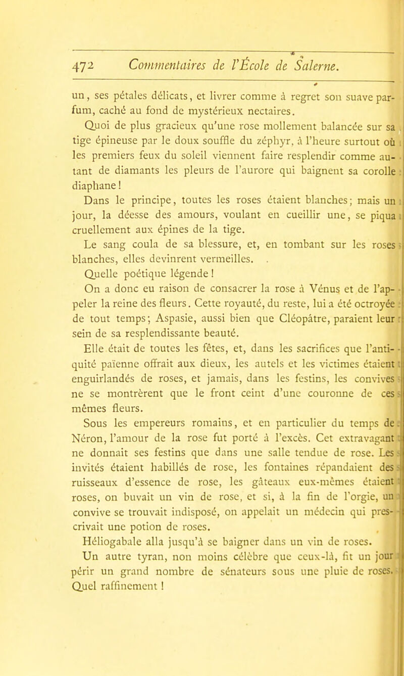 un, ses pétales délicats, et livrer comme à regret son suave par- fum, caché au fond de mystérieux nectaires. Quoi de plus gracieux qu'une rose mollement balancée sur sa . tige épineuse par le doux souffle du zéphyr, à l'heure surtout où les premiers feux du soleil viennent faire resplendir comme au- tant de diamants les pleurs de l'aurore qui baignent sa corolle : diaphane ! Dans le principe, toutes les roses étaient blanches ; mais un i jour, la déesse des amours, voulant en cueillir une, se piquai cruellement aux épines de la tige. Le sang coula de sa blessure, et, en tombant sur les roses î blanches, elles devinrent vermeilles. . Quelle poétique légende ! On a donc eu raison de consacrer la rose à Vénus et de l'ap- - peler la reine des fleurs. Cette royauté, du reste, lui a été octroyée de tout temps; Aspasie, aussi bien que Cléopâtre, paraient leurr sein de sa resplendissante beauté. Elle était de toutes les fêtes, et, dans les sacrifices que l'anti- quité païenne offrait aux dieux, les autels et les victimes étaient^l enguirlandés de roses, et jamais, dans les festins, les convives ne se montrèrent que le front ceint d'une couronne de ces mêmes fleurs. Sous les empereurs romains, et en particulier du temps de Néron, l'amour de la rose fut porté à l'excès. Cet extravagant ne donnait ses festins que dans une salle tendue de rose. Les invités étaient habillés de rose, les fontaines répandaient des ruisseaux d'essence de rose, les gâteaux eux-mêmes étaient I roses, on buvait un vin de rose, et si, à la fin de l'orgie, un convive se trouvait indisposé, on appelait un médecin qui près- ' crivait une potion de roses. Héliogabale alla jusqu'à se baigner dans un vin de roses. Un autre tyran, non moins célèbre que ceux-lù, fit un jour périr un grand nombre de sénateurs sous une pluie de rosesa Quel raffinement !