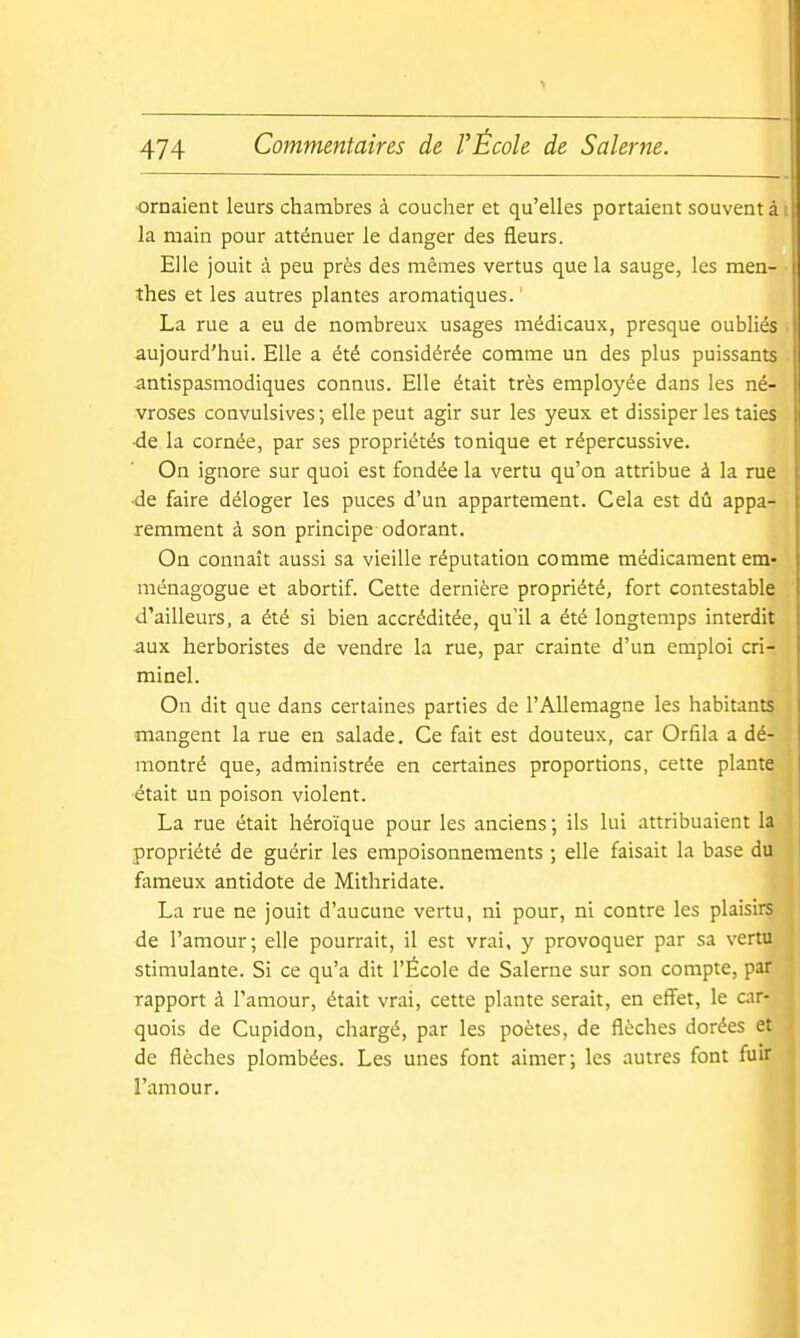 ornaient leurs chambres à coucher et qu'elles portaient souvent à la main pour atténuer le danger des fleurs. Elle jouit à peu près des mêmes vertus que la sauge, les men- thes et les autres plantes aromatiques. ' La rue a eu de nombreux usages médicaux, presque oubliés aujourd'hui. Elle a été considérée comme un des plus puissants antispasmodiques connus. Elle était très employée dans les né- vroses convulsives ; elle peut agir sur les yeux et dissiper les taies ■de la cornée, par ses propriétés tonique et répercussive. On ignore sur quoi est fondée la vertu qu'on attribue à la rue •de faire déloger les puces d'un appartement. Cela est dû appa- remment à son principe odorant. On connaît aussi sa vieille réputation comme médicament em- niénagogue et abortif. Cette dernière propriété, fort contestable d'ailleurs, a été si bien accréditée, qu'il a été longtemps interdit aux herboristes de vendre la rue, par crainte d'un emploi cri- minel. On dit que dans certaines parties de l'Allemagne les habitants mangent la rue en salade. Ce fait est douteux, car Orfila a dé- montré que, administrée en certaines proportions, cette plante ■était un poison violent. La rue était héroïque pour les anciens ; ils lui attribuaient la propriété de guérir les empoisonnements ; elle faisait la base du fameux antidote de Mithridate. La rue ne jouit d'aucune vertu, ni pour, ni contre les plaisirs de l'amour; elle pourrait, il est vrai, y provoquer par sa vertu stimulante. Si ce qu'a dit l'École de Salerne sur son compte, par rapport à l'amour, était vrai, cette plante serait, en effet, le car- quois de Cupidon, chargé, par les poètes, de flèches dorées et de flèches plombées. Les unes font aimer; les autres font fuir l'amour.